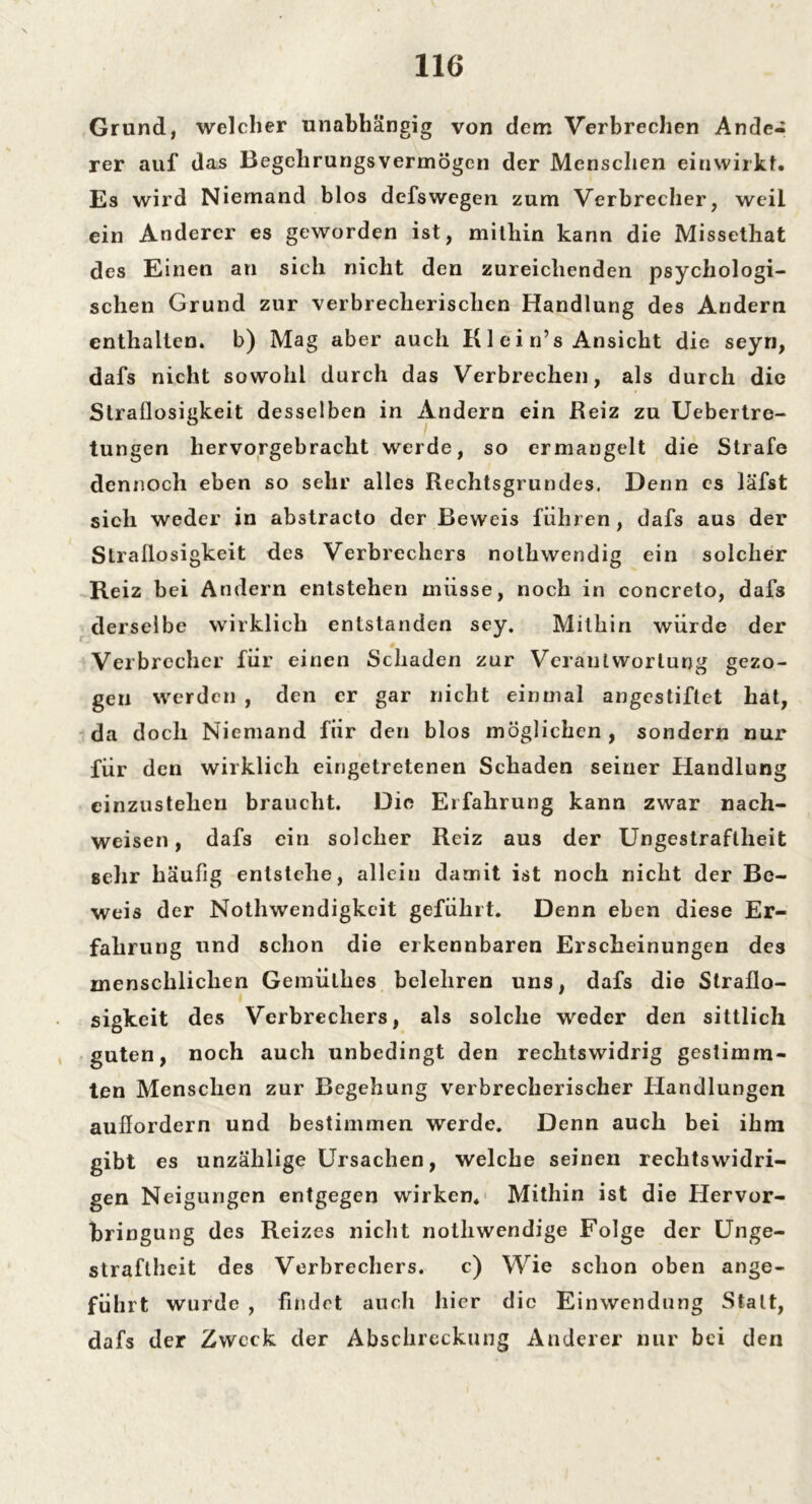 Grund, welcher unabhängig von dem Verbrechen Ande- rer auf das Begeh rungs vermögen der Menschen ein wirkt. Es wird Niemand blos dcfswegen zum Verbrecher, weil ein Anderer es geworden ist, mithin kann die Missethat des Einen an sich nicht den zureichenden psychologi- schen Grund zur verbrecherischen Handlung des Andern enthalten, b) Mag aber auch K1 ei n’s Ansicht die seyn, dafs nicht sowohl durch das Verbrechen, als durch die Straflosigkeit desselben in Andern ein Reiz zu Uebertre- tungen hervorgebracht werde, so ermangelt die Strafe dennoch eben so sehr alles Rechtsgrundes. Denn es läfst sich weder in abstracto der Beweis führen, dafs aus der Straflosigkeit des Verbrechers nothwendig ein solcher Reiz bei Andern entstehen müsse, noch in concreto, dafs derselbe wirklich entstanden sey. Mithin würde der Verbrecher für einen Schaden zur Verantwortung gezo- gen werden , den er gar nicht einmal angestiflet hat, da doch Niemand für den blos möglichen , sondern nur für den wirklich eingetretenen Schaden seiner Handlung cinzusteheu braucht. Die Erfahrung kann zwar nach- weisen, dafs ein solcher Reiz aus der Ungestraftheit gehr häufig entstehe, allein damit ist noch nicht der Be- weis der Nothwendigkeit geführt. Denn eben diese Er- fahrung und schon die erkennbaren Erscheinungen des menschlichen Gemülhes belehren uns, dafs die Straflo- sigkeit des Verbrechers, als solche weder den sittlich guten, noch auch unbedingt den rechtswidrig gestimm- ten Menschen zur Begehung verbrecherischer Handlungen auflordern und bestimmen werde. Denn auch bei ihm gibt es unzählige Ursachen, welche seinen rechtswidri- gen Neigungen entgegen wirken. Mithin ist die Hervor- bringung des Reizes nicht nothwendige Folge der Unge- straflheit des Verbrechers. c) Wie schon oben ange- führt wurde , findet auch hier die Einwendung Statt, dafs der Zweck der Abschreckung Anderer nur bei den