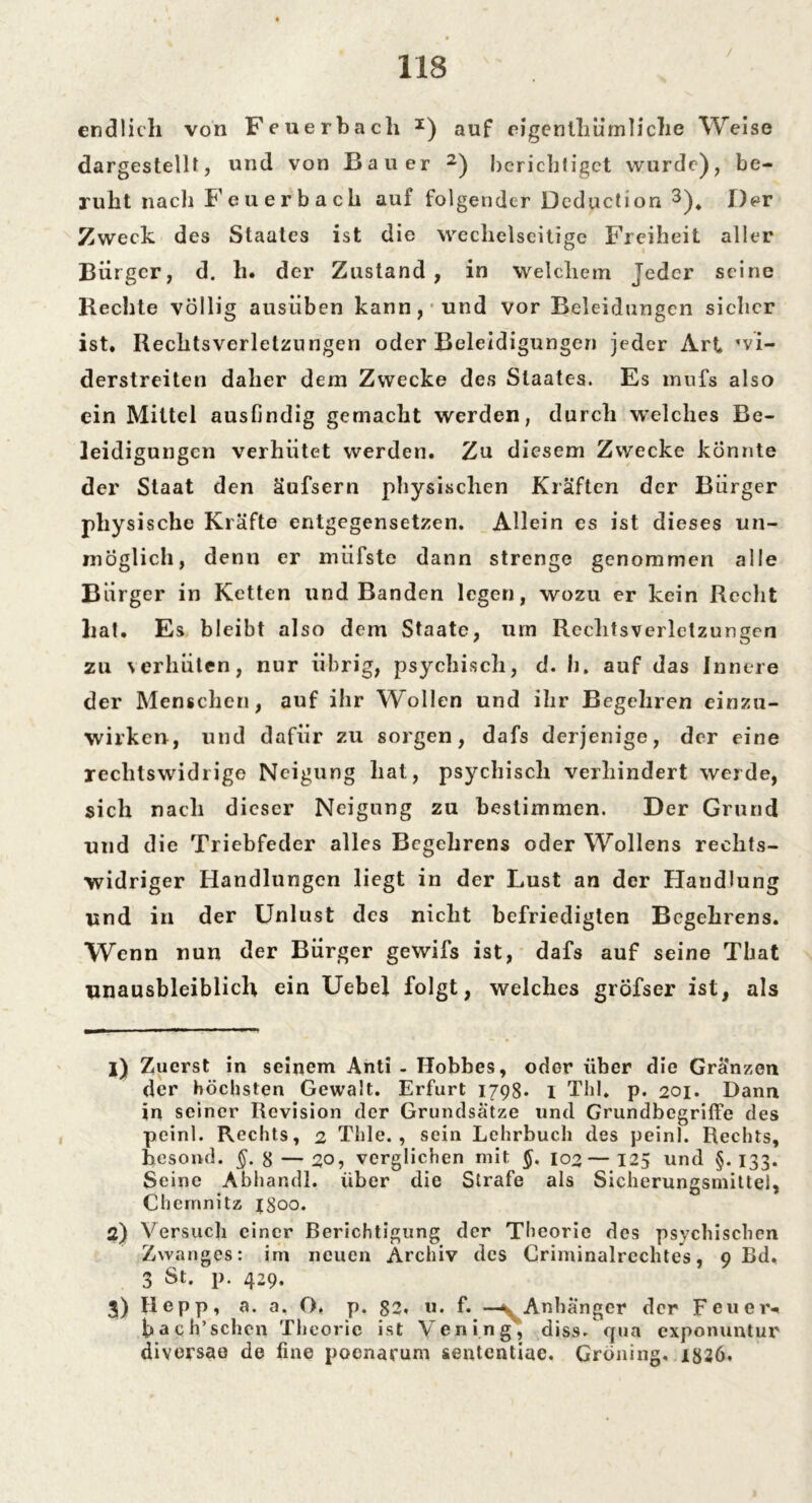 endlich von Feuerbach I) auf eigenlhürnliche Weise dargestellt, und von Bauer 2 3) berichtiget wurde), be- ruht nach Feuerbach auf folgender Deduction 3). Der Zweck des Staates ist die wechelseitige Freiheit aller Bürger, d. h. der Zustand, in welchem Jeder seine Hechte völlig ausiiben kann, und vor Beleidungen sicher ist. Rechtsverletzungen oder Beleidigungen jeder Art wi- derstreiten daher dem Zwecke des Staates. Es nuifs also ein Mittel ausfindig gemacht werden, durch welches Be- leidigungen verhütet werden. Zu diesem Zwecke könnte der Staat den äufsern physischen Kräften der Bürger physische Kräfte entgegensetzen. Allein es ist dieses un- möglich, denn er müfste dann strenge genommen alle Bürger in Ketten und Banden legen, wozu er kein Recht hat. Es bleibt also dem Staate, um Rechtsverletzungen zu \erhüten, nur übrig, psychisch, d. h. auf das Innere der Menschen, auf ihr Wollen und ihr Begehren einzu- wirken, und dafür zu sorgen, dafs derjenige, der eine rechtswidrige Neigung hat, psychisch verhindert werde, sich nach dieser Neigung zu bestimmen. Der Grund und die Triebfeder alles Begehrens oder Wollens rechts- widriger Handlungen liegt in der Lust an der Handlung und in der Unlust des nicht befriedigten Begehrens. Wenn nun der Bürger gewifs ist, dafs auf seine That unausbleiblich ein Uebel folgt, welches grÖfser ist, als 1) Zuerst in seinem Anti - Ifobbes, oder über die Gränzen der höchsten Gewalt. Erfurt 1798- 1 Thl. p. 201. Dann in seiner Revision der Grundsätze und Grundbegriffe des peinl. Rechts, 2 Thle. , sein Lehrbuch des peinl. Rechts, he so ml. §. 8 — 20, verglichen mit 102—125 und §.133. Seine Abhandl. über die Strafe als Sicherungsmittel, Chemnitz 1300. 2) Versuch einer Berichtigung der Theorie des psychischen Zwanges: im neuen Archiv des Criminalrechtes, 9 Bd. 3 St. p. 429. 3) Hepp, a. a. O. p. 11. f. —^Anhänger der Feuer-« hach’sehen Theorie ist Yening, diss. qua exponuntur diversao de fine poenarum sententiae. Gröning. 1326.