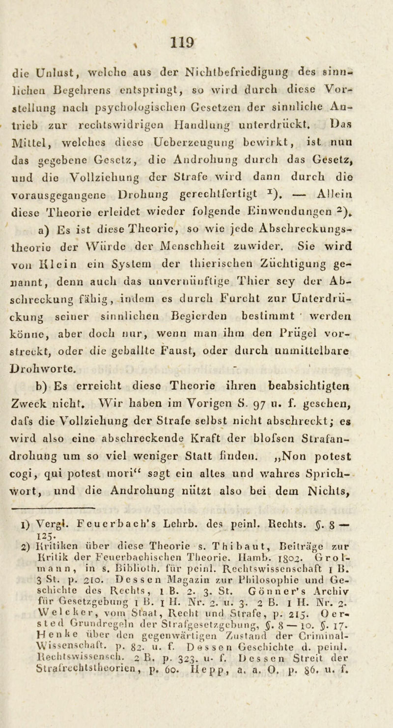 \ die Unlust, Welche aus der Nichtbefriedigung des sinn- lichen Begehrens entspringt, so wird durch diese Vor- stellung nach psychologischen Gesetzen der sinnliche An- trieb zur rechtswidrigen Handlung unterdrückt. Das Mittel, welches diese Ueberzeugung bewirkt, ist nun das gegebene Gesetz, die Androhung durch das Gesetz, und die Vollziehung der Strafe wird dann durch dio vorausgegangene Drohung gerechtlertigt x). — Allein diese Theorie erleidet wieder folgende Einwendungen 1 2)* a) Es ist diese Theorie, so wie jede Abschreckungs- theorie der Wurde der Menschheit zuwider. Sie wird von Klein ein System der thierischen Züchtigung ge- nannt, denn auch das unvernünftige Thier scy der Ab- schreckung fähig, indem es durch Furcht zur Unterdrü- ckung seiner sinnlichen Begierden bestimmt ' weiden könne, aber doch nur, wenn man ihm den Prügel vor- streckt, oder die geballte Faust, oder durch unmittelbare Drohworte. b) Es erreicht diese Theorie ihren beabsichtigten Zweck nicht* Wir haben im Vorigen S. 97 u. f. gesehen, dafs die Vollziehung der Strafe selbst nicht absclireckt; es wird also eine abschreckende Kraft der blofsen Strafan- drohung um so viel weniger Statt finden. ,,Non potest cogi, qui potest mori“ sagt ein altes und wahres Sprich- wort, und die Androhung nützt also bei dem Nichts, 1) VergJ. Fcuerbach’s Lehrb. des peinl. Rechts. 8— u5\ 2) Kritiken über diese Theorie s. Th i baut, Beiträge zur Kritik der Feuerbachischen Theorie. Hamb. igo2* Grol- mann, in s. Biblioth. für peinl. Rechtswissenschaft 1 B. 3 St. p. 210. Dessen Magazin zur Philosophie und Ge- schichte des Rechts, 1 B. 2. 3. St. Gönner’s Archiv für Gesetzgebung 1 B. 1 II. Nr. 2.' u. 3. 2 ß. I II. Nr. 2* Welcher, vom Staat, Recht und Strafe, p. 215. Oer- sted Grundregeln der Strafgesetzgebung, §. 8—10. §. 17. Henke über den gegenwärtigen Zustand der Criminal- Wissenschalt. p. $2. u. f. Dessen Geschichte d. peinl. Rechtswissensch. 2 B. p. 323. u- f. Dessen Streit der Strafreohtstheorien, p. 60. II e p p, a. a. O. p. §6. u. f.