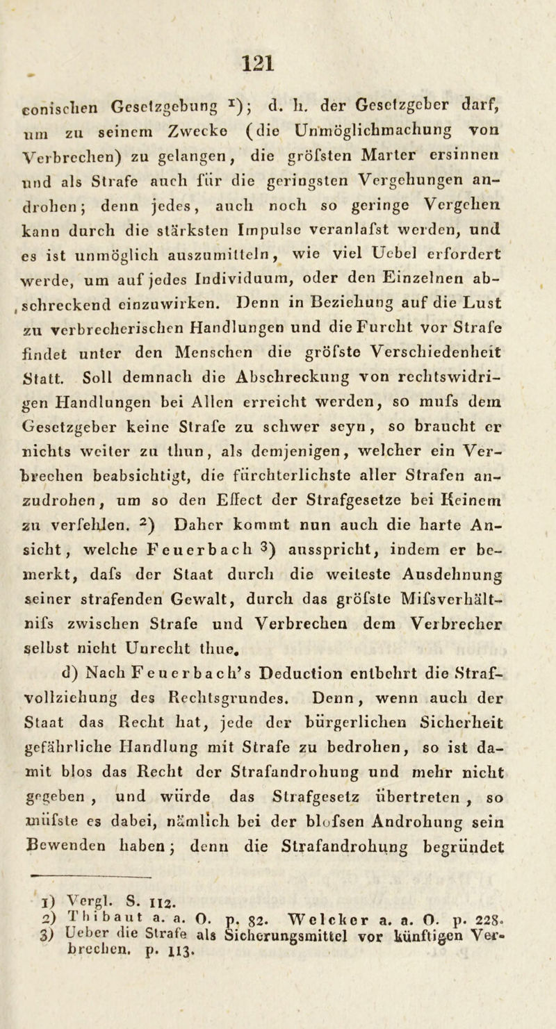 conisclien Gesetzgebung *); d. li. der Gesetzgeber darf, um zu seinem Zwecke (die Unmöglicbmachung von Verbrechen) zu gelangen, die gröfsten Marter ersinnen und als Strafe auch für die geringsten Vergehungen an- drohen; denn jedes, auch noch so geringe Vergehen kann durch die stärksten Impulse veranlafst werden, und es ist unmöglich auszumilteln, wie viel Uebel erfordert werde, um auf jedes Individuum, oder den Einzelnen ab- schreckend einzuwirken. Denn in Beziehung auf die Lust zu verbrecherischen Handlungen und die Furcht vor Strafe findet unter den Menschen die gröfste Verschiedenheit Statt. Soll demnach die Abschreckung von rechtswidri- gen Handlungen bei Allen erreicht werden, so mufs dein Gesetzgeber keine Strafe zu schwer seyn , so braucht er nichts weiter zu tliun, als demjenigen, welcher ein Ver- brechen beabsichtigt, die fürchterlichste aller Strafen an- zudrohen , um so den Effect der Strafgesetze bei Keinem zu verfeliien. i) 2 3) Daher kommt nun auch die harte An- sicht, welche Feuerbach 3) ausspricht, indem er be- merkt, dafs der Staat durch die weiteste Ausdehnung seiner strafenden Gewalt, durch das gröfste Mifsverhält- nifs zwischen Strafe und Verbrechen dem Verbrecher selbst nicht Unrecht tliue. d) Nach Feuerbach’s Deduction entbehrt die Straf- vollziehung des Rechtsgrundes. Denn, wenn auch der Staat das Recht hat, jede der bürgerlichen Sicherheit gefährliche Handlung mit Strafe zu bedrohen, so ist da- mit blos das Recht der Strafandrohung und mehr nicht gegeben , und würde das Strafgesetz übertreten , so miifste es dabei, nämlich bei der blofsen Androhung sein Bewenden haben; denn die Strafandrohung begründet i) Vergl. S. 112. o) Tbi baut a. a. O. p. 82. Wclcker a. a. O. p. 228» 3) Lieber die Strafe als Sichcrungsmittel vor künftigen Ver- brechen. p. 113.