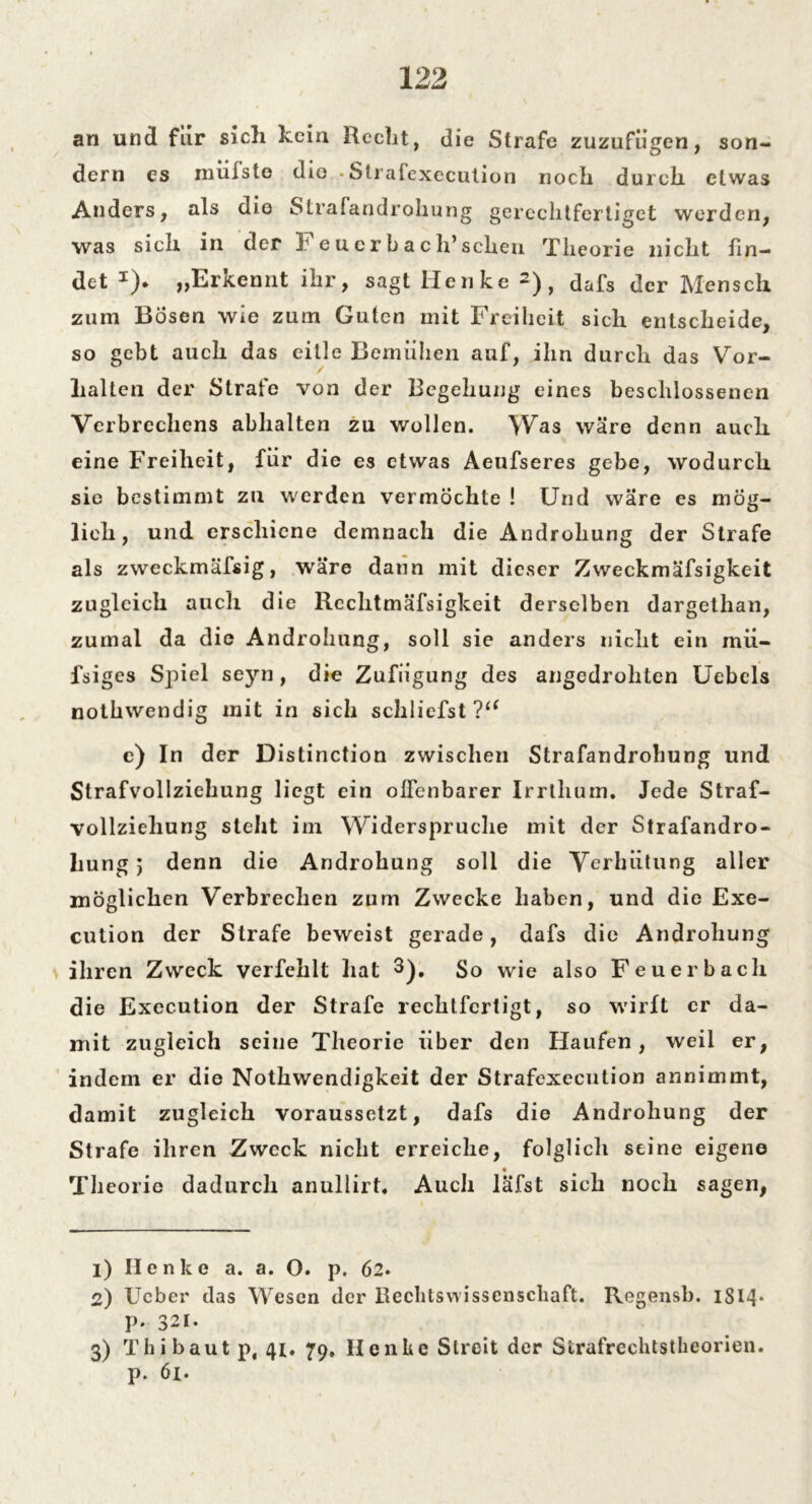 an und für sich kein Recht, die Strafe zuzufügen, son- dern es mülste die «Strafexecution noch durch etwas Anders, als die Strafandrohung gerechtfertiget worden, was sich in der F euer hach’sehen Theorie nicht fin- det *). „Erkennt ihr, sagt Henke 2), dafs der Mensch zum Bösen wie zum Guten mit Freiheit sich entscheide, so gebt auch das eitle Bemühen auf, ihn durch das Ver- halten der Strafe von der Begehung eines beschlossenen Verbrechens abhalten zu wollen. Was wäre denn auch eine Freiheit, für die es etwas Aeufseres gebe, wodurch sie bestimmt zu werden vermöchte ! Und wäre es mög- lich, und erschiene demnach die Androhung der Strafe als zweckmäfsig, wäre dann mit dieser Zweckmäfsigkeit zugleich auch die Rechtmäfsigkeit derselben dargethan, zumal da die Androhung, soll sie anders nicht ein mii- fsiges Spiel seyn, die Zufügung des angedrohten Uebcls nothwendig mit in sich schliefst?“ c) In der Distinction zwischen Strafandrohung und Strafvollziehung liegt ein offenbarer Irrtlium. Jede Straf- vollziehung steht im Widerspruche mit der Strafandro- hung ) denn die Androhung soll die Verhütung aller möglichen Verbrechen zum Zwecke haben, und die Exe- cution der Strafe beweist gerade, dafs die Androhung ihren Zweck verfehlt hat 3), So wie also Feuerbach die Execution der Strafe rechtfertigt, so wirft er da- mit zugleich seine Theorie über den Haufen, weil er, indem er die Nothwendigkeit der Strafexecution annimmt, damit zugleich voraussetzt, dafs die Androhung der Strafe ihren Zweck nicht erreiche, folglich seine eigene « Theorie dadurch anullirt. Auch läfst sich noch sagen, 1) Henke a. a. O. p. 62* 2) Ueber das Wesen der Rechtswissenschaft. Regensb. 1S14* p. 321. 3) Th i baut p, 41. 79, Henke Streit der Strafrechtstheorien, p. 61.