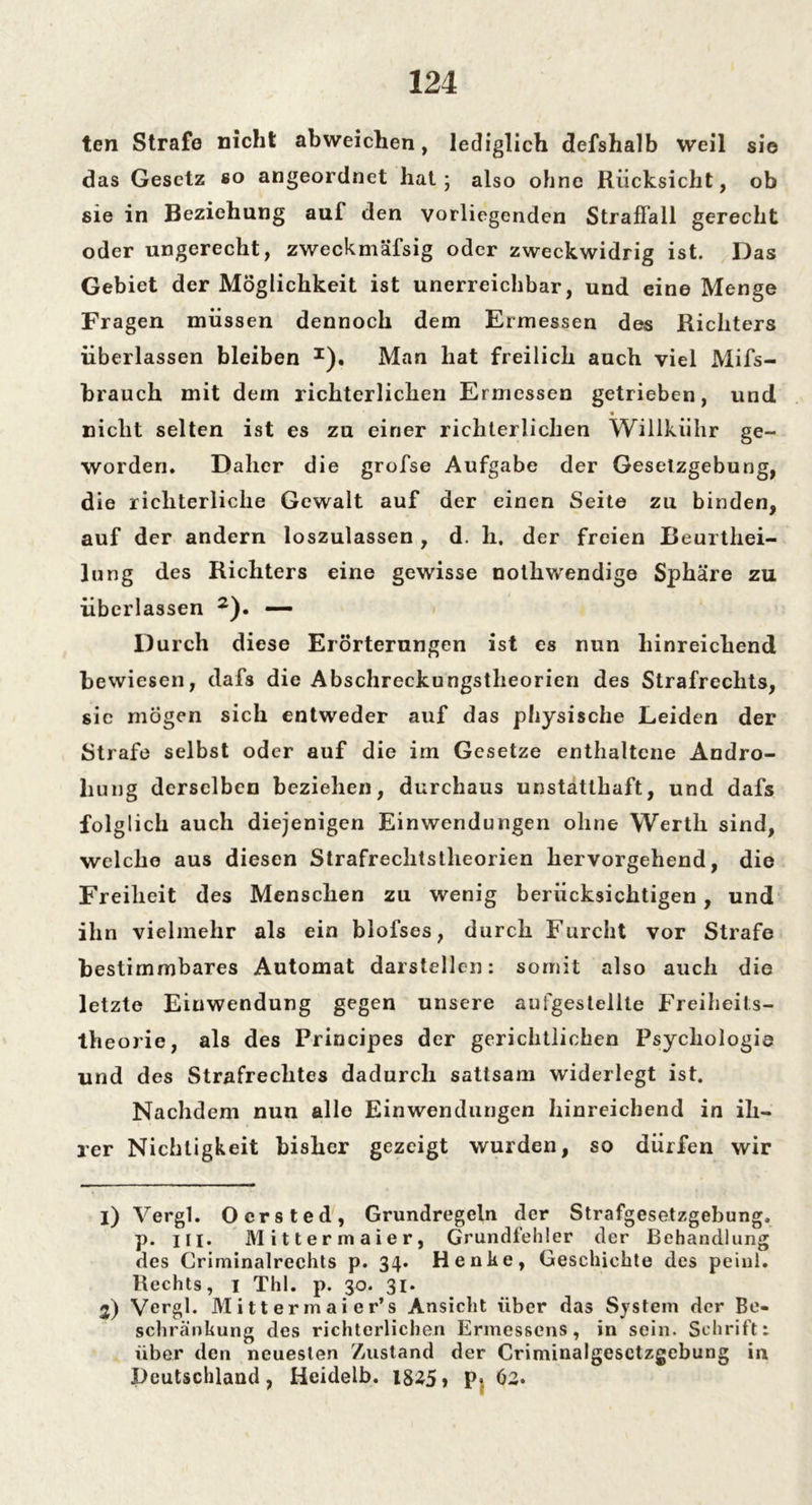 ten Strafe nicht abweichen, lediglich defshalb weil sie das Gesetz so angeordnet hat; also ohne Rücksicht, ob sie in Beziehung auf den vorliegenden Straffall gerecht oder ungerecht, zweckmäfsig oder zweckwidrig ist. Das Gebiet der Möglichkeit ist unerreichbar, und eine Menge Fragen müssen dennoch dem Ermessen des Richters überlassen bleiben *). Man hat freilich auch viel Mifs- brauch mit dem richterlichen Ermessen getrieben, und « nicht selten ist es zu einer richterlichen Willkühr ge- worden. Daher die grofse Aufgabe der Gesetzgebung, die richterliche Gewalt auf der einen Seite zu binden, auf der andern loszulassen , d. h, der freien Beurthei- lung des Richters eine gewisse nothwendige Sphäre zu überlassen 1 2). —- Durch diese Erörterungen ist es nun hinreichend bewiesen, dafs die Abschreckungstheorien des Strafrechts, sic mögen sich entweder auf das physische Leiden der Strafe selbst oder auf die im Gesetze enthaltene Andro- hung derselben beziehen, durchaus unstatthaft, und dafs folglich auch diejenigen Einwendungen ohne Werth sind, welche aus diesen Strafrechtstheorien hervorgehend, die Freiheit des Menschen zu wenig berücksichtigen, und ihn vielmehr als ein blofses, durch Furcht vor Strafe bestimmbares Automat darstellen: somit also auch die letzte Eiuwendung gegen unsere aufgestellte Freiheits- theorie, als des Principes der gerichtlichen Psychologie und des Strafrechtes dadurch sattsam widerlegt ist. Nachdem nun alle Einwendungen hinreichend in ih- rer Nichtigkeit bisher gezeigt wurden, so dürfen wir 1) Vergl. Oersted, Grundregeln der Strafgesetzgebung, p. m. Mittermaier, Grundfehler (1er Behandlung des Criminalrechts p. 34. Henke, Geschichte des peiul. Rechts, 1 Thl. p. 30. 31. 2) Vergl. Mittermaier’s Ansicht über das System der Be- schränkung des richterlichen Ermessens, in sein. Schrift: über den neuesten Zustand der Criminalgesctzgebung in Deutschland, Heidelb. 1825» P« 62.