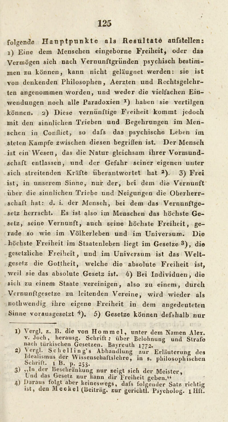 folgende Hauptpunkte als Resultate aufstellen: 1) Eine dem Menschen eingeborne Freiheitf oder das Vermögen sich nach Vernunftgründen psychisch bestim- men zu können, kann nicht gelaugnet werden: sie ist von denkenden Philosophen, Aerzten und Rechtsgelehr- ten angenommen worden, und weder die vielfachen Ein- wendungen noch alle Paradoxien *) haben sie vertilgen können. 2) Diese vernünftige Freiheit kommt jedoch mit den sinnlichen Trieben und Begehrungen im Men- schen in Conffict, so dafs da3 psychische Leben im steten Kampfe zwischen diesen begriffen ist. Der Mensch ist ein Wesen, das die Natur gleichsam ihrer Vormund- schaft entlassen, und der Gefahr seiner eigenen unter sich streitenden Kräfte überantwortet hat 1 2). 3) Frei ist, in unserem Sinne, nur der, bei dem die Vernunft' über die sinnlichen Triebe und Neigungen die Oberherr- schaft hat: d. i. der Mensch, bei dem das Vernunftge- setz herrscht. Es ist also im Menschen das höchste Ge- setz, seine Vernunft, auch seine höchste Freiheit, ge- rade so wie im Völkerleben und im Universum. Die höchste Freiheit im Staatenleben liegt im Gesetze 3), dio gesetzliche Freiheit, und im Universum ist das Welt- gesetz die Gottheit, welche die absolute Freiheit ist, weil sie das absolute Gesetz ist. 4) Bei Individuen, dio sich zu einem Staate vereinigen, also zu einem, durch Vernunftgesetze zu leitenden Vereine, wird wieder als nothwendig ihre eigene Freiheit in dem angedeuteten Sinne vorausgesetzt 4). 5) Gesetze können defshalb nur 1) Vergl. z. B. die von Ho mm el, unter dem Namen Ale*, v. Joch, herausg. Schrift; über Belohnung und Strafe nach türkischen Gesetzen. Bayreuth 1772. 2) Vergl. Schelling’s Abhandlung zur Erläuterung des Idealismus der VVissenschattslehre, in s. philosophischen Schrift. 1 B. p. 253. 3) ,,In der Beschränkung nur zeigt sich der Meister, Lud das Gesetz nur kann dir Freiheit geben.14 4) Iiaraus folgt aber keineswegs, dafs folgender Satz richtig ist, den M eekel (Beitrag, zur gerichtl. Psycholog. 1 Hft.