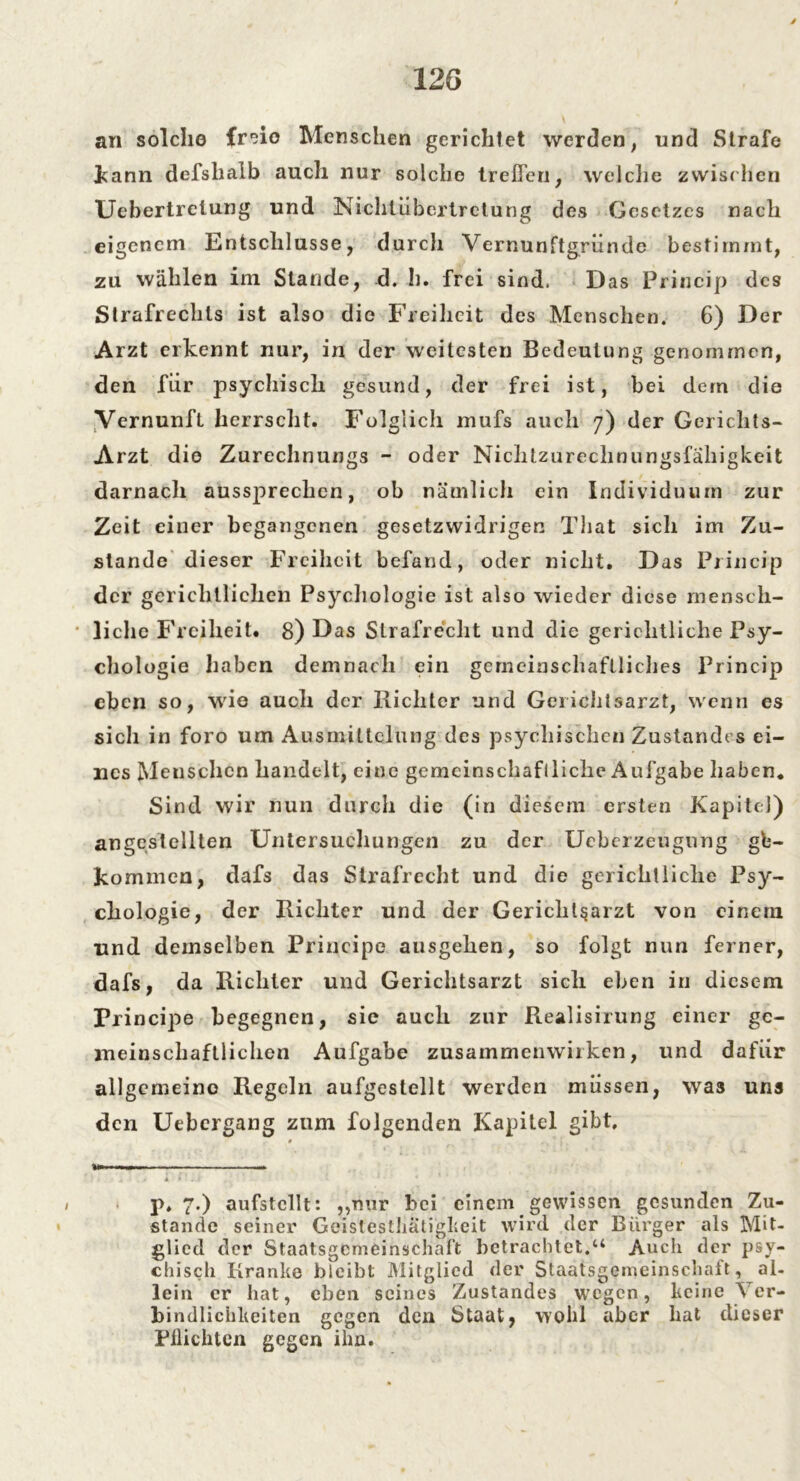 an solche fr'do Menschen gerichtet werden, und Strafe kann defslialb auch nur solche treffen, welche zwischen Uebertrelung und Nichtübertretung des Gesetzes nach eigenem Entschlüsse, durch Vernunftgründe bestimmt, zu wählen im Stande, d. h. frei sind. Das Princip des Strafrechts ist also die Freiheit des Menschen. 6) Der Arzt erkennt nur, in der weitesten Bedeutung genommen, den für psychisch gesund, der frei ist, bei dem die Vernunft herrscht. Folglich mufs auch 7) der Gerichts- Arzt die Zurechnungs - oder Nichtzurechnungsfälligkeit darnach aussprechen, ob nämlich ein Individuum zur Zeit einer begangenen gesetzwidrigen That sich im Zu- stande dieser Freiheit befand, oder nicht. Das Princip der gerichtlichen Psychologie ist also wieder diese mensch- liche Freiheit. 8) Das Strafrecht und die gerichtliche Psy- chologie haben demnach ein gemeinschaftliches Princip eben so, wie auch der Richter und Geiichtsarzt, wenn es sich in foro um Ausmittelung des psychischen Zustandes ei- nes Menschen handelt, eine gemeinschaftliche Aufgabe haben. Sind wir nun durch die (in diesem ersten Kapitel) angcstellten Untersuchungen zu der Ucberzeugung ge- kommen, dafs das Strafrecht und die gerichtliche Psy- chologie, der Richter und der Gericht§arzt von einem und demselben Principe ausgehen, so folgt nun ferner, dafs, da Richter und Gerichtsarzt sich eben in diesem Principe begegnen, sie auch zur Realisirung einer ge- meinschaftlichen Aufgabe Zusammenwirken, und dafür allgemeine Regeln aufgestellt werden müssen, was uns den Uebcrgang zum folgenden Kapitel gibt. p. 7.) aufstcllt: „mir bei einem gewissen gesunden Zu- stande seiner Geistestliätigkeit wird der Bürger als Mit- glied der Staatsgemeinschaft betrachtet.u Auch der psy- chisch Kranke bleibt Mitglied der Staatsgemeinschaft, al- lein er hat, eben seines Zustandes wegen, keine Ver- bindlichkeiten gegen den Staat, wohl aber hat dieser Pflichten gegen ihn.