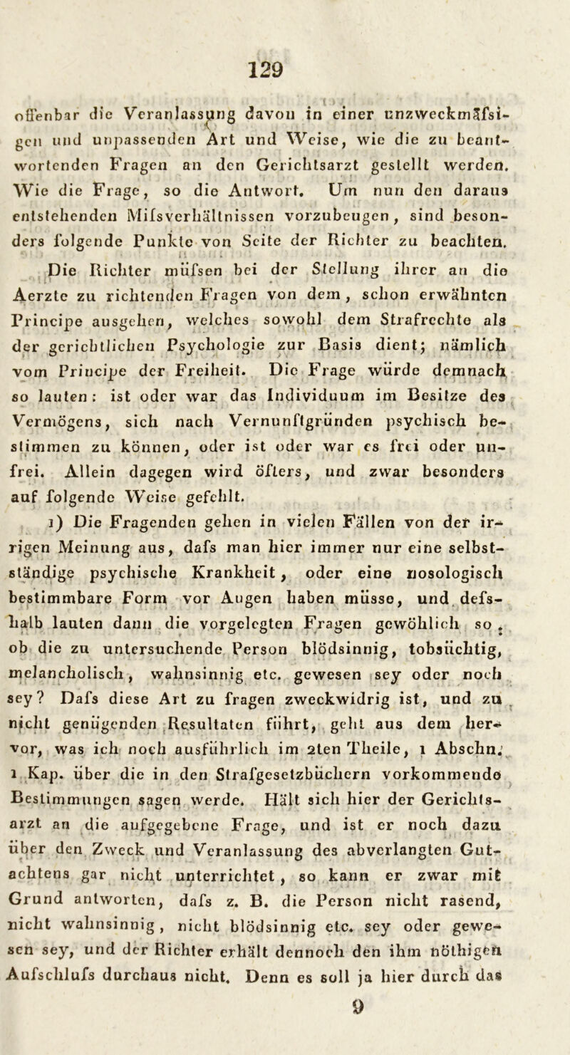 offenbar die Veranlassung davon in einer unzweckmäfsi- gen und unpassenden Art und Weise, wie die zu beant- wortenden Fragen an den Gerichtsarzt gestellt werden. Wie die Frage, so die Antwort. Um nun den darau9 entstellenden Milsverhältnissen vorzubeugen, sind beson- ders folgende Punkte von Seite der Richter zu beachten. Die Richter miifsen bei der Stellung ihrer an die Aerzle zu richtenden Fragen von dem , schon erwähnten Principe ausgehen, welches sowohl dem Strafrechte als der gerichtlichen Psj'chologie zur Basis dient; nämlich vom Principe der Freiheit. Die Frage würde demnach so lauten: ist oder war das Individuum im Besitze des Vermögens, sich nach Vernunftgründen psychisch be- stimmen zu können, oder ist oder war es frei oder un- frei. Allein dagegen wird öfters, und zwar besonders auf folgende Weise gefehlt. i) Die Fragenden gehen in vielen Fällen von der ir-* rigen Meinung aus, dafs man hier immer nur eine selbst- ständige psychische Krankheit, oder eine nosologisch bestimmbare Form vor Augen haben müsse, und defs- lialb lauten dann die vorgclcgten Fragen gcwöhlich so . ob die zu untersuchende Person blödsinnig, tobsüchtig, melancholisch, wahnsinnig etc. gewesen sey oder noch sey? Dafs diese Art zu fragen zweckwidrig ist, und zu nicht genügenden Resultaten führt, geht aus dem her- vor, was ich noch ausführlich im 2tenTheile, 1 Abschn. i Kap. über die in den Strafgesetzbüchern vorkommendo Bestimmungen sagen werde. Hält sich hier der Gerichts- arzt an die aufgegebene Frage, und ist er noch dazu über den Zweck und Veranlassung des abverlangten Gut- achtens gar nicht unterrichtet , so kann er zwar mit Grund antworten, dafs z. B. die Person nicht rasend, nicht wahnsinnig, nicht blödsinnig etc. sey oder gewe- sen sey, und der Richter erhält dennoch den ihm nöthigefi Aufschlufs durchaus nicht. Denn es soll ja hier durch das 9