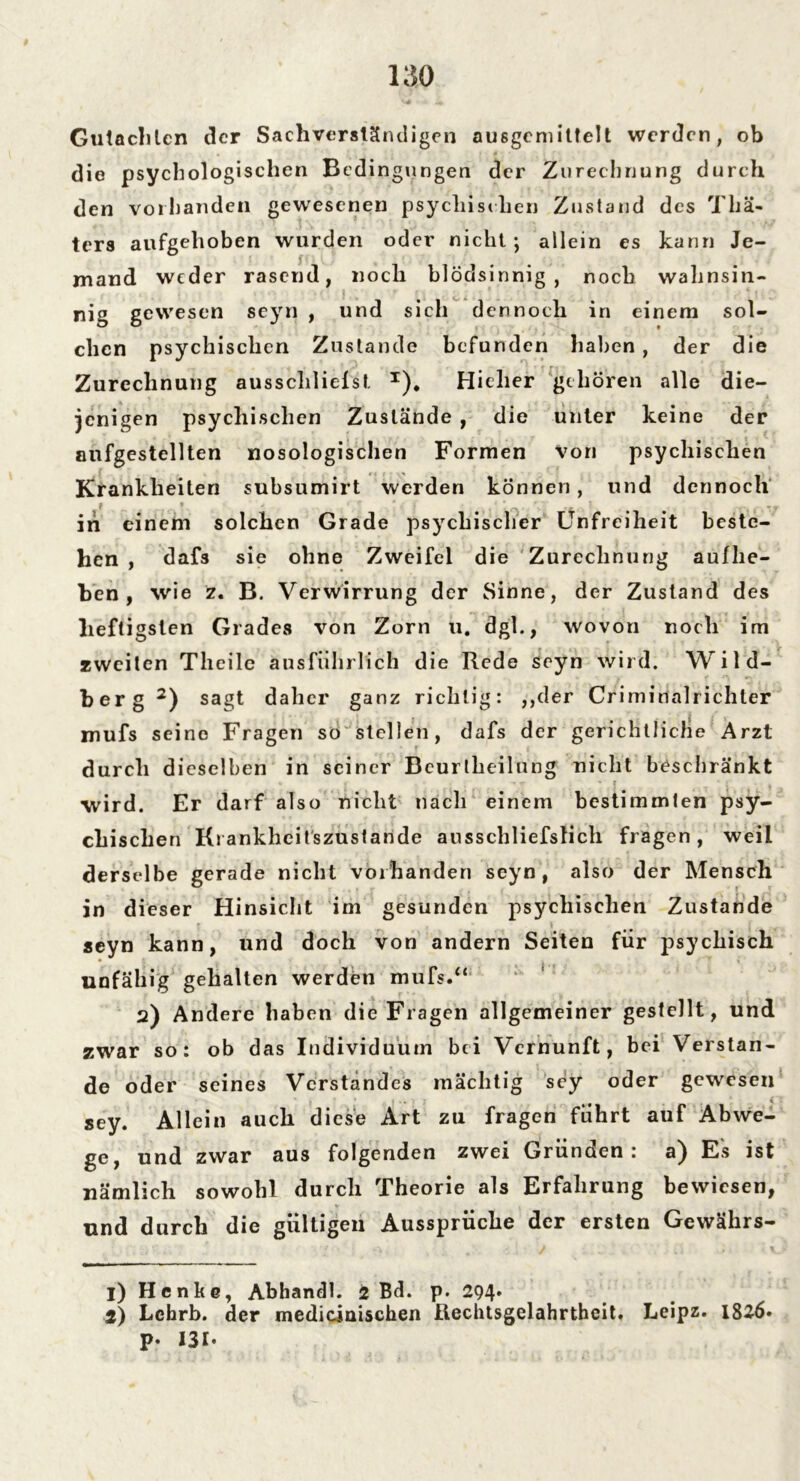 Gutachten der Sachverständigen ausgemittelt werden, ob die psychologischen Bedingungen der Zurechnung durch den vorhanden gewesenen psychischen Zustand des Tliä« ters aufgehoben wurden oder nicht; allein es kann Je- mand weder rasend, noch blödsinnig, noch wahnsin- nig gewesen sejrn , und sich dennoch in einem sol- chen psychischen Zustande befunden haben , der die Zurechnung ausschliefst x). Hieher gehören alle die- jenigen psychischen Zustände , die unter keine der anfgestellten nosologischen Formen von psychischen Krankheiten subsumirt werden können, und dennoch in einem solchen Grade psychischer Unfreiheit beste- hen , dafs sie ohne Zweifel die Zurechnung auflie- ben , wie z. B. Verwirrung der Sinne, der Zustand des heftigsten Grades von Zorn u. dgl., wovon noch im zweiten Theile ausführlich die Rede scyn wird. Wild- berg 1 2) sagt daher ganz richtig: ,,der Crimiualrichler mufs seine Fragen so stellen, dafs der gerichtliche Arzt durch dieselben in seiner Bcurlheilung nicht beschränkt wird. Er darf also nicht nach einem bestimmten psy- chischen Krankheitszustande ausschliefslich fragen, weil derselbe gerade nicht vorhanden seyn , also der Mensch in dieser Hinsicht im gesunden psychischen Zustande seyn kann, und doch von andern Seiten für psychisch unfähig gehalten werden mufs.“ 2) Andere haben die Fragen allgemeiner gestellt, und zwar so: ob das Individuum bei Vernunft, bei Verstän- de oder seines Verstandes mächtig sey oder gewesen sey. Allein auch diese Art zu fragen führt auf Abwe- ge, und zwar aus folgenden zwei Gründen: a) Es ist nämlich sowohl durch Theorie als Erfahrung bewiesen, und durch die gültigen Ausspruche der ersten Gewälirs— 1) Henke, Abhandl. 2 Bd. p. 294« 2) Lchrb. der mediciaischen Ilechtsgelahrtheit. Leipz. 1826» P- I3I-