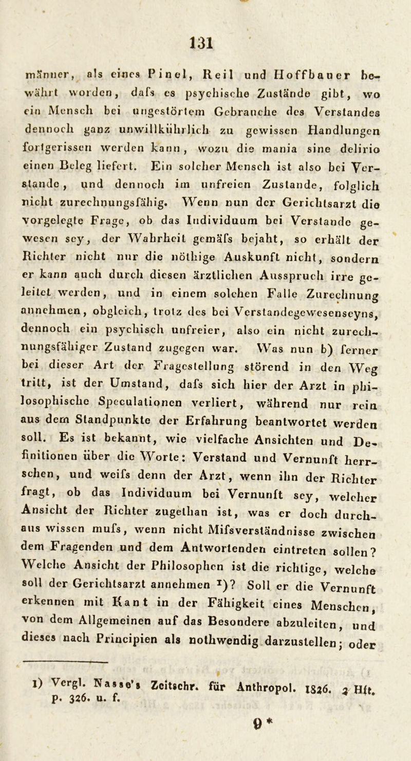 männer, als eines Pinel, Reil und Hoffbauer be- währt worden, dafs es psychische Zustände gibt, wo ein Mensch bei ungestörtem Gebrauche des Verstandes dennoch ganz unwillkiihrlieh zu gewissen Handlungen forlgerissen werden kann , wozu die mania sine delirio einen Beleg liefert. Ein solcher Menscli ist also bei Ver- stände , und dennoch im unfreien Zustande, folglich nicht zurechnungsfähig. Wenn nun der Gerichtsarzt die Vorgelegte Frage, ob das Individuum bei Verstände ge- wesen sey, der Wahrheit gemäfs bejaht, so erhält der Richter nicht nur die nöthige Auskunft nicht, sondern er kann auch durch diesen ärztlichen Ausspruch irre ge- leitet werden, und in einem solchen Falle Zurechnung annehmen, obgleich, trotz des bei Verstandegewesenseyns, dennoch ein psychisch unfreier, also ein nicht zurech- nungsfähiger Zustand zugegen war. Was nun b) ferner bei dieser Art der Fragestellung störend in den Weg tritt, ist der Umstand, dafs sich hier der Arzt in phi- losophische Speculationen verliert, während nur rein aus dem Standpunkte der Erfahrung beantwortet werden soll. Es ist bekannt, wie vielfache Ansichten und De- finitionen über die Worte: Verstand und Vernunft herr- schen, und weifs denn der Arzt, wenn ihn der Richter fragt, ob das Individuum bei Vernunft sey, welcher Ansicht der Richter zugellian ist, was er doch durch- aus wissen mufs, wenn nicht Mifsverständnisse zwischen dem Fragenden und dem Antwortenden eintreten sollen? Welche Ansicht der Philosophen ist die richtige, welche soll der Gerichlsarzt annehmen T)? Soll er die Vernunft erkennen mit Kant in der Fähigkeit eines Menschen, von dem Allgemeinen auf das Besondere abzuleiten, und dieses nach Principien als nothwendig darzustellen; oder l) Vergl. Nasso’s Zeitschr. für Anthropol. xsaö, 3 Hft p. 326. u. f. ö*