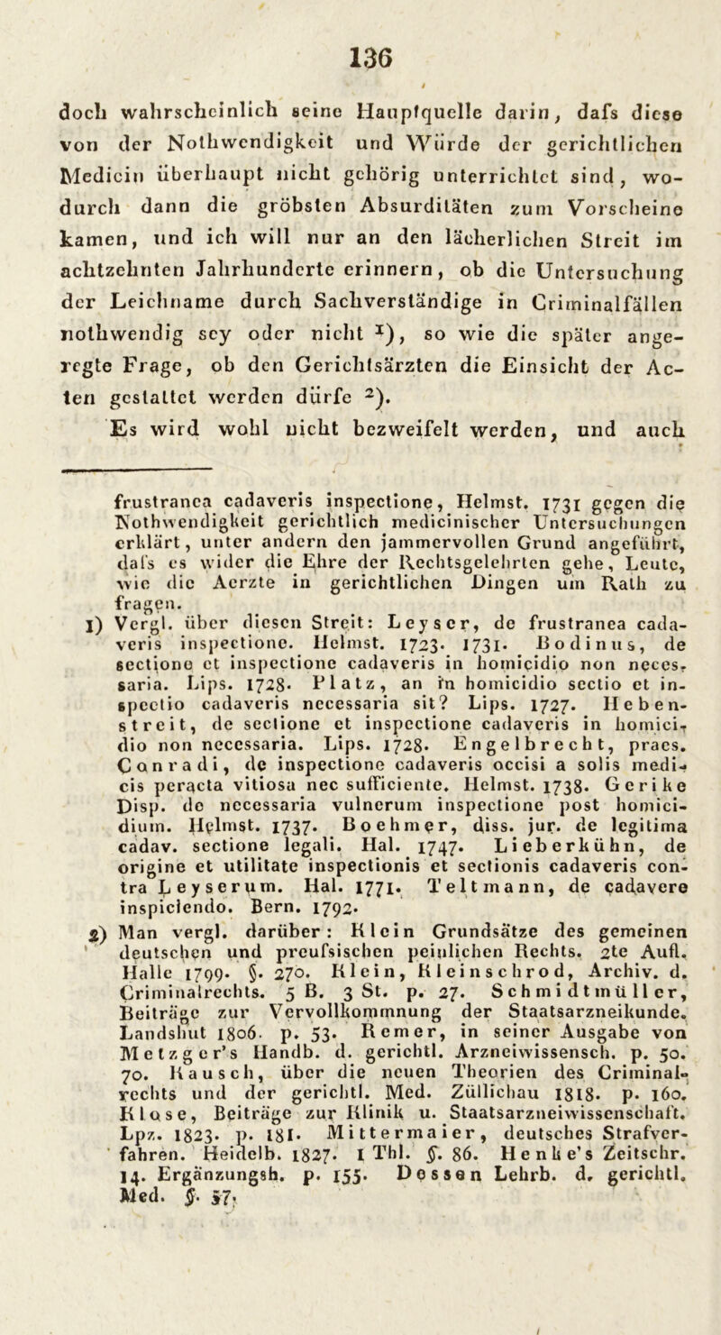 doch wahrscheinlich seine Haupfquclle darin, dafs diese von der Nothwendigkeit und Würde der gerichtlichen Mediciu überhaupt nicht gehörig unterrichtet sind, wo- durch dann die gröbsten Absurditäten zum Vorscheine kamen, und ich will nur an den lächerlichen Streit im achtzehnten Jahrhunderte erinnern, ob die Untersuchung der Leichname durch Sachverständige in Criminalfällen nolhwendig scy oder nicht J), so wie die später ange- regte Frage, ob den Gerichtsärzten die Einsicht der Ac- ten gestattet werden dürfe * 1 2). Es wird wohl nicht bezweifelt werden, und auch frustranca catlaveris inspectione, Heimst. 1731 gegen die IS'othwendigkeit gerichtlich medicinischcr Untersuchungen erklärt, unter andern den jammervollen Grund angeführt, dafs es wider die Ehre der Rechtsgelehrten gehe, Leute, wie die Aerzte in gerichtlichen Dingen um Rath zu fragen. 1) Vcrgl. über diesen Streit: Leyscr, de frustranea cada- veris inspectione. Heimst. 1723* 1731. ßodinus, de sectiono ct inspectione cadaveris in homiqidio non neces. saria. Lips. 1728* Platz, an in homicidio scctio et in- spcctio cadaveris necessaria sit? Lips. 1727. Heben- streit, de scclione et inspectione cadaveris in homiciT dio non necessaria. Lips. 1728* Engelbrecht, praes. Conradi, de inspectione cadaveris occisi a solis medi- cis peracta vitiosa nec sufficiente. Heimst. 1738* Gerike Disp. de necessaria vulnerum inspectione post homici- dium. Hglmst. 1737. Boehmpr, (Jiss. jur. de legitima cadav. sectione legali. Hai. 1747. Lieberkühn, de origine et utilitate inspectionis et sectionis cadaveris con- tra Leyserpm. Hai. 1771. T eit mann, de <?adayere inspiclendo. Bern. 1792* 2) Man vergl. darüber: Klein Grundsätze des gemeinen deutschen und preufsischen peinlichen Rechts. 2te Aufl. Halle 1799* §• 270. Klein, Kieinschrod, Archiv, d. Criminalrechts. 5 B. 3 St. p. 27. S c h m i d t mü 11 er, Beiträge zur Vervollkommnung der Staatsarzneikunde. Landshut 1806. p. 53. Kerner, in seiner Ausgabe von Metzger’s Handb. d. gerichtl. Arzneiwissensch. p. 50. 70. Kausch, über die neuen Theorien des Criminai«. rechts und der gerichtl. Med. Züllichau 1818* p* 160. Klose, Beiträge zur Klinik u. Staatsarzneivvissenschaft. Lpz. I823. p. 181* Mittermaier, deutsches Strafver- ' fahren. Heidclb. 1827* I Thl. §. 86. Henlte’s Zeitschr. 14. Erganzungsh. p. 155. Dessen Lehrb. d, gerichtl, Med. §. S7: