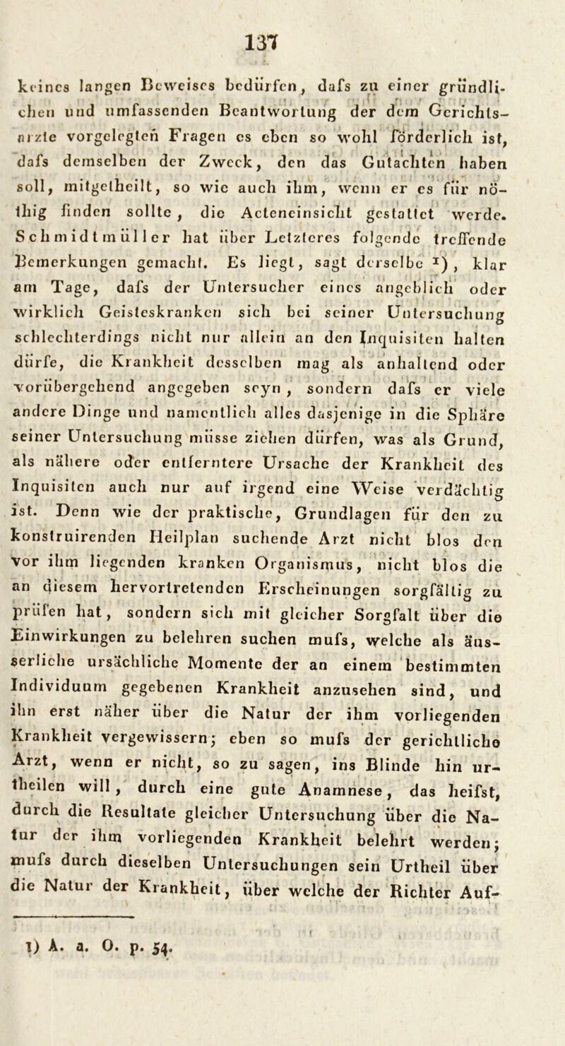 131 keines langen Beweises bedürfen, dafs zu einer gründli- eben und umfassenden Beantwortung der dem Gcrichls- arzle vorgelcgtcn Fragen cs eben so wohl förderlich ist, dafs demselben der Zweck, den das Gutachten haben soll, initgelheilt, so wie auch ihm, wenn er cs für nö- lliig finden sollte , die Acteneinsicht gestattet werde. Schmidtmüller hat über Letzteres folgende treffende Bemerkungen gemacht. Es liegt, sagt derselbe I) , klar am Tage, dafs der Untersucher eines angeblich oder wirklich Geisteskranken sich bei seiner Untersuchung schl echterdings nicht nur allein an den Inquisiten halten dürfe, die Krankheit desselben mag als anhaltend oder •vorübergehend angegeben scyn , sondern dafs er viele andere Dinge und namentlich alles dasjenige in die Sphäre seiner Untersuchung müsse ziehen dürfen, was als Grund, als nähere oder entferntere Ursache der Krankheit des Inquisiten auch nur auf irgend eine Weise verdächtig ist. Denn wie der praktische, Grundlagen für den zu konstruirenden Heilplan suchende Arzt nicht blos den Vor ihm liegenden kranken Organismus, nicht blos die an diesem hervortretenden Pirscheinungen sorgfältig zu prüfen hat, sondern sich mit gleicher Sorgfalt über die Einwirkungen zu belehren suchen mufs, welche als äus- serliche ursächliche Momente der an einem bestimmten Individuum gegebenen Krankheit anzusehen sind, und ihn erst näher über die Natur der ihm vorliegenden Krankheit vergewissern3 eben so mufs der gerichtliche Arzt, wenn er nicht, so zu sagen, ins Blinde hin ur- Iheilen will , durch eine gute Anamnese, das heifst, durch die Resultate gleicher Untersuchung über die Na- tur der ihm vorliegenden Krankheit belehrt werden; mufs durch dieselben Untersuchungen sein Urtheil über die Natur der Krankheit, über welche der Richter Auf- 1) A. a. 0. p. 54.