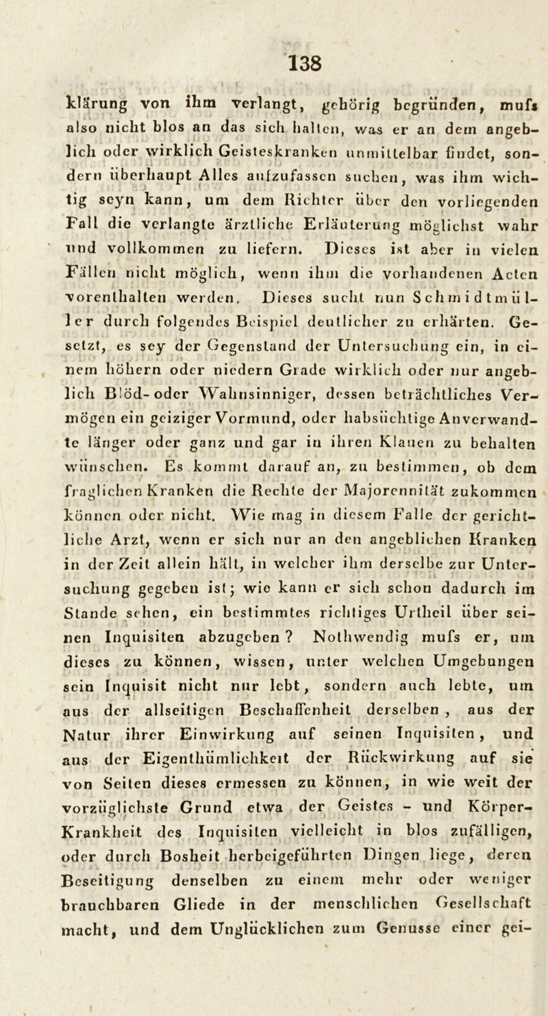 klärung von ihm verlangt, gehörig begründen, mufs also nicht blos an das sich halten, was er an dem angeb- lich oder wirklich Geisteskranken unmittelbar findet, son- dern überhaupt Alles anfzufassen suchen, was ihm wich- tig seyn kann, um dem Richter über den vorliegenden Fall die verlangte ärztliche Erläuterung möglichst wahr und vollkommen zu liefern. Dieses ist aber in vielen Fallen nicht möglich, wenn ihm die vorhandenen Acten vorenlhalten werden. Dieses sucht nun Schmidtm fil- ier durch folgendes Beispiel deutlicher zu erhärten. Ge- setzt, es sey der Gegenstand der Untersuchung ein, in ei- nem hohem oder niedern Grade wirklich oder nur angeb- lich Blöd-oder Wahnsinniger, dessen beträchtliches Ver- mögen ein geiziger Vormund, oder habsüchtige An verwand- te länger oder ganz und gar in ihren Klauen zu behalten wünschen. Es kommt darauf an, zu bestimmen, ob dem fraglichen Kranken die Rechte der Majorennität zukommen können oder nicht. Wie rnag in diesem Falle der gericht- liche Arzt, wenn er sich nur an den angeblichen Kranken in der Zeit allein hält, in welcher ihm derselbe zur Unter- suchung gegeben ist; wie kann er sich schon dadurch im Stande sehen, ein bestimmtes richtiges Urlheil über sei- nen Inquisiten abzugeben ? Nolhwendig mufs er, um dieses zu können, wissen, unter welchen Umgebungen sein Inquisit nicht nur lebt, sondern auch lebte, um aus der allseitigen Beschaffenheit derselben , aus der Natur ihrer Einwirkung auf seinen Inquisiten , und aus der Eigentümlichkeit der Rückwirkung auf sie von Seiten dieses ermessen zu können, in wie weit der vorzüglichste Grund etwa der Geistes - und Körper- Krankheit des Inquisiten vielleicht in blos zufälligen, oder durch Bosheit herbeigeführten Dingen liege, deren Beseitigung denselben zu einem mehr oder weniger brauchbaren Gliede in der menschlichen Gesellschaft macht, und dem Unglücklichen zum Genüsse einer gei-
