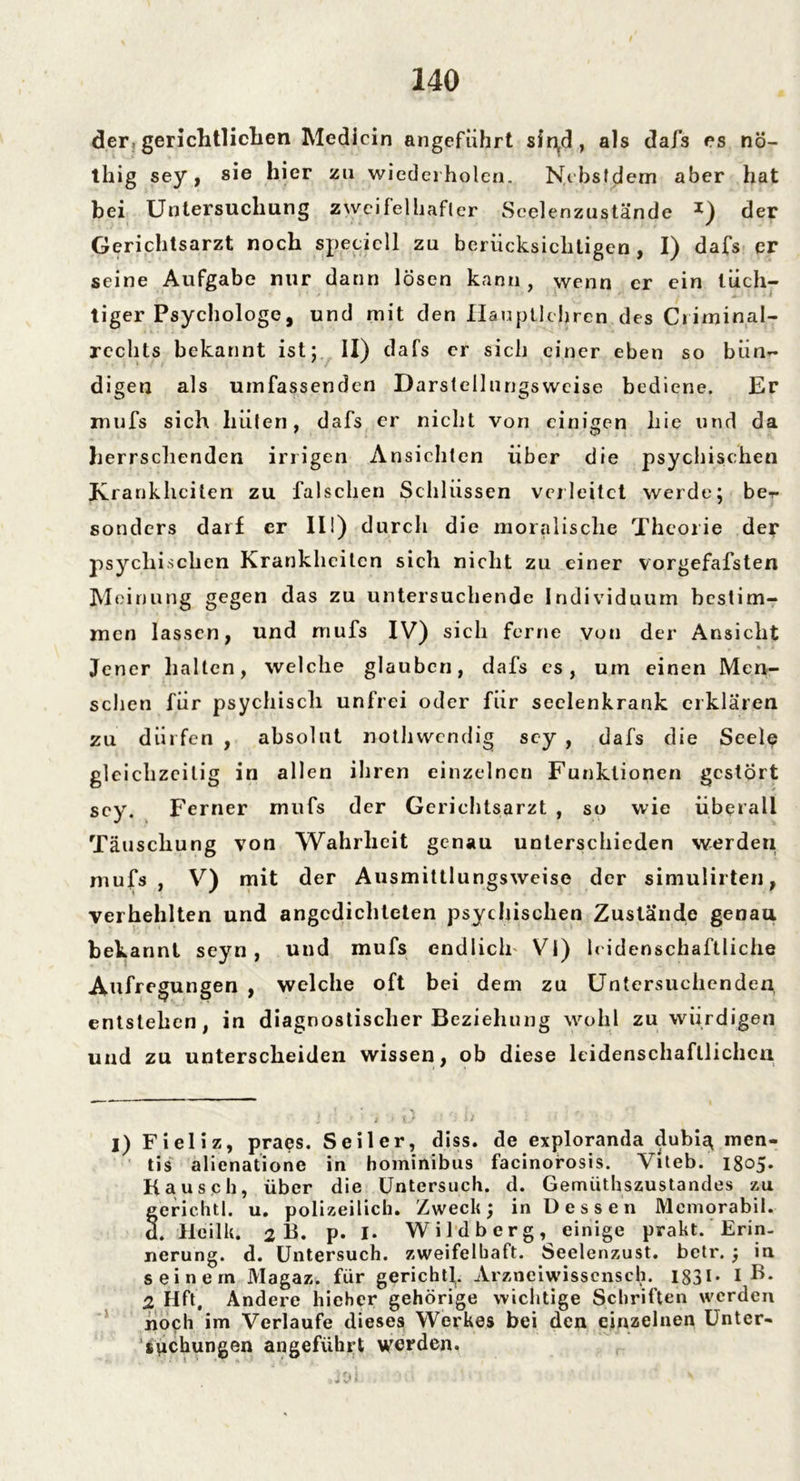 der, gerichtlichen Medicin angeführt sir\d, als dafs es nö- thig sey, sie hier zu wiederholen. Nebsfdem aber hat bei Untersuchung zweifelhafter Seelenzustände *) der Gerichtsarzt noch specicll zu berücksichtigen, I) dafs er seine Aufgabe nur dann lösen kann, wenn er ein tüch- tiger Psychologe, und mit den Haupllehren des Criminal- reclits bekannt ist; ii) dafs er sich einer eben so bün- digen als umfassenden Darstellnngsweise bediene. Er rnufs sich hüten, dafs er nicht von einigen hie und da herrschenden irrigen Ansichten über die psychischen Krankheiten zu falschen Schlüssen verleitet werde; be- sonders darf er in) durch die moralische Theorie der psychischen Krankheiten sich nicht zu einer vorgefafsten Meinung gegen das zu untersuchende Individuum bestim- men lassen, und rnufs IV) sich ferne von der Ansicht Jener halten, welche glauben, dafs es, um einen Men- schen für psychisch unfrei oder für seelenkrank erklären zu dürfen , absolut nothwendig scy , dafs die Seele gleichzeitig in allen ihren einzelnen Funktionen gestört scy. Ferner rnufs der Gerichtsarzt , so wie überall Täuschung von Wahrheit genau unterschieden werden mufs , V) mit der Ausmittlungsweise der simulirten, verhehlten und angedichteten psychischen Zustände genau bekannt seyn , und mufs endlich VI) leidenschaftliche Aufregungen , welche oft bei dem zu Untersuchenden entstehen, in diagnostischer Beziehung wohl zu würdigen und zu unterscheiden wissen, ob diese leidenschaftlichen I) Fieliz, praes. Seiler, diss. de exploranda dubig men- tis alienatione in hominibus facinorosis. Viteb. 1805. Kausch, über die Untersuch, d. Gemüthszustandes zu gerichtl. u. polizeilich. Zweck; in Dessen Memorabil. d. Hcilk. 2 K. P- I- Wildb erg, einige prakt. Erin- nerung. d. Untersuch, zweifelhaft. Seelenzust. betr. ; in seinem Magaz. für gerichtl. Arznciwissensch. 1831- I B* 2 Hfl, Andere hieher gehörige wichtige Schriften werden noch im Verlaufe dieses Werkes bei den einzelnen Unter- suchungen angeführt werden.