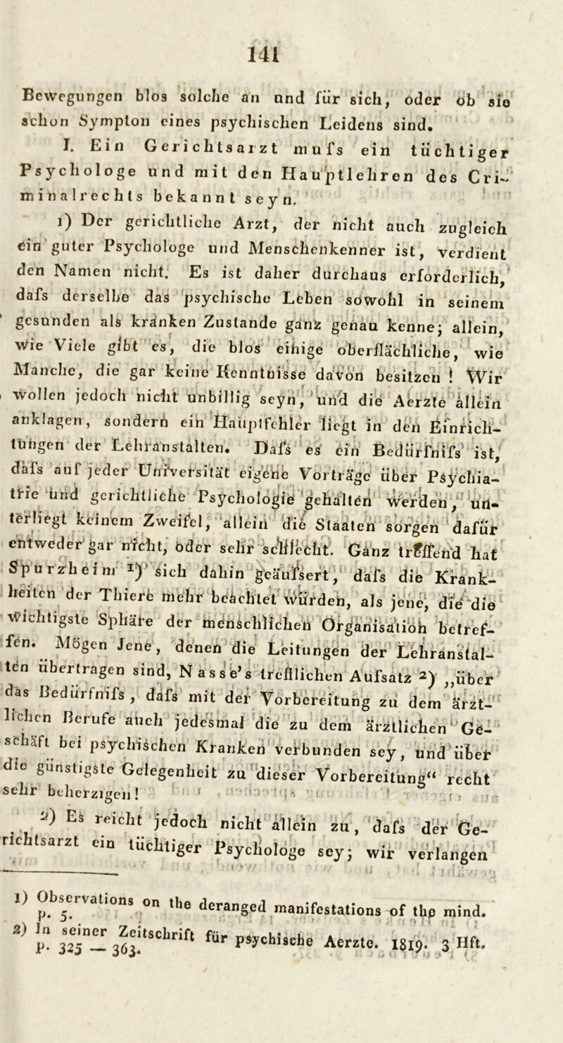Bewegungen blos solcho an nnd für sich, oder ob sie schon Sympton eines psychischen Leidens sind. I. Ein Gerichtsarzt mufs ein tüchtiger Psychologe und mit den Hauptlehren des Cri- mitialrechls bekannt seyn. ‘ ’ i) Der gerichtliche Arzt, der nicht auch zugleich ein guter Psychologe und Menschenkenner ist, verdient den Namen nicht. Es ist daher durchaus erforderlich, dafs derselbe das psychische Leben sowohl in seinem gesunden als kränken Zustande ganz genau kenne; allein, Wie Viele gibt es, die bW'eihige oberflächliche, wie Manche, die gar keine Kenntnisse daVon besitzen ! Wir i wollen jedoch nicht unbillig seyn,'und die Abzte illein anklagen, sondern ein Hauptfehler liegt in den Einrich- tungen der Lehranstalten. Uafs es ein Bedürfnis ist,' däfs auf jeder Universität eigene Vorträge über Psychia- trie Und gerichtliche Psychologie gehalten werden, un- terliegt keinem Zweifel, allein die Staaten sorgen dafür entweder gar nicht, öder sehr schlecht. Ganz trPffend hat Spurzheim i)'sich dahin geäufsert, dafs die Krank- heiten der Thierc mehr beachtet Würden, als jene, die die wichtigste Sphäre der menschlichen Organisation betref- fen. Mögen Jene, denen die Leitungen der Lehranstal- ten übertragen sind, Nasse’s trefflichen Aufsatz *) „über das ßedürfnif* , dafs mit der Vorbereitung zu dem ärzt- lichen Berufe auch jedesmal die zu dem ärztlichen Ge- schäft bei psychischen Kranken verbunden sey, und’über die günstigste Gelegenheit zu dieser Vorbereitung“ recht sehr beherzigen! 1 ' f *' ; 1 f . ■■>) Es reicht jedoch nicht allein zu, dafs der Ge- rtchlsarzt ein tüchtiger Psychologe sey; wir verlangen 1) Observation, on the deranged manifestations of the mind. 2> i“ 3*5-3S:tSCbrift fÜr Acrztc. mp. 3 Hft.