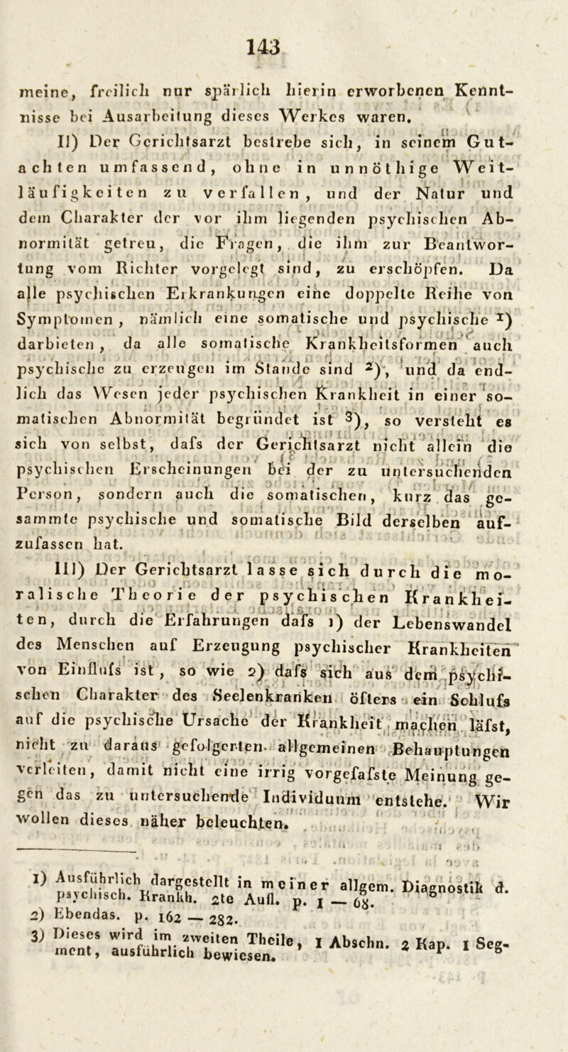 meine, freilich nur spärlich hierin erworbenen Kennt- nisse bei Ausarbeitung dieses Werkes waren. II) Der Gerichtsarzt bestrebe sich, in seinem Gut- achten umfassend, ohne in unnöthige Weit- läufigkeiten zu verfallen, und der Natur und dem Charakter der vor ihm liegenden psychischen Ab- normität getreu, die Fragen, die ihm zur Beantwor- tung vom Richter vorgclcgt sind, zu erschöpfen. Da alle psychischen Erkrankungen eine doppelte Reihe von Symptomen , nämlich eine somatische und psychische *) darbieten , da alle somatische Krankheilsformen auch psychische zu erzeugen im Stande sind 2), und da end- lich das Wesen jeder psychischen Krankheit in einer so- 1 ' i ‘ '5* * l » . , . 1 . malischen Abnormität begründet ist 3), so versteht es sich von selbst, dafs der Gerichtsarzt nicht allein die psychischen Erscheinungen bei der zu untersuchenden Person, sondern auch die somatischen, kurz das ge- sammtc psychische und somatische Bild derselben auf- zufassen hat. III) Der Gerichtsarzt lasse sich durch die mo- ralische Theorie der psychischen Krankhei- ten, durch die Erfahrungen dafs i) der Lebenswandel des Menschen auf Erzeugung psychischer Krankheiten’ von Einflufs ist, so wie 2) dafs sich aus dem psychi- schen Charakter des Seelenkrariken öfters ein Sohlufs auf die psychische Ursache der Krankheit rnacheh läfst , ■ ’ • . ii'. 1JTNTirTyj'i, “ f nicht zu daraus gefolgerten* allgemeinen Behauptungen verleiten, damit nicht eine irrig vorgefafste Meinung ge- gen das zu untersuchende Individuum entstehe. Wir wollen dieses näher beleuchten. 1) Ausführlich dargcstellt in m psychisch. KranUh. 2te Aufl 2) Ebendas, p. ifo — 282. einer allgem. Diagnostik • p. I — 68. 3) Dieses wird im zweiten Theile ment, ausführlich bewiesen. * I Abschn. % Kap. 1 Seg-
