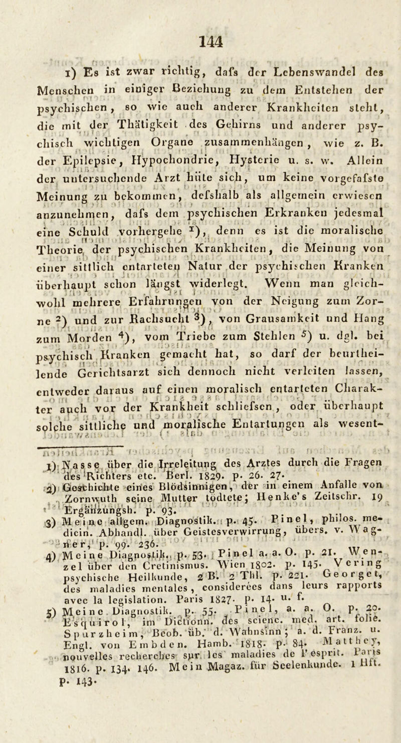 i) Es ist zwar richtig, dafs der Lebenswandel des Menschen in einiger Beziehung zu dem Entstehen der psychischen, so wie auch anderer Krankheiten steht, die mit der Thätigkeit des Gehirns und anderer psy- chisch wichtigen Organe Zusammenhängen , wie z. B. der Epilepsie, Hypochondrie, Elysterie u. s. w. Allein der untersuchende Arzt hiite sich, um keine vorgefafste i . : v 4 L * '  ' Meinung zu bekommen, defshalb als allgemein erwiesen » ' / 71 } •' ' • ' ) . * anzunehmen, dafs dem psychischen Erkranken jedesmal eine S chuld vorhergehe I), denn es ist die moralische .; fl'); ti ‘ >' w ■ v 1 :1 # Theorie der psychischen Krankheiten, die Meinung von einer sittlich entartetet* Natur der psychischen Kranken > • J l ' i ^ überhaupt schon längst widerlegt. Wenn man glcicli- : 'r> r. . , . . ■ ' j>.I i wohl mehrere Erfahrungen von der Neigung zum Zor- • ! . : ?! n Ol ; ?» > ne 2) und zur Kaclisucht 3), von Grausamkeit und Hang zum Morden , vom Friebe zum Stehlen u. dg • bei i ■ • .*..»• i # » psychisch Kranken gemacht hat, so darf der beurlhei- lende Gcrichtsarzt sich dennoch nicht verleiten lassen, entweder daraus auf einen moralisch entarteten Charak- . j « iJ 1 & ')» . * • f * *; ter auch vor der Krankheit schliefscn , oder überhaupt solche sittliche und moralische Entartungen als wesent- 7/ t. i. i, '.j n >)i ui . /i # : ! : ■ f: • - 1) : Nasse über die Irreleitung des Arztes durch die Fragen des Richters etc. Berl. 1829* P* 26. 27* 2) Gest hi chte eines Blödsinnigen, der in einem Anfalle von Zornw.uth se,ine Mutter todtetej llenke s Zeitsclir. 19 P ' Ergäiiiüngsh. p. 93. 3) Meine allgem. Diagnostik.jp. 45* Pinel, philos. me- dicin. Abhandl. über Geistesverwirrung, übers, v. Wag- ner, p. 99. 236. ’ 4) M e i n e piagno$.tfk«. p« 53* ; E i.n e 1 a. a. O. P* 21. Wen- zel über den Cretinismus. Wien 1802« p« 145* V ciing psychische Heilkunde, 2 B. 2 Thl. p. 221* Georget, des maladies mentales, considerees dans leurs rappoits avec la lcgislation. Paris 1827* P* 14* u* 5) M ei n e. Diagnostik, p. 55- Pinel, a. a. O. p. 20. E s cf u i r o 1, im Dictiönn. des scienc. med. art. tolie. Spurzheim, Beob. üb.' d. Wahnsinn j a. d. Fianz. u. Engl, von Embden. Hamb. 1818 • p* 84* M att .ic j, nouvelles recherches spr les maladies de l’esprit. lans 1816. p. 134. 146. Mein Magaz. für Seelenkunde. 1 Hit. P- 143-