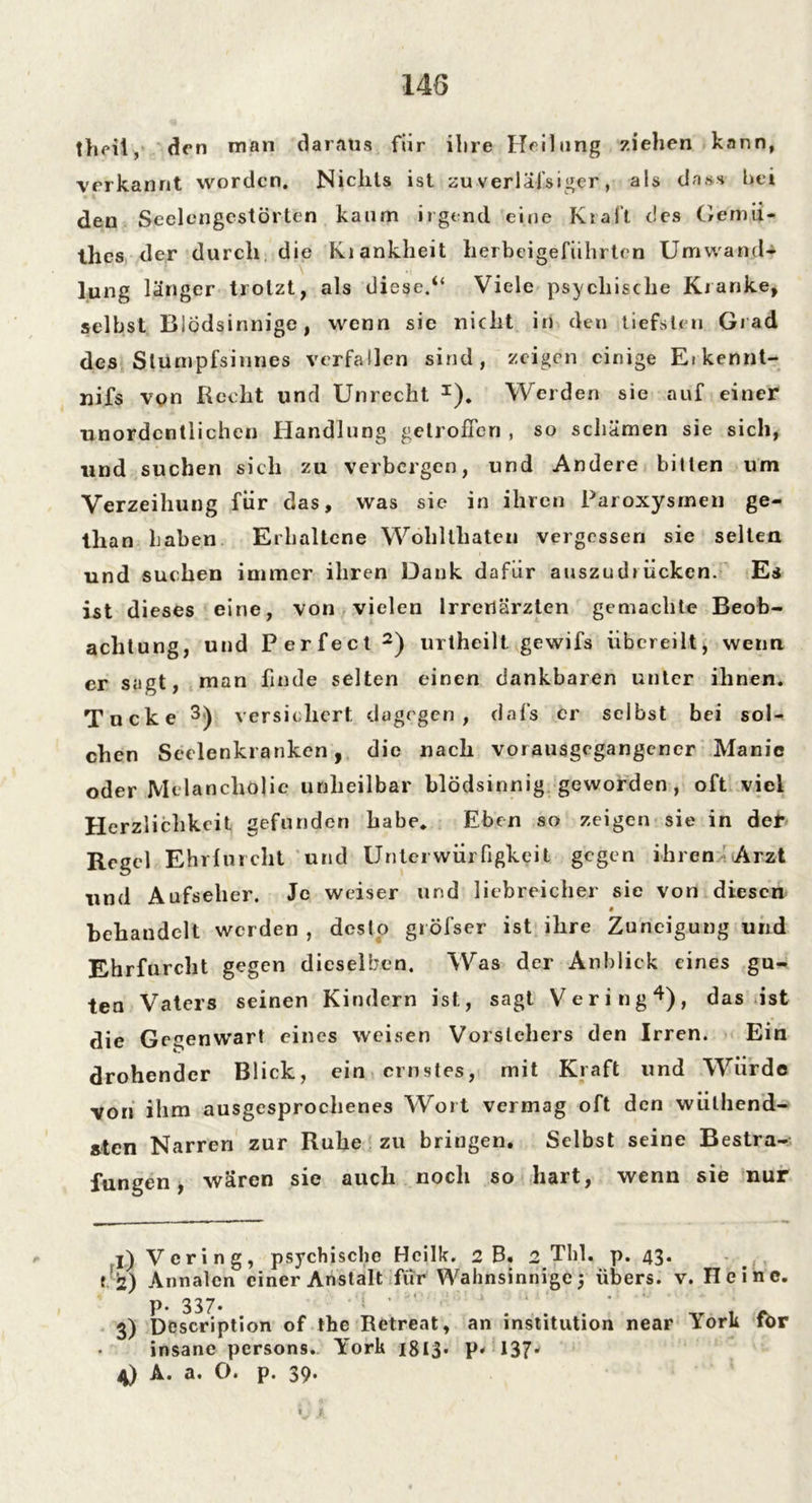 theit, den man daraus für ihre Heilung ziehen kann, verkannt worden. Nichts ist zuverläfsiger, als dass bei den Seelengestörten kaum irgend eine Krall des Gemii- thes der durch die Kiankheit herbeigeführten Umwand- lung länger trotzt, als diese.“ Viele psychische Kranke, selbst Blödsinnige, wenn sie nicht in den tiefsten Grad des Stumpfsinnes verfallen sind, zeigen einige Eikennt- nifs von Recht und Unrecht x). Werden sie auf einer unordentlichen Handlung getroffen , so schämen sie sich, und suchen sich zu verbergen, und Andere bitten um Verzeihung für das, was sie in ihren Paroxysrnen ge- than haben Erhaltene Wohllhaten vergessen sie selten und suchen immer ihren Dank dafür auszudrücken. Es ist dieses eine, von vielen Irrenärzten gemachte Beob- achtung, und Perfect 2) urtheilt gewifs übereilt, wenn er sagt, man finde selten einen dankbaren unter ihnen. Tacke 3) versichert, dagegen, dafs er selbst bei soU eben Seelenkrankcn, die nach vorausgegangener Manie oder Melancholie unheilbar blödsinnig geworden, oft viel Herzlichkeit gefunden habe* Eben so zeigen sie in def Regel Ehrfurcht und Unterwürfigkeit gegen ihren Arzt und Aufseher. Je weiser und liebreicher sie von diesen # behandelt werden , desto gröfser ist ihre Zuneigung und Ehrfurcht gegen dieselben. Was der Anblick eines gu- ten Vaters seinen Kindern ist, sagt Vering4), das ist die Gegenwart eines weisen Vorstehers den Irren. Ein drohender Blick, ein ernstes, mit Kraft und Würde von ihm ausgesprochenes Wort vermag oft den wülhend- aten Narren zur Ruhe zu bringen. Selbst seine Bestra- fungen , wären sie auch noch so hart, wenn sie nur l)Vcring, psychische Hcilk. 2 B. 2 Tbl. p. 43. t 2) Annalen einer Anstalt für Wahnsinnige 5 übers, v. Heine. P- 337- ... . - 3) Description of the Retreat, an Institution near lork tor insane persons. York 1813- P- 137- 4) A. a. O. p. 39. >. *