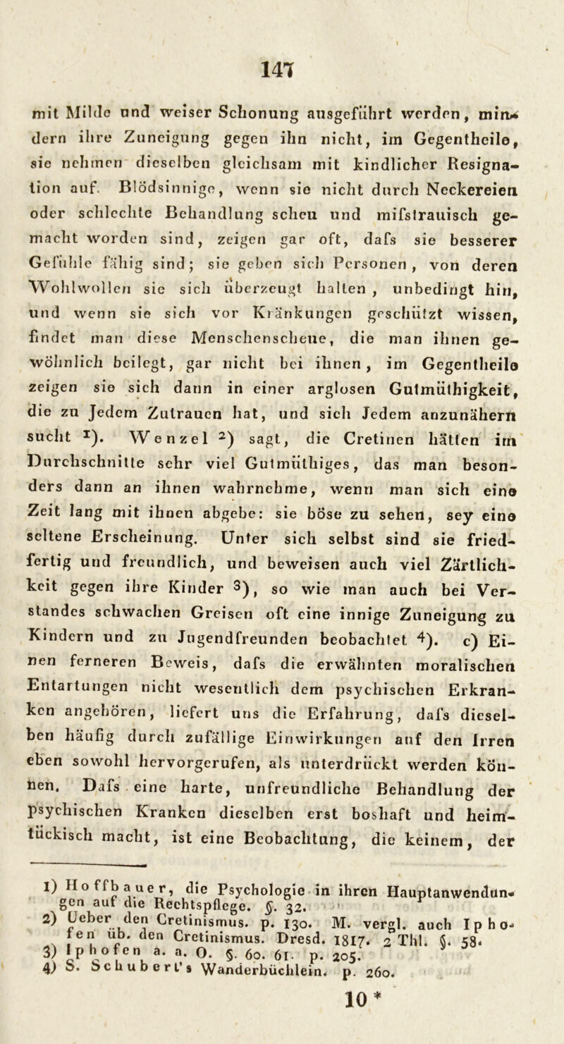 141 mit Milde und weiser Schonung ansgeführt werden, mim* dern ihre Zuneigung gegen ihn nicht, im Gegentheile, sie nehmen dieselben gleichsam mit kindlicher Resigna- tion auf. Blödsinnige, wenn sie nicht durch Neckereien oder schlechte Behandlung scheu lind mifstrauisch ge- macht worden sind, zeigen gar oft, dafs sie besserer Gefühle fähig sind ; sie geben siel) Personen , von deren Wohlwollen sie sich überzeugt hallen , unbedingt hin, und wenn sie sich vor Kränkungen geschützt wissen, findet man diese Menschenscheue, die man ihnen ge- wöhnlich beilegt, gar nicht bei ihnen, im Gegentheilo zeigen sie sich dann in einer arglosen Gulmüthigkeit, die zu Jedem Zutrauen hat, und sich Jedem anzunähern sucht *). Wenzel 1 2) sagt, die Cretinen hätten im Durchschnitte sehr viel Gutmülhiges, das man beson- ders dann an ihnen wahrnehme, wenn man sich eino Zeit lang mit ihnen abgebe: sie böse zu sehen, sey eino seltene Erscheinung. Unter sich selbst sind sie fried- fertig und freundlich, und beweisen auch viel Zärtlich- keit gegen ihre Kinder 3) t so wie man auch bei Ver- standes schwachen Greisen oft eine innige Zuneigung zu Kindern und zu Jugendfreunden beobachtet 4). c) Ei- nen ferneren Beweis, dafs die erwähnten moralische« Entartungen nicht wesentlich dem psychischen Erkran- ken angehören, liefert uns die Erfahrung, dafs diesel- ben häufig durch zufällige Einwirkungen auf den Irren eben sowohl hervorgerufen, als unterdrückt werden kön- nen. Dafs eine harte, unfreundliche Behandlung der psychischen Kranken dieselben erst boshaft und heim- tückisch macht, ist eine Beobachtung, die keinem, der 1) Hoffbauer, die Psychologie in ihren Hauptanwendun« gen auf die Rechtspflege. §. 32. 2) Lieber den Cretinismus. p. 130. M. vergl. auch I p h 0« ten ub. den Cretinismus. Dresd. 1817. 2 Thl. $« 58. Iphofen a. a. O. §. 60. 6l- p. 205. ö. beuubert’s Wanderbüchlein. 3) 4) 260. P 10*