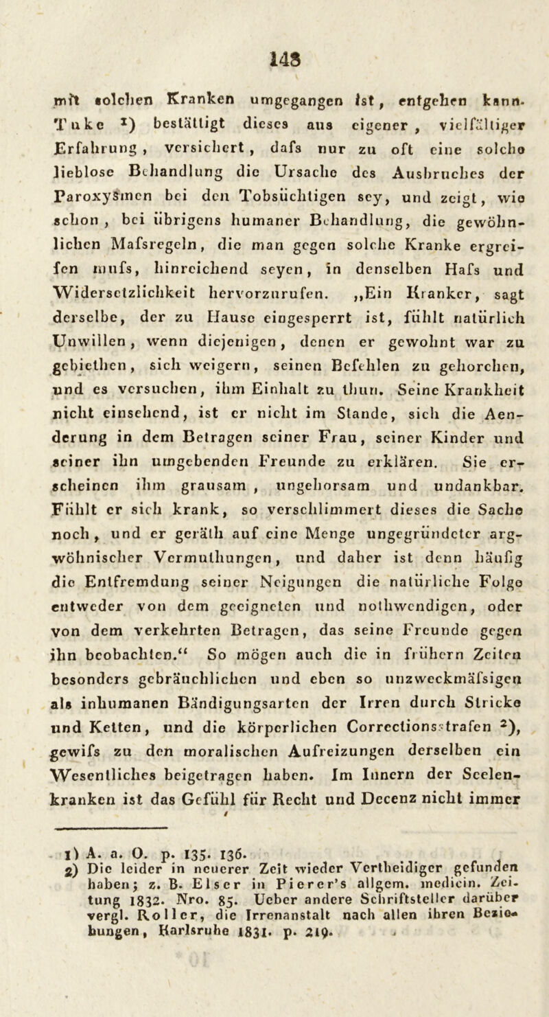 mit «olclien Kranken umgegangen ist, entgehen kann. Take x) bestätligt dieses aus eigener, vielfältiger Erfahrung , versichert , dafs nur zu oft eine solcho lieblose Behandlung die Ursache des Ausbruches der ParoxySmcn bei den Tobsüchtigen scy, und zeigt, wie schon , bei übrigens humaner Behandlung, die gewöhn- lichen Mafsregcln, die man gegen solche Kranke ergrei- fen innfs, hinreichend seyen, in denselben Hafs und Widersetzlichkeit hervorzurufen. ,,Ein Kranker, sagt derselbe, der zu Hause eiugesperrt ist, fühlt natürlich Unwillen, wenn diejenigen, denen er gewohnt war zu gebiethen, sich weigern, seinen Befehlen zu gehorchen, und es versuchen, ihm Einhalt zu thuri. Seine Krankheit nicht einsehend, ist er nicht im Stande, sich die Aen- derung in dem Betragen seiner Frau, seiner Kinder und seiner ihn umgebenden Freunde zu erklären. Sie er- scheinen ihm grausam , ungehorsam und undankbar. Fühlt er sich krank, so verschlimmert dieses die Sache noch, und er gcrälh auf eine Menge ungegründeter arg- wöhnischer Vermulhungen, und daher ist denn häufig die Entfremdung seiner Neigungen die natürliche Folge entweder von dem geeigneten und nothwendigen, oder von dem verkehrten Betragen, das seine Freunde gegen ihn beobachten.“ So mögen auch die in frühem Zeiten besonders gebräuchlichen und eben so unzweckmäfsigcn als inhumanen Bändigungsarten der Irren durch Stricke und Ketten, und die körperlichen Corrcclions.'trafen * 2), gewifs zu den moralischen Aufreizungen derselben ein Wesentliches beigetragen haben. Im Innern der Seelen- kranken ist das Gefühl für Recht und Decenz nicht immer il A. a. O. p. 135* 136* , 2) Bio leider in neuerer Zeit wieder Vcrtlieidigcr gefunden haben; z. B. Elser in Pierer’s allgem. medicin. Zei- tung 1832. Nro. 85. Ucber andere Schriftsteller darüber vergl. Roller, die Irrenanstalt nach allen ihren Bezie- hungen, Karlsruhe 1831. p. 21Q.