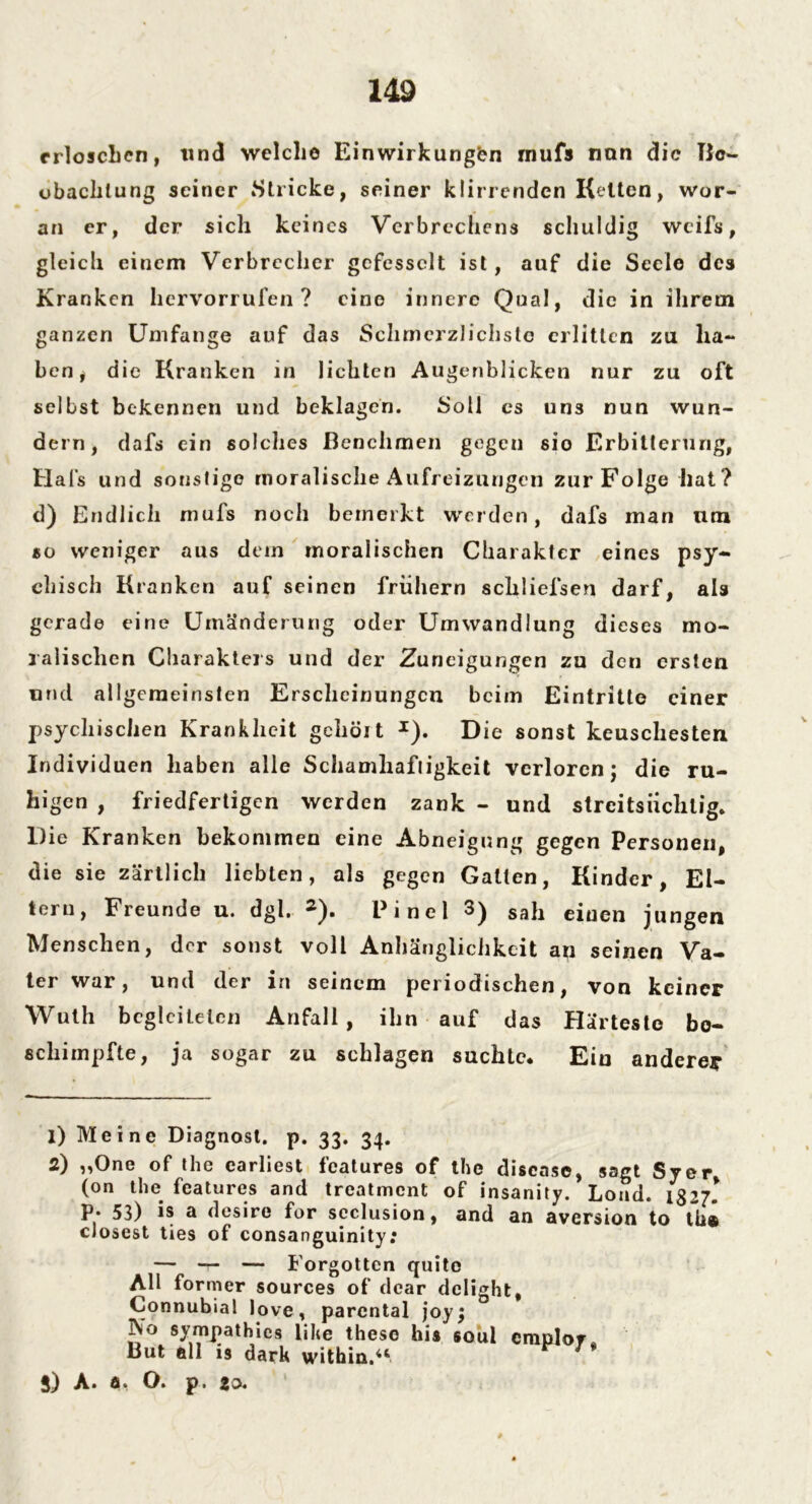 erloschen, lind welche Einwirkungen mufs nun die Ho- chachtung seiner »Stricke, seiner klirrenden Kelten, wor- an er, der sich keines Verbrechens schuldig weifs, gleich einem Verbrecher gefesselt ist, auf die Seele des Kranken liervorrufen ? eine innere Qual, die in ihrem ganzen Umfange auf das Schmerzlichste erlitten zu ha- ben, die Kranken in lichten Augenblicken nur zu oft selbst bekennen und beklagen. Soli es un3 nun wun- dern, dafs ein solches Benehmen gegen sio Erbitterung, Hals und sonstige moralische Aufreizungen zur Folge hat? d) Endlich mufs noch bemerkt werden, dafs man lim so weniger aus dem moralischen Charakter eines psy- ch is ch Kranken auf seinen frühem schliefsen darf, als gerade eine Umänderung oder Umwandlung dieses mo- ralischen Charakters und der Zuneigungen zu den ersten und allgemeinsten Erscheinungen beim Eintritte einer psychischen Krankheit geholt I). Die sonst keuschesten Individuen haben alle Schamhaftigkeit verloren j die ru- higen , friedfertigen werden zank - und streitsüchtig. Die Kranken bekommen eine Abneigung gegen Personen, die sie zärtlich liebten, als gegen Galten, Kinder, El- tern, Freunde u. dgl. 2). P i n e 1 3) Sah ejuen jungen Menschen, der sonst voll Anhänglichkeit an seinen Va- ter war, und der in seinem periodischen, von keiner Wuth begleiteten Anfall, ihn auf das Härteste be- schimpfte, ja sogar zu schlagen suchte. Ein anderer 1) Meine Diagnost. p. 33. 34. 2) „One of the earliest features of the disease, sagt Syer (on the features and treatment of insanity. Load. 1327* p. 53) is a desire für scclusion, and an aversion to tht dosest ties of consanguinity: — — — Forgotten quito All former sources of dcar delight, Connubial love, parental joy; j\o sympathies lihe these his soui cmplor* But all is dark within.“ j) A. fl» O. p 1 20«
