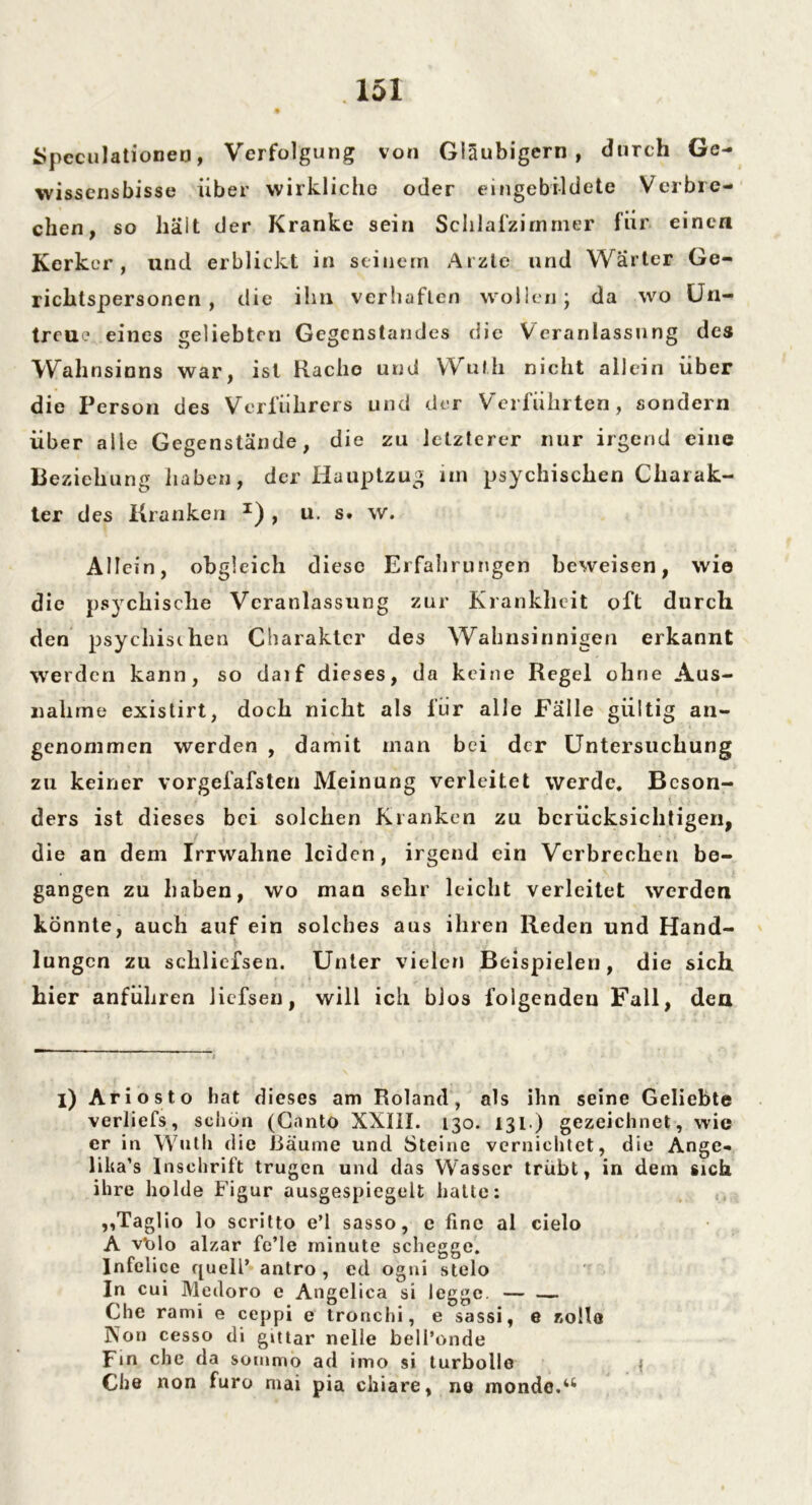 Speculationen, Verfolgung von Gläubigern, durch Ge- wissensbisse über wirkliche oder eingebildete Verbre- chen, so hält der Kranke sein Schlafzimmer für einen Kerker, und erblickt in seinem Arzte und Wärter Ge- richlspersonen , die ihn verhaften wollen j da wo Un- treue eines geliebten Gegenstandes die Veranlassung des Wahnsinns war, ist Rache und Wuth nicht allein über die Person des Verführers und der Verführten, sondern über alle Gegenstände, die zu letzterer nur irgend eine Beziehung haben, der Hauptzug im psychischen Charak- ter des Kranken I) , u. s. w. Allein, obgleich diese Erfahrungen beweisen, wie die psychische Veranlassung zur Krankheit oft durch den psychischen Charakter des Wahnsinnigen erkannt werden kann, so daif dieses, da keine Regel ohne Aus- nahme existirt, doch nicht als für alle Fälle gültig an- genommen werden , damit man bei der Untersuchung zu keiner vorgefafsten Meinung verleitet werde. Beson- ders ist dieses bei solchen Kranken zu berücksichtigen, die an dem Irrwaline leiden, irgend ein Verbrechen be- gangen zu haben, wo man sehr leicht verleitet werden könnte, auch auf ein solches aus ihren Reden und Hand- lungen zu schliefsen. Unter vielen Beispielen, die sich hier anführen Jiefsen, will ich blos folgenden Fall, den i) Ariosto bat dieses am Roland, als ihn seine Geliebte verliefs, schön (Canto XXIII. 130. 131.) gezeichnet, wie er in Wuth die Räume und Steine vernichtet, die Ange- lika’s Inschrift trugen und das Wasser trübt, in dem sich ihre holde Figur ausgespicgelt hatte: ,,Taglio lo scritto e’l sasso, e fine al cielo A vblo alzar fe’le rninute schegge. Infelice quell’ antro , ed ogni stelo In cui Medoro e Angelica si legge. — — Che rami e ceppi e tronchi, e sassi, e zolle Non cesso di gittar nelle bell’onde Fm che da sotnmo ad iino si turbolle I Che non furo niai pia ciliare, ne inondc.4t