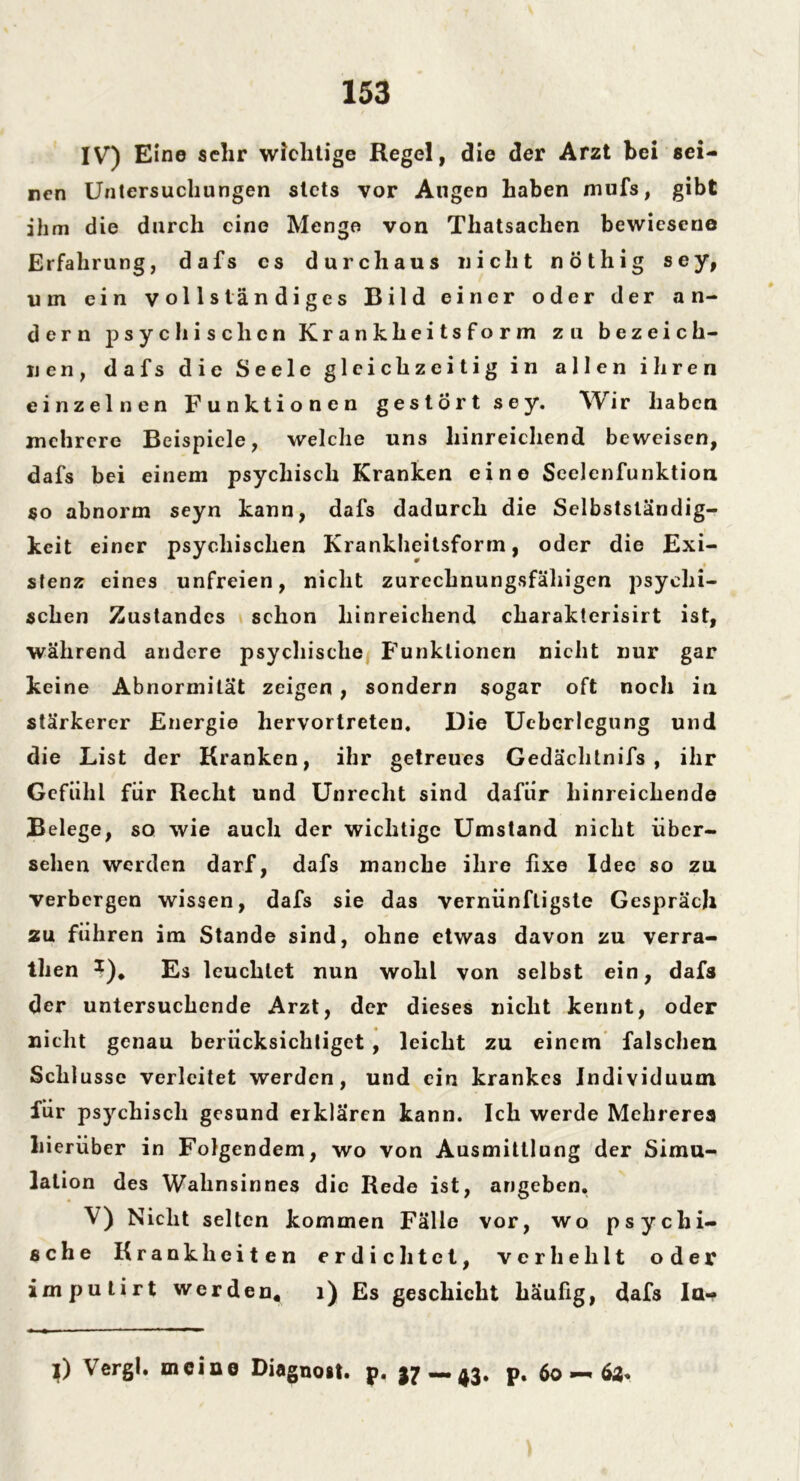 IV) Eine sehr wichtige Regel, die der Arzt bei sei- nen Untersuchungen stets vor Augen haben mufs, gibt ihm die durch eine Menge von Thatsachen bewiesene Erfahrung, dafs cs durchaus nicht nöthig sey, um ein vollständiges Bild einer oder der an- dern psychischen Krankheitsform zu bezeich- nen, dafs die Seele gleichzeitig in allen ihren einzelnen Funktionen gestört sey. Wir haben mehrere Beispiele, welche uns hinreichend beweisen, dafs bei einem psychisch Kranken eine Seelenfunktion so abnorm seyn kann, dafs dadurch die Selbstständig- keit einer psychischen Krankheitsform, oder die Exi- stenz eines unfreien, nicht zurechnungsfähigen psychi- schen Zustandes schon hinreichend cliaraklerisirt ist, während andere psychische Funktionen nicht nur gar keine Abnormität zeigen , sondern sogar oft noch in stärkerer Energie hervortreten. Die Ueberlcgung und die List der Kranken, ihr getreues Gedächtnifs , ihr Gefühl für Recht und Unrecht sind dafür hinreichende Belege, so wie auch der wichtige Umstand nicht über- sehen werden darf, dafs manche ihre fixe Idee so zul verbergen wissen, dafs sie das vernünftigste Gespräch zu führen im Stande sind, ohne etwas davon zu verra- then *)* Es leuchtet nun wohl von selbst ein, dafs der untersuchende Arzt, der dieses nicht kennt, oder nicht genau berücksichtiget , leicht zu einem falschen Schlüsse verleitet werden, und ein krankes Individuum für psychisch gesund erklären kann. Ich werde Mehrere« hierüber in Folgendem, wo von Ausmittlung der Simu- lation des Wahnsinnes die Rede ist, angeben. V) Nicht selten kommen Fälle vor, wo psychi- sche Krankheiten erdichtet, verhehlt oder imputirt werden. 1) Es geschieht häufig, dafs Ia- }) Vergl. meine Diagnost. p. —43. p. 60 — 63«