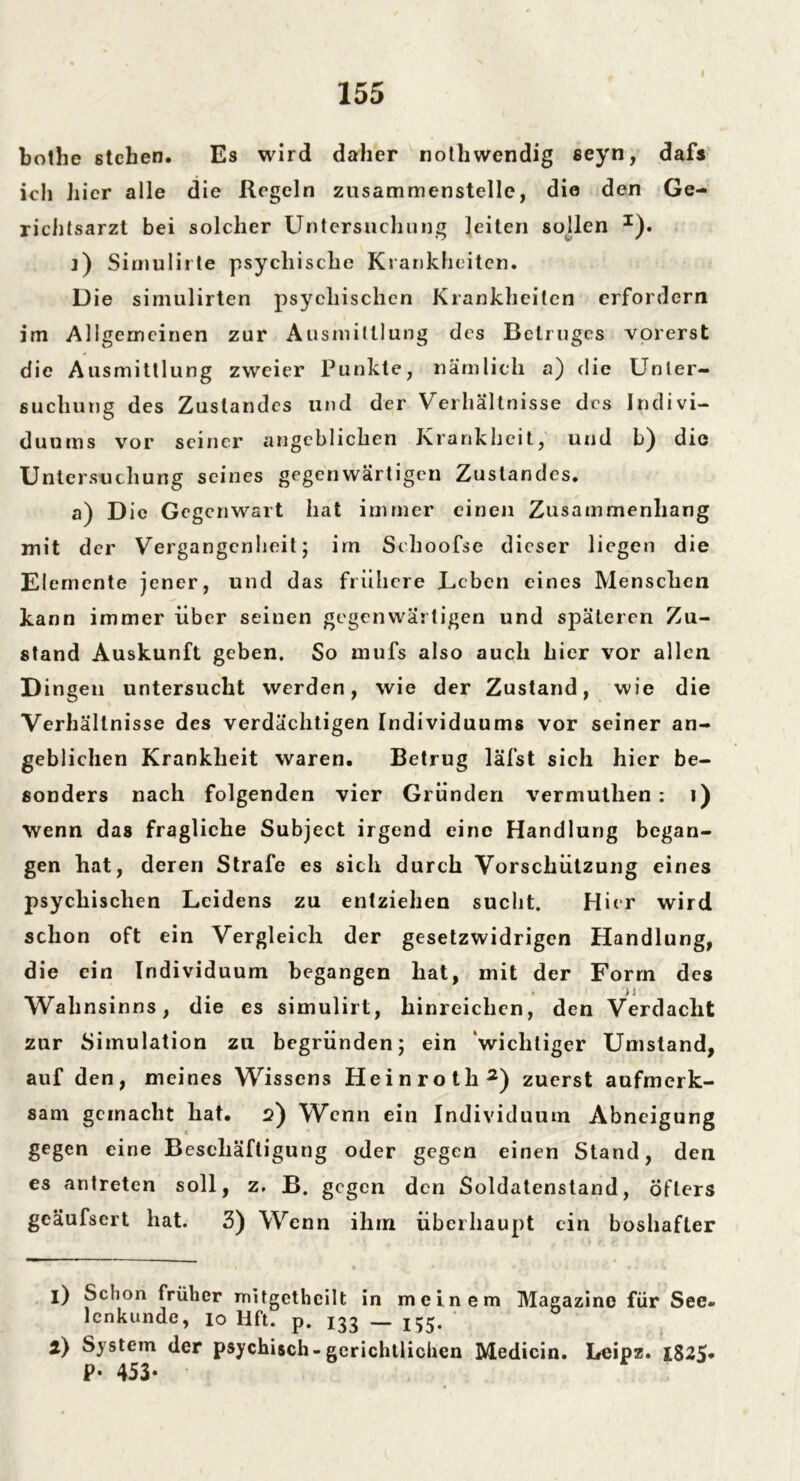 bothe stehen. Es wird daher notliwendig seyn, dafs ich hier alle die Regeln zusammenstellc, die den Ge- richtsarzt bei solcher Untersuchung leiten sollen *). ]) Siniulirte psychische Krankheiten. Die simulirten psychischen Krankheiten erfordern im Allgemeinen zur Ausmittlung des Betruges vorerst die Ausmittlung zweier Punkte, nämlich a) die Unter- suchung des Zustandes und der Verhältnisse des Indivi- duums vor seiner angeblichen Krankheit, und b) die Untersuchung seines gegenwärtigen Zustandes. a) Die Gegenwart hat immer einen Zusammenhang mit der Vergangenheit; irn Schoofse dieser liegen die Elemente jener, und das frühere Leben eines Menschen kann immer über seinen gegenwärtigen und späteren Zu- stand Auskunft geben. So mufs also auch hier vor allen Dingen untersucht werden, wie der Zustand, wie die Verhältnisse des verdächtigen Individuums vor seiner an- geblichen Krankheit waren. Betrug läfst sich hier be- sonders nach folgenden vier Gründen vermuthen : 1) Wenn das fragliche Subject irgend eine Handlung began- gen hat, deren Strafe es sich durch Vorschützung eines psychischen Leidens zu entziehen sucht. Hier wird schon oft ein Vergleich der gesetzwidrigen Handlung, die ein Individuum begangen hat, mit der Form des > j Wahnsinns, die es simulirt, hinreichen, den Verdacht zur Simulation zu begründen; ein ‘wichtiger Umstand, auf den, meines Wissens Heinroth2) zuerst aufmerk- sam gemacht hat. 2) Wenn ein Individuum Abneigung gegen eine Beschäftigung oder gegen einen Stand, den es antreten soll, z. B. gegen den Soldatenstand, Öfters geäufsert hat. 3) Wenn ihm überhaupt ein boshafter 1) Schon früher mitgctheilt in meinem Magazine für See- lcnkunde, 10 Hft. p. 133 _ ^5. 2) System der psychisch-gerichtlichen Medicin. Leipz. IS25* P- 453*