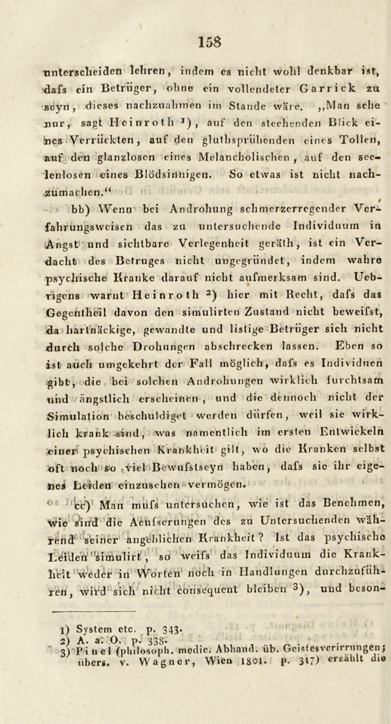 unterscheiden lehren, indem es nicht wohl denkbar ist, dafs ein Betrüger, ohne ein vollendeter Garrick zu seyn, dieses naclizunhmen irn Stande wäre. ,,3VIan sehe mir, sagt Heinrot h J) , auf den stechenden Blick ei- gnes Verrückten, auf den gluthsprühenden eines Tollen, auf den glanzlosen eines Melancholischen , auf den see- lenlosen eines Blödsinnigen. So etwas ist nicht nach- zumachen.“ < '• ! t bb) Wenn bei Androhung schmerzerregender Vcr- fahrungsweisen das zu untersuchende Individuum in Angst und sichtbare Verlegenheit geräth, ist ein Ver- dacht des Betruges nicht ungegründet, indem wahre psychische Kranke darauf nicht aufmerksam sind. Ueb- rigens warnt Heinroth 2) hier mit Recht, dafs das Gegcnlheil davon den simulirten Zustand nicht beweifst, da hartnäckige, gewandte und listige Betrüger sich nicht durch solche Drohungen abschrecken lassen. Eben so ist auch umgekehrt der Fall möglich, dafs es Individuen gibt, die bei solchen Androhungen wirklich furchtsam und ängstlich erscheinen , und die dennoch nicht der Simulation beschuldiget werden dürfen, weil sie wirk- lich kran k sind, was namentlich im ersten Entwickeln einer! psychischen Krankheit gilt, wo die Kranken selbst oft noch so «viel * Be wufst seyn haben, dafs sie ihr eige- nes Leiden einzusehen vermögen. 'cc)1 Man intifs untersuchen, wie ist das Benehmen, Wie Vihd die Aeufserungen des zu Untersuchenden wäh- rend seiner angeblichen Krankheit? Ist das psychische I cidenHfsimulirt , so weifs das Individuum die Krank- heit weder in Worten noch in Handlungen durc'hzufüh- ren, wii*d sich nicht konsequent bleiben ^), und beson- 1) System etc. p. 343. 2) A. a: O. p. 338- . ' . . : 3) P i ne! (philosoph. medic. Abband. üb. Gcistcsvcrnrungen, übers, v. Wagner, Wien lgoi. p. 3»?) er/ahlt die