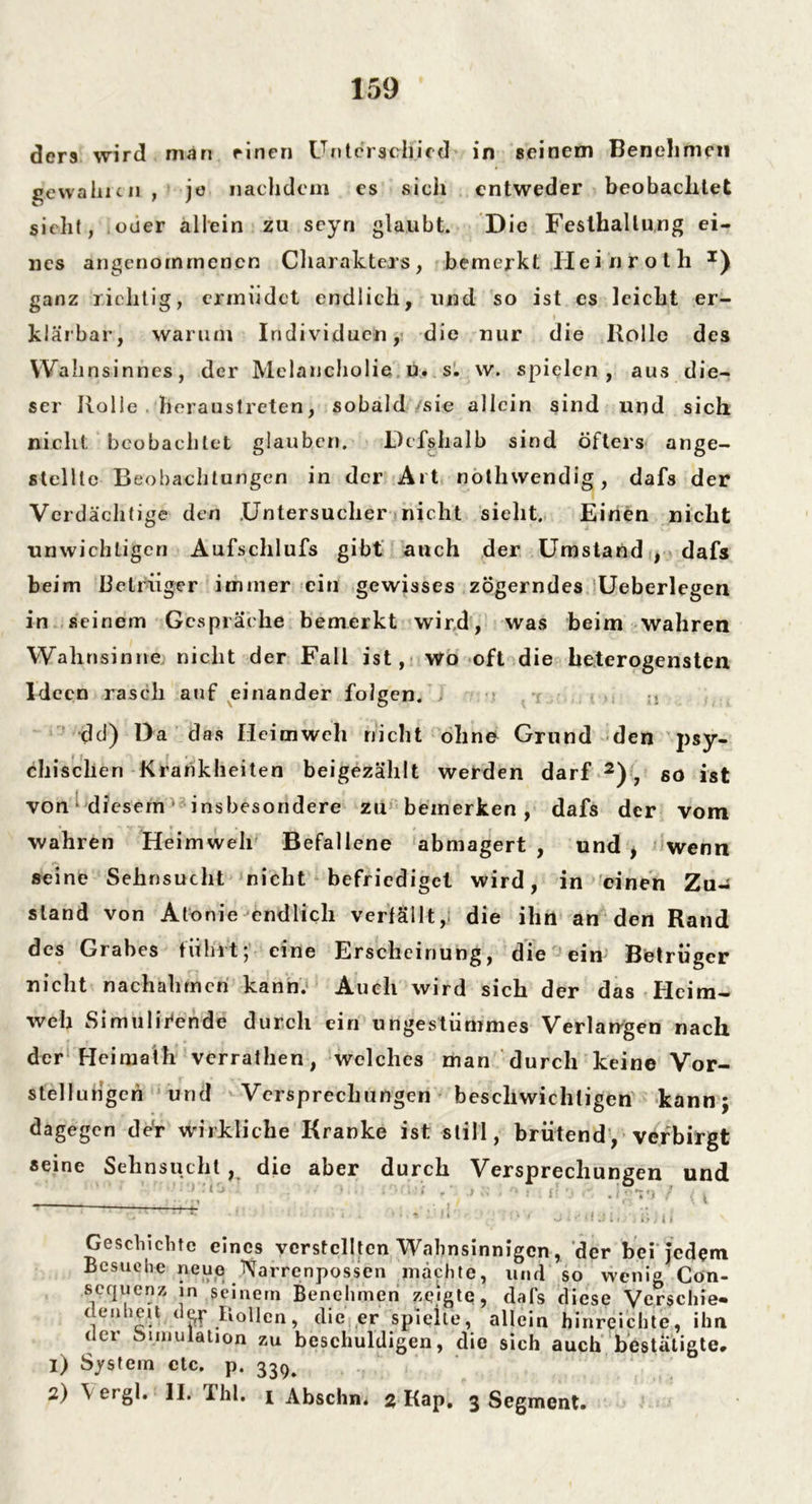 ders wird man einen Unterschied in seinem Benehmen ge wählcii , je nachdem es sich entweder beobachtet sieht, oder allein zu scyn glaubt. Die Feslhallung ei- nes angenommenen Charakters, bemerkt Heinroth x) ganz richtig, ermüdet endlich, und so ist es leicht er- klärbar, warum Individuen, die nur die Rolle des Wahnsinnes, der Melancholie u. s. w. spielen , aus die- ser Holle heraustreten, sobald sie allein sind und sich nicht beobachtet glauben. Defshalb sind öfters ange- stellte Beobachtungen in der Art nothwendig, dafs der Verdächtige den .Untersuchet' nicht sieht. Einen nicht unwichtigen Aufschlufs gibt auch der Umstand , dafs beim Betrüger immer ein gewisses zögerndes Ueberlegen in seinem Gespräche bemerkt wird, was beim wahren Wahnsinne nicht der Fall ist, wo oft die heterogensten Ideen rasch auf einander folgen. > ;1 dd) Da das Heimweh nicht ohne Grund den psy- chischen Krankheiten beigezählt werden darf 2), so ist von ‘ diesemv insbesondere zu bemerken, dafs der vom wahren Heimweh Befallene abmagert , und , wenn seine Sehnsucht nicht befriediget wird, in einen Zu- stand von Atonie endlich verfällt,; die ihn an den Rand des Grabes führt; eine Erscheinung, die ein Betrüger nicht nachahmcn kann. Auch wird sich der das Heim- weh Simulifcnde durch ein ungestümmes Verlangen nach der Heimath verrathen, welches man durch keine Vor- stellungen und Versprechungen beschwichtigen kann; dagegen de‘r wirkliche Kranke ist still, brütend, verbirgt «eine Sehnsucht, die aber durch Versprechungen und * ‘ ^’'• -‘^:w *• •' ■ ■ ' ,kll! Geschichte eines verstellten Wahnsinnigen, der bei Jedem Besuche neue Narrenpossen machte, und so wenig Con- sequenz in seinem Benehmen zeigte, dafs diese Verschie- denheit dop Rollen, die er spielte, allein hinreichte, ihn der Simulation zu beschuldigen, die sich auch bestätigte, 1) System etc. p. 33^ 2) \ ergl. II. Thl. 1 Abschn» 2 Kap. 3 Segment.