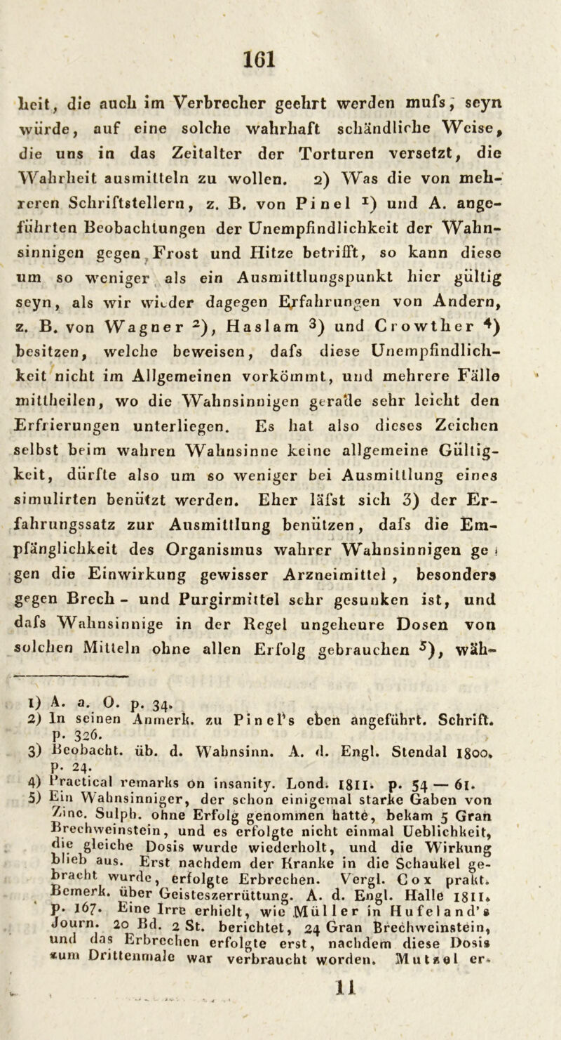 licit, die auch itn Verbrecher geehrt werden mufs; seyn würde, auf eine solche wahrhaft schändliche Weise, die uns in das Zeitalter der Torturen versetzt, die Wahrheit ausrnitteln zu wollen. 2) Was die von meh- reren Schriftstellern, z. B. von Pinel I) und A. ange- führten Beobachtungen der Unempfindlichkeit der Wahn- sinnigen gegen Frost und Hitze betrifft, so kann diese um so weniger als ein Ausmittlungspunkt hier gültig seyn, als wir wieder dagegen Erfahrungen von Andern, z. B. von Wagner 2), Haslam 3 4) und Crowther *) besitzen, welche beweisen, dafs diese Unempfindlich- keit nicht im Allgemeinen vorkömmt, und mehrere Fälle mittheilen, wo die Wahnsinnigen gerade sehr leicht den Erfrierungen unterliegen. Es hat also dieses Zeichen selbst beim wahren Wahnsinne keine allgemeine Gültig- keit, dürfte also um so weniger bei Ausmittlung eines simulirten benutzt werden. Eher läfst sich 3) der Er- fahrungssatz zur Ausmittlung benützen, dafs die Em- pfänglichkeit des Organismus wahrer Wahnsinnigen ge 1 gen die Einwirkung gewisser Arzneimittel , besonders gegen Brech - und Purgirmittel sehr gesunken ist, und dafs Wahnsinn ige in der Hegel ungeheure Dosen von solchen Mitteln ohne allen Erfolg gebrauchen 5), wäh- 1) A. a. 0. p. 34. 2) ln seinen Anmerk, zu Pinefs eben angeführt. Schrift. P- 326. 3) Beobacht, üb. d. Wahnsinn. A. d. Engl. Stendal igoo* p. 24. 4) Practical remarks on insanity. Lond. 18IB p. 54 — 61. 5) Ein Wah nsinniger, der schon einigemal starke Gaben von 7ünc. Sulpb. ohne Erfolg genommen hatte, bekam 5 Gran Brechweinstein, und es erfolgte nicht einmal Ueblichkeit, die gleiche Dosis wurde wiederholt, und die Wirkung blieb aus. Erst nachdem der Kranke in die Schaukel ge- bracht wurde, erfolgte Erbrechen. Vergl. Cox prakt. Bemerk, über Geisteszerrüttung. A. d. Engl. Halle 18II* p. 167» Eine Irre erhielt, wie Müller in Hufeland’s Journ. 20 Bd. 2 St. berichtet, 24 Gran Brechweinstein, und das Erbrechen erfolgte erst, nachdem diese Dosis «um Drittenmalc war verbraucht worden. Mutzel er» 11