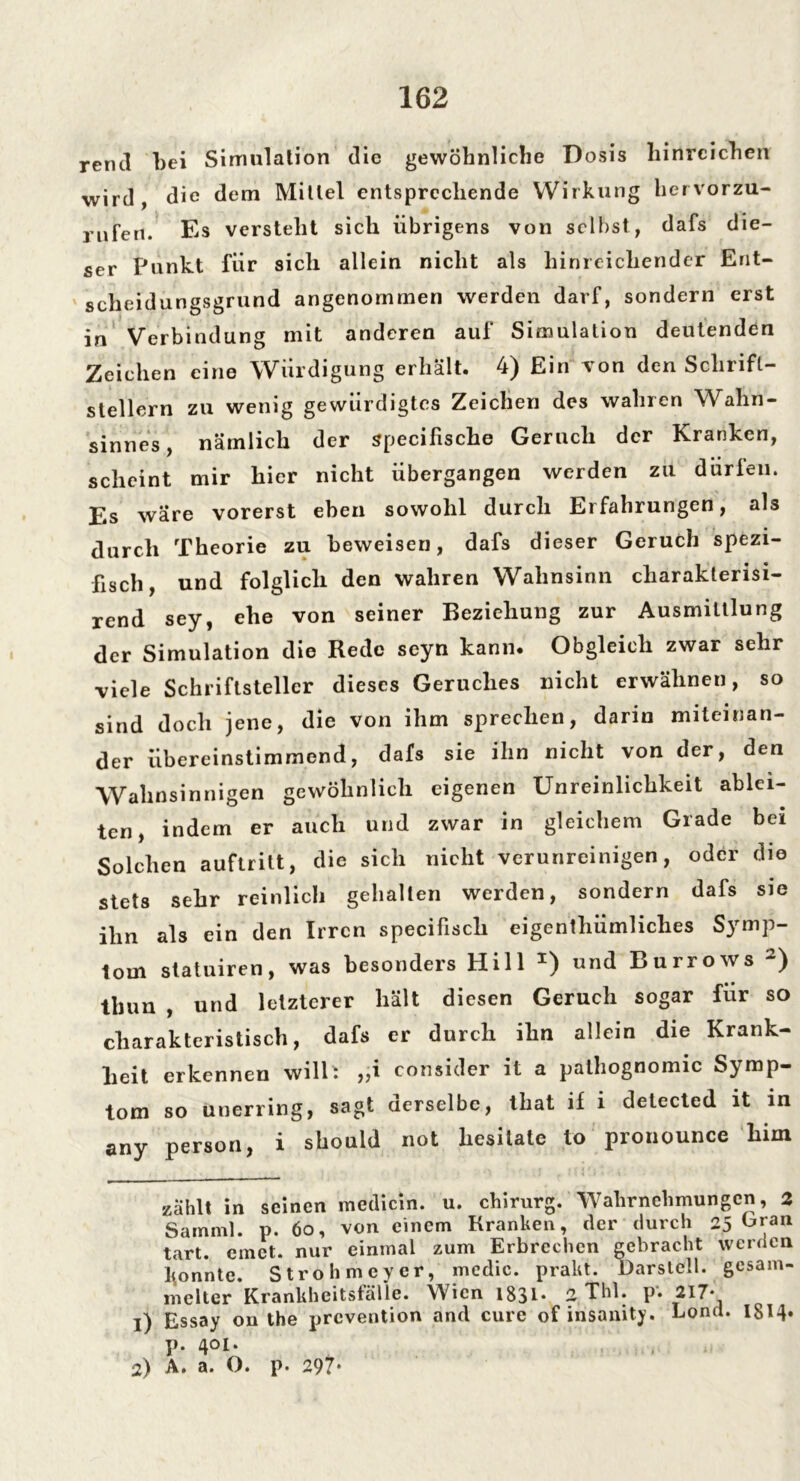 rend bei Simulation die gewöhnliche Dosis hinreichen wird, die dem Mittel entsprechende Wirkung hervorzu- rufen. Es versteht sich übrigens von selbst, dafs die- ser Punkt für sich allein nicht als hinreichender Ent- scheidungsgrund angenommen werden darf, sondern erst in Verbindung mit anderen auf Simulation deutenden Zeichen eine Würdigung erhält. 4) Ein von den Schrift- stellern zu wenig gewürdigtes Zeichen des wahren Wahn- sinnes, nämlich der specifische Geruch der Kranken, scheint mir hier nicht übergangen werden zu dürfen. Es wäre vorerst eben sowohl durch Erfahrungen, als durch Theorie zu beweisen, dafs dieser Geruch spezi- fisch, und folglich den wahren Wahnsinn cliarakterisi- rend sey, ehe von seiner Beziehung zur Ausmittlung der Simulation die Rede seyn kann* Obgleich zwar sehr viele Schriftsteller dieses Geruches nicht erwähnen, so sind doch jene, die von ihm sprechen, darin miteinan- der übereinstimmend, dafs sie ihn nicht von der, den Wahnsinnigen gewöhnlich eigenen Unreinlichkeit ablei- ten, indem er auch und zwar in gleichem Grade bei Solchen auftritt, die sich nicht verunreinigen, oder die stets sehr reinlich gehalten werden, sondern dafs sie ihn als ein den Irren specifisch eigenthümliches Symp- tom statuiren, was besonders Hill x) und Burrows 2) thun , und letzterer hält diesen Geruch sogar für so charakteristisch, dafs er durch ihn allein die Krank- heit erkennen will', „i consider it a pathognomic Symp- tom so uuerring, sagt derselbe, tliat if i detected it in any person, i should not hesilate to pronounce him zählt in seinen medicin. u. chirurg. Wahrnehmungen, 2 Samml. p. 6o, von einem Kranken, der durch 25 Eran tart. einet, nur einmal zum Erbrechen gebracht werden konnte. Stroh meyer, medic. prakt. Darstell, gesam- melter Krankheitsfälle. Wien 1831* 2, Thl. p. 217- l) Essay ou the prevention and eure of insanity. Lond. 1814»