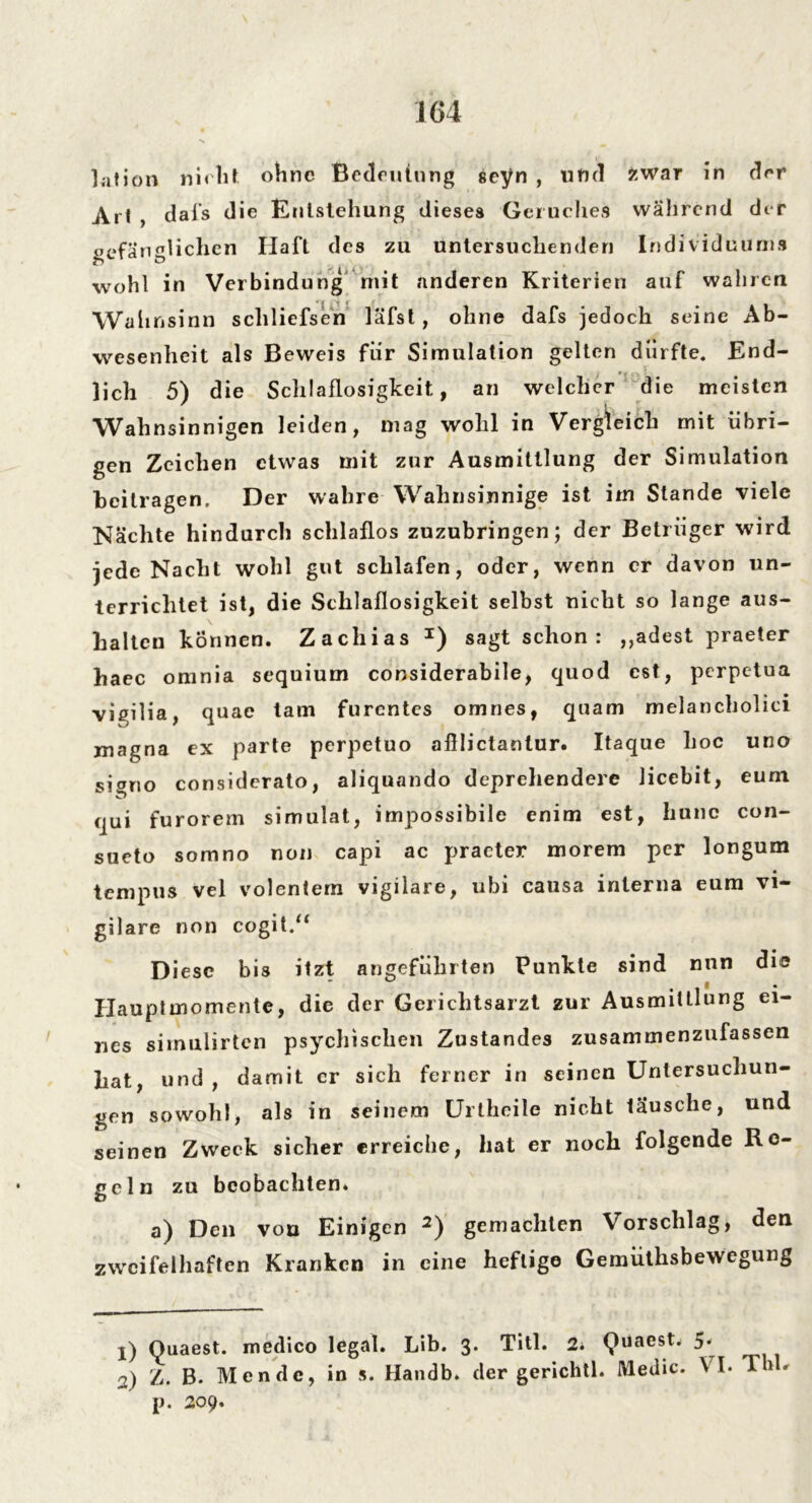 ktion nicht ohne Bedeutung seyn , und zwar in der Art , dai’s die Entstehung dieses Geruches während der gefänglichen Haft des zu untersuchenden Individuums wohl in Verbindung mit anderen Kriterien auf wahren Wahnsinn schliefsen läfst, ohne dafs jedoch seine Ab- wesenheit als Beweis für Simulation gelten dürfte. End- lich 5) die Schlaflosigkeit, an welcher die meisten Wahnsinnigen leiden, mag wohl in Vergleich mit übri- gen Zeichen etwas mit zur Ausmittlung der Simulation heilragen. Der wahre Wahnsinnige ist im Stande viele Nächte hindurch schlaflos zuzubringen; der Betrüger wird jede Nacht wohl gut schlafen, oder, wenn er davon un- terrichtet ist, die Schlaflosigkeit selbst nicht so lange aus- haltcn können. Zachias *) sagt schon: ,,adest praeter haec omnia sequium considerabile, quod est, perpetua vigilia, quae tarn furentes omnes, quam melancholici magna ex parte perpetuo afiliclanlur. Itaque hoc uno si^no considerato, aliquando deprehendere Jicebit, eum qui furorem simulat, impossibile enim est, hone con- sueto somno non capi ac praeter morem per longum tempus vel volentern vigilare, ubi causa interna eum vi- gilare non cogit.“ Diese bis itzt angeführten Punkte sind nun die Hauptmomente, die der Gerichtsarzt zur Ausmittlung ei- nes siinulirten psychischen Zustandes zusammenzufassen hat, und , damit er sich ferner in seinen Untersuchun- gen sowohl, als in seinem Urtheile nicht lausche, und seinen Zweck sicher erreiche, hat er noch folgende Re- geln zu beobachten. a) Den von Einigen 1 2) gemachten Vorschlag, den zweifelhaften Kranken in eine heftige Gemüthsbewegung 1) Ouaest. medico legal. Lib. 3. Titl. 2* (Vuaestw 5* 2) Z. B. Men de, in s. Handb. der gerichtl. Medic. VI. Thh p. 209.