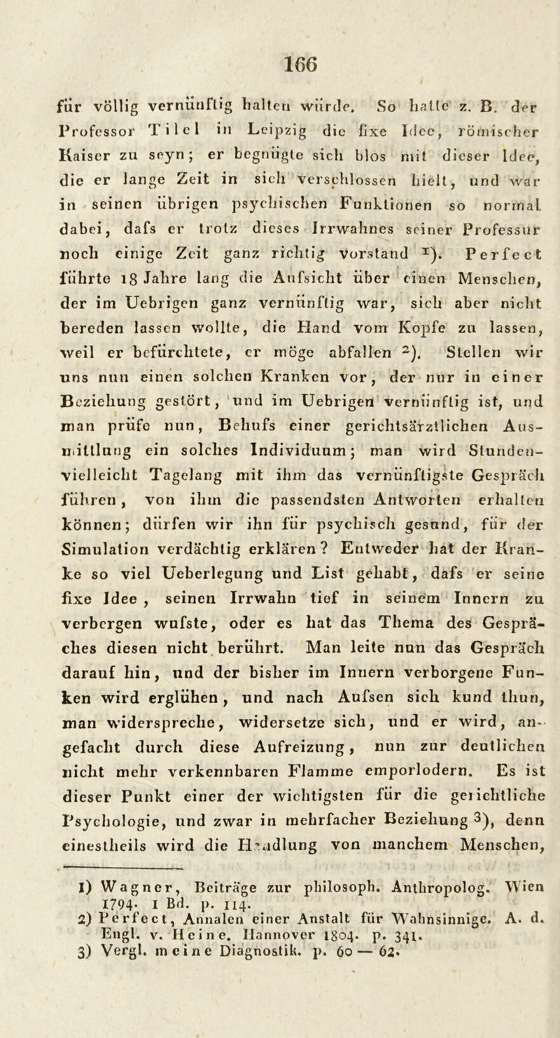 fiir völlig vernünftig halten würde. So hatte z. B. der Professor Tilel in Leipzig die fixe Idee, römischer Kaiser zu seyn; er begnügte sich blos mit dieser Idee, die er lange Zeit in sieh verschlossen hielt, und war in seinen übrigen psychischen Funktionen so norrnaL dabei, dafs er trotz dieses Irrwahnes seiner Professur noch einige Zeit ganz richtig Vorstand x). Perfect führte 18 Jahre lang die Aufsicht über einen Menschen, der im Uebrigen ganz vernünftig war, sich aber nicht bereden lassen wollte, die Hand vom Kopfe zu lassen, weil er befürchtete, er möge abfallen 1 2). Stellen wir uns nun einen solchen Kranken vor, der nur in einer Beziehung gestört, und im Uebrigen vernünftig ist, und man prüfe nun, Behufs einer gerichtsärztlichen Aus- mittlung ein solches Individuum; man wird Stunden- vielleicht Tagelang mit ihm das vernünftigste Gespräch führen , von ihm die passendsten Antworten erhalten können; dürfen wir ihn für psychisch gesund, für der Simulation verdächtig erklären? Entweder hat der Kran- ke so viel Ueberlegung und List gehabt, dafs er seine fixe Idee , seinen Irrwahn tief in seinem Innern zu verbergen wufste, oder es hat das Thema des Gesprä- ches diesen nicht berührt. Man leite nun das Gespräch darauf hin, und der bisher im Innern verborgene Fun- ken wird erglühen, und nach Aufsen sich kund tliun, man widerspreche, widersetze sich, und er wird, an- gefacht durch diese Aufreizung, nun zur deutlichen nicht mehr verkennbaren Flamme emporlodern. Es ist dieser Punkt einer der wichtigsten für die geiichtliche Psychologie, und zwar in mehrfacher Beziehung 3), denn einestheils wird die Handlung von manchem Menschen, 1) Wagner, Beiträge zur pliilosoph. Anthropolog. Wien 1794; I Bd. p. 114. 2) Perfect, Annalen einer Anstalt für Wahnsinnige. A. d. Engl. v. Heine. Hannover 1804. p. 341. 3) Vergl. meine Diagnostik, p. 60—62»