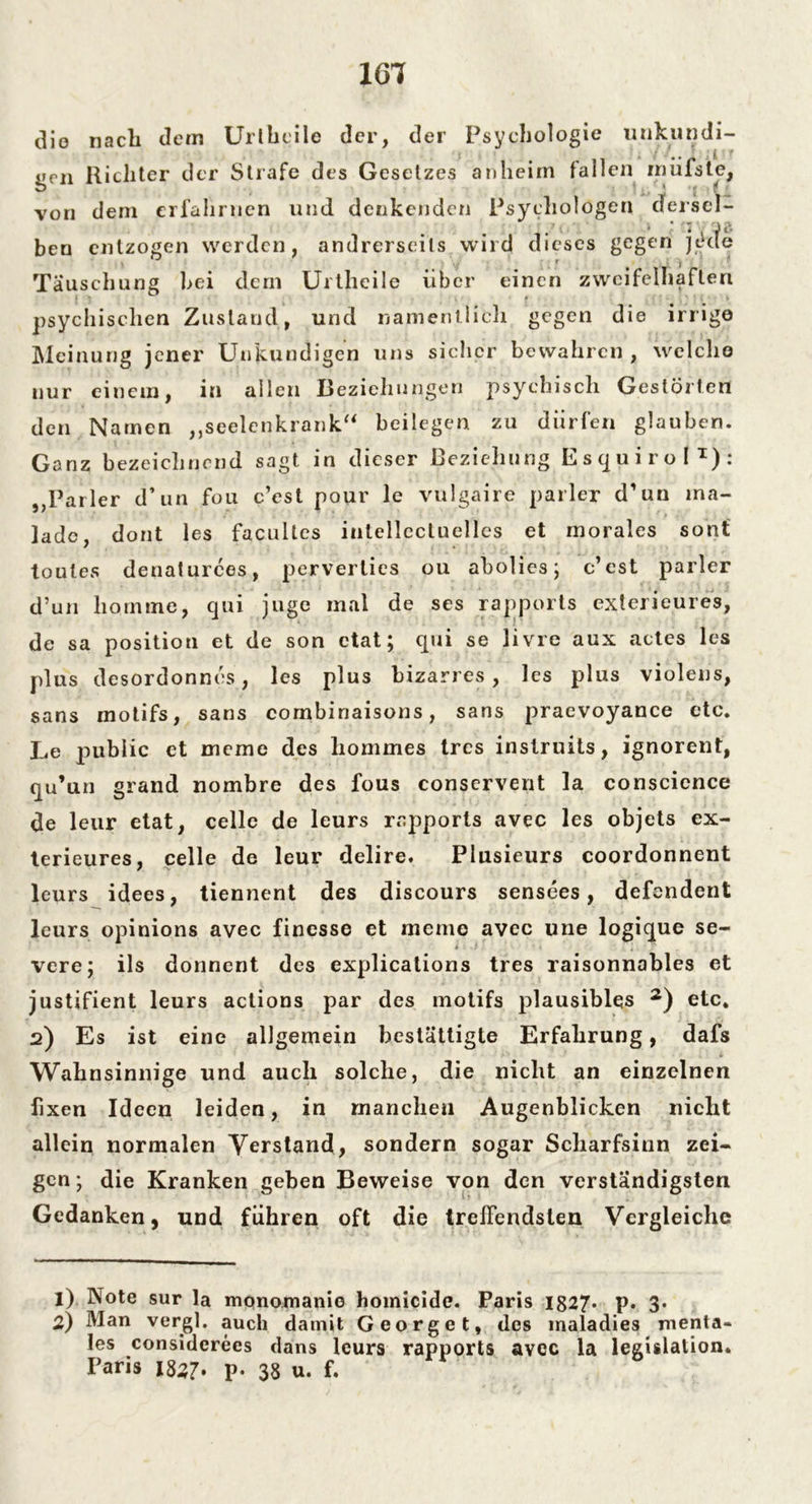 161 die nach dem Uribeile der, der Psychologie unkundi- f - / ' ji r gen Richter der Strafe des Gesetzes anheim fallen rnüfste, von dem erfahrnen und denkenden Psychologen der sei- ’ ' * . J c* ben entzogen werden, andrerseits wird dieses gegen jede l f ( i | Täuschung hei dem Urtheile über einen zweifelhaften psychischen Zustand, und namentlich gegen die irrige Meinung jener Unkundigen uns sicher bewahren , welche nur einem, in allen Beziehungen psychisch Gestörten den Namen „seelenkrank“ beilegen, zu dürfen glauben. Ganz bezeichnend sagt in dieser Beziehung Esquirol1): „Parier d’un fou c’est pour le vulgaire parier d’un ma- lade, dont les facultcs iutellcctuellcs et morales sont toutes denaturces, perverties ou abolies; c’est parier d’un liomme, qui juge mal de ses rapports exterieures, de sa position et de son ctat; qui se livre aux actes les plus desordonncs, les plus bizarres, les plus violens, sans motifs, sans combinaisons, sans praevoyance etc. Le public ct Dieme des liommes tres instruits, ignorent, qu’un grand nombre des fous conservent la conscience de leur etat, celle de leurs rapports avec les objets ex- terieures, celle de leur delire. Plusieurs coordonnent leurs idees, tiennent des discours sensees, defendent leurs opinions avec finesse et meine avec une logique se- vere; ils donnent des explications tres raisonnables et justifient leurs actions par des motifs plausibles 2) etc. 2) Es ist eine allgemein bestätigte Erfahrung, dafs Wahnsinnige und auch solche, die nicht an einzelnen fixen Ideen leiden, in manchen Augenblicken nicht allein normalen Verstand, sondern sogar Scharfsinn zei- gen; die Kranken geben Beweise von den verständigsten Gedanken, und führen oft die treffendsten Vergleiche 1) Note sur la mqnomanie homicide. Paris 1827* p. 3. 2) Man vergl. auch damit Georget, des maladies menta- les considerees dans leurs rapports avec la legislalion.