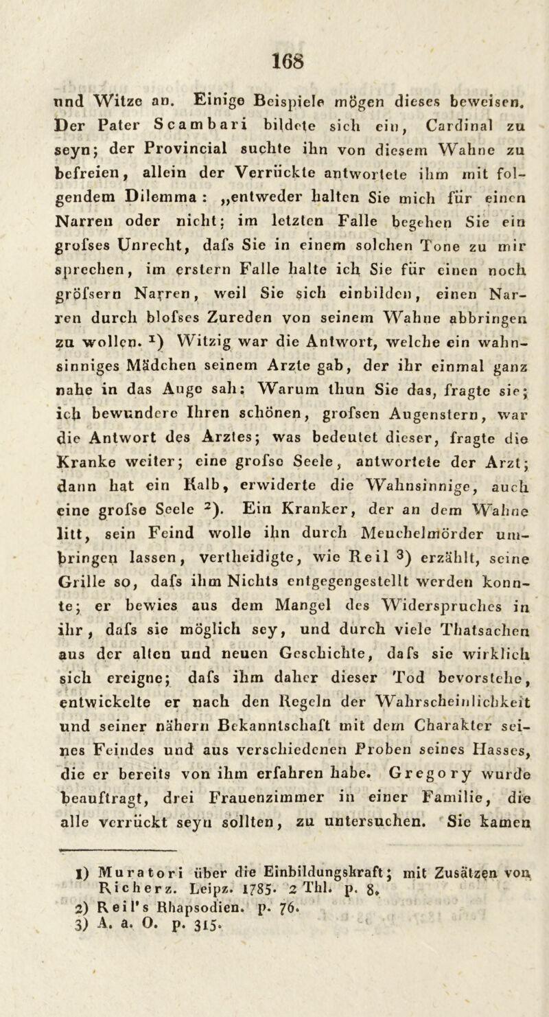und Witze an. Einige Beispiele mögen dieses beweisen. Der Pater Scambari bildete sich ein, Cardinal zu seynj der Provincial suchte ihn von diesem Wall ne zu befreien, allein der Verrückte antwortete ihm mit fol- gendem Dilemma : „entweder halten Sie mich für einen Narren oder nicht; im letzten Falle begehen Sie ein grofses Unrecht, dafs Sie in einem solchen Tone zu mir sprechen, im erstem Falle halte ich Sie für einen noch gröfsern Narren, weil Sie sich einbilden, einen Nar- ren durch blofses Zureden von seinem Wahne abbringen zu wollen* x) Witzig war die Antwort, welche ein wahn- sinniges Mädchen seinem Arzte gab, der ihr einmal ganz nahe in das Auge sah: Warum tliun Sie das, fragte sie; ich bewundere Ihren schonen, grofsen Augenstern, war die Antwort des Arztes; was bedeutet dieser, fragte die Kranke weiter; eine grofsc Seele, antwortete der Arzt; dann hat ein Kalb, erwiderte die Wahnsinnige, auch eine grofse Seele 1 2). Ein Kranker, der an dem Wahne litt, sein Feind wolle ihn durch Meuchelmörder um- bringen lassen, vertheidigte, wie Reil 3) erzählt, seine Grille so, dafs ihm Nichts entgegengestcllt werden konn- te; er bewies aus dem Mangel des Widerspruches in ihr, dafs sie möglich sey, und durch viele Thatsachen aus der alten und neuen Geschichte, dafs sie wirklich sich ereigne; dafs ihm daher dieser Tod bevorstclie, entwickelte er nach den Regeln der Wahrscheinlichkeit und seiner nähern Bekanntschaft mit dem Charakter sei- nes Feindes und aus verschiedenen Proben seines Hasses, die er bereits von ihm erfahren habe. Gregory wurde beauftragt, drei Frauenzimmer in einer Familie, die alle verrückt seyu sollten, zu untersuchen. Sie kamen 1) Muratori über die Einbildungskraft; mit Zusätzen von Richerz. Leipz. 1785* 2 Thh p. 8» 2) Reil’s Rhapsodien, p. 76. 3) A. a. O. p. 315.
