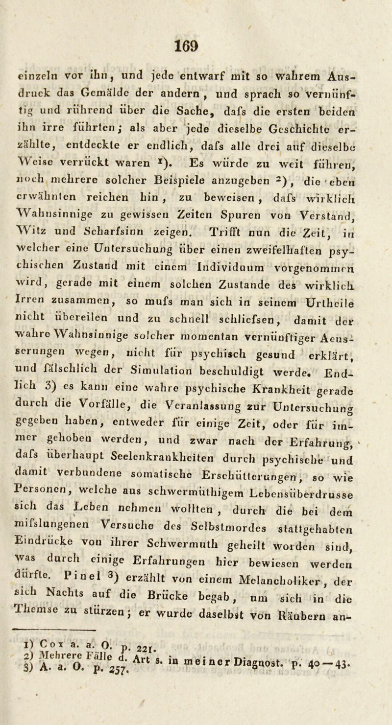 einzeln vor ihn, und jede entwarf mit so wahrem Aus- druck das Gemälde der andern , und sprach so vernünf- tig und rührend über die Sache, dafs die ersten beiden ihn irre führten; als aber jede dieselbe Geschichte er- zählte, entdeckte er endlich, dafs alle drei auf dieselbe Weise verrückt waren *). Es würde zu weit führen, noch mehrere solcher Beispiele anzugeben 2) , die ' eben erwähnten reichen hin , zu beweisen , dafs wirklich Wahnsinnige zu gewissen Zeiten Spuren von Verstand, Witz und Scharfsinn zeigen. Trifft nun die Zeit, in welcher eine Untersuchung über einen zweifelhaften psy- chischen Zustand mit einem Individuum vorgenommen wird, gerade mit einem solchen Zustande des wirklich Irren zusammen, so mufs man sich in seinem Uriheile nicht übereilen und zu schnell schliefsen, damit der wahre Wahnsinnige solcher momentan vernünftiger Aeus- serungen wegen, nicht für psychisch gesund erklärt, und fälschlich der Simulation beschuldigt werde* End- lich 3) es kann eine wahre psychische Krankheit gerade durch die Vorfälle, die Veranlassung zur Untersuchung gegeben haben, entweder für einige Zeit, oder für im- mer gehoben werden, und zwar nach der Erfahrung, dafs überhaupt Seelenkrankheiten durch psychische und damit verbundene somatische Erschütterungen, so wie Personen, welche aus schwermüthigem Lebensüberdrusse sich das Leben nehmen wollten , durch die bei dem mifslungenen Versuche des Selbstmordes stattgehabten Eindrücke von ihrer Schwermuth geheilt worden sind, was durch einige Erfahrungen hier bewiesen werden durfte. Pinel 3) erzählt von einem Melancholiker, der sich Nachts auf die Brücke begab, um sich in die rlhemse zu stürzen; er wurde daselbst von Räubern an- 1) Cox a. a. O. p. 221» 2) Mehrere Fälle d a».*a 3) A. a. O. p. i57. A s< ,n mei ner Diagnost. p. 40 — 43'