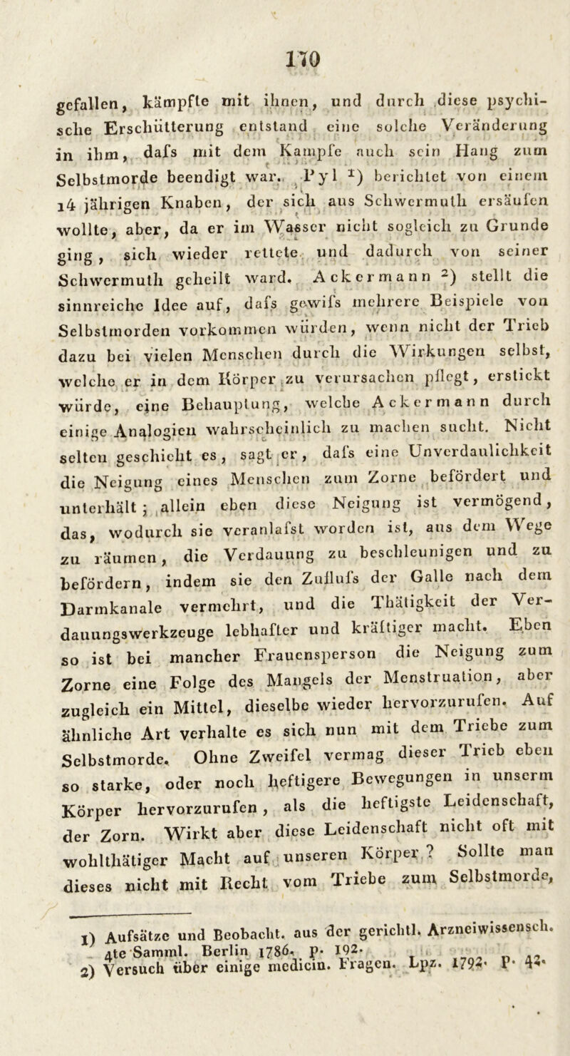 gefallen, kämpfte mit ihnen, und durch diese psychi- sche Erschütterung entstand eine solche Veränderung in ihm, dafs mit dem Kampfe auch sein Hang zum Selbstmorde beendigt war. Py 1 1) berichtet von einem i4 jährigen Knaben, der sich aus Schwermuth ersäufen wollte, aber, da er im Wasser nicht sogleich zu Grunde ging , sich wieder rettete und dadurch von seiner Schwermuth geheilt ward» Ackermann stellt die sinnreiche Idee auf, dais ge-wils mehrere Beispiele von % Selbstmorden Vorkommen würden, wenn nicht der *1 rieb dazu bei vielen Menschen durch die Wirkungen selbst, welche er in dem Iförper zu verursacnen pllcgt, erstickt wurde, eine Behauptung, welche Ackermann duicli einine Analogien wahrscheinlich zu machen sucht. Nicht selten geschieht es, sagt er , dafs eine Unverdaulichkeit die Neigung eines Menschen zum Zorne befördert und unterhält ; allein eben diese Neigung ist vermögend, das, wodurch sie veranlafst worden ist, aus dem W ege zu räumen, die Verdauung zu beschleunigen und zu befördern, indem sie den Zullufs der Galle nach dem Darmkanale vermehrt, und die Tkäligkeit der Ver- dauungswerkzeuge lebhafter und krältiger macht. Eben so ist bei mancher Frauensperson die Neigung zum Zorne eine Folge des Man ^cls d t zugleich ein Mittel, dieselbe wieder hervorzurufen. Aut ähnliche Art verhalte es sich nun mit dem Triebe zum Selbstmorde, Ohne Zweifel vermag dieser Trieb eben so starke, oder noch heftigere Bewegungen in unscrin Körper hervorzurufen, als die heftigste Leidenschaft, der Zorn. Wirkt aber diese Leidenschaft nicht oft mit wolilthätiger Macht auf unseren Körper ? Sollte mail dieses nicht mit Recht vom Triebe zum Selbstmorde, x) Aufsätze und Beobacht, aus der gericlitl, Arzneiwissenscli. 4te Samml. Berlin 1786, p- 192. 2) Vcrsuch über einige medicin. Fragen. Lpz. 1792* l * 4***