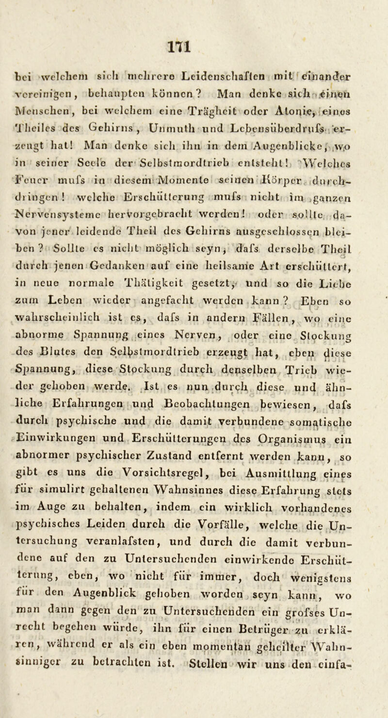 1T1 bei welchem sich mehrere Leidenschaften mit einander vereinigen, behaupten können? Man denke sich einen Menschen, bei welchem eine Trägheit oder Alonie, eines Theiles des Gehirns, Unmutli und Lcbensüberdrufs er- zeugt hat! Man denke sich ihn in dem Augenblicke, wo in seiner Seele der Selbstmordtrieb entstellt! Welches Feuer mufs in diesem Momente seinen Körper durch- dringen ! welche Erschütterung mufs nicht iin ganzen Nervensysteme hervorgebracht werden! oder sollte da- von jener leidende Theil des Gehirns ausgeschlossen blei- ben ? Sollte es nicht möglich seyn, dafs derselbe Theil durch jenen Gedanken auf eine heilsame Art erschüttert, in neue normale Thätigkeit gesetzt, und so die Liehe zum Leben wieder angefacht werden kann ? Eben so wahrscheinlich ist es, dafs in andern Fällen, wo eine abnorme Spannung eines Nerven, oder eine Stockung des Blutes den Sel^stmoi dlrieb erzeugt hat, eben diese Spannung, diese Stpckung durch denselben Trieb wie- der gehoben werde. Ist es nun durch diese und ahn- liehe Erfahrungen und Beobachtungen bewiesen, dafs durch psychische und die damit verbundene somatische ■ i Einwirkungen und Erschütterungen des Organismus ein abnormer psychischer Zustand entfernt werden kann, so gibt es uns die Vorsichtsregel, bei Ausmittlung eines für simulirt gehaltenen Wahnsinnes diese Erfahrung stets im Auge zu behalten, indem ein wirklich vorhandenes psychisches Leiden durch die Vorfälle, welche die Un- tersuchung veranlafsten, und durch die damit verbun- dene auf den zu Untersuchenden einwirkende Erschüt- terung, eben, wo nicht für immer, doch wenigstens für den Augenblick gehoben worden seyn kann, wro man dann gegen den zu Untersuchenden ein grofses Un- recht begehen würde, ihn lur einen Betrüger zu erklä- ren, während er als ein eben momentan geheilter Wahn- sinniger zu betrachten ist. Stellen wir uns den cinfa-