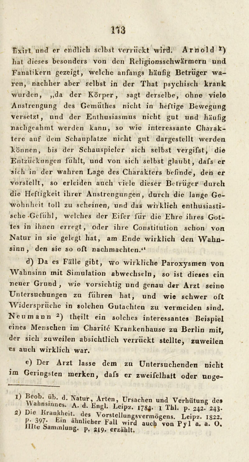 üxirt und er endlich selbst verrückt wird. Arnold *) hat dieses besonders von den Religionsschwärmcrn und Fanatikern gezeigt, welche anfangs häufig Betrüger wa- ren, nachher aber selbst in der That psychisch krank wurden, ,,da der Körper, sagt derselbe, ohne viele Anstrengung des Gemiithes nicht in heftige Bewegung versetzt, und der Enthusiasmus nicht gut und häufig nachgeahmt werden kann, so wie interessante Charak- tere auf dem Schauplätze nicht gut dargestellt werden können, bis der Schauspieler sich selbst vergifst, die Entzückungen fühlt, und von sich selbst glaubt, dafs er sich in der wahren Lage des Charakters befinde, den er vorstellt, so erleiden auch viele dieser Betrüger durch die Heftigkeit ihrer Anstrengungen, durch die lange Ge- wohnheit toll zu scheinen, und das wirklich enthusiasti- sche Gefühl, welches der Eifer für die Ehre ihres Got- tes in ihnen erregt, oder ihre Constitution schon von Natur in sie gelegt hat, am Ende wirklich den Wahn- sinn, den sie so oft nachmachten.“ d) Da es Fälle gibt, wo wirkliche Paroxysmen von Wahnsinn mit Simulation abwechseln, so ist dieses ein neuer Grund , wie vorsichtig und genau der Arzt seine Untersuchungen zu führen hat, und wie schwer oft Widersprüche in solchen Gutachten zu vermeiden sind» Neu mann 2) theilt ein solches interessantes Beispiel eines Menschen im Charite Krankenhause zu Berlin mit, der sich zuweilen absichtlich verrückt stellte, zuweilen cs auch wirklich war. e) Der Arzt lasse dem zu Untersuchenden nicht im Geringsten merken, dafs er zweifelhalt oder uuge- d- Natur, Arten, Ursachen und Verhütung de» Wahnsinnes. A. d. Engl. Leip*. im. , Thl. p. 242S243. ^ 7raVie,tü *rS, Vorstel,ungsvermÖgens. Leipz. 1822. El ahnllcher Fall wird auch von Pyl a. a. O. Ulte Sammlung, p. 219. erzählt.