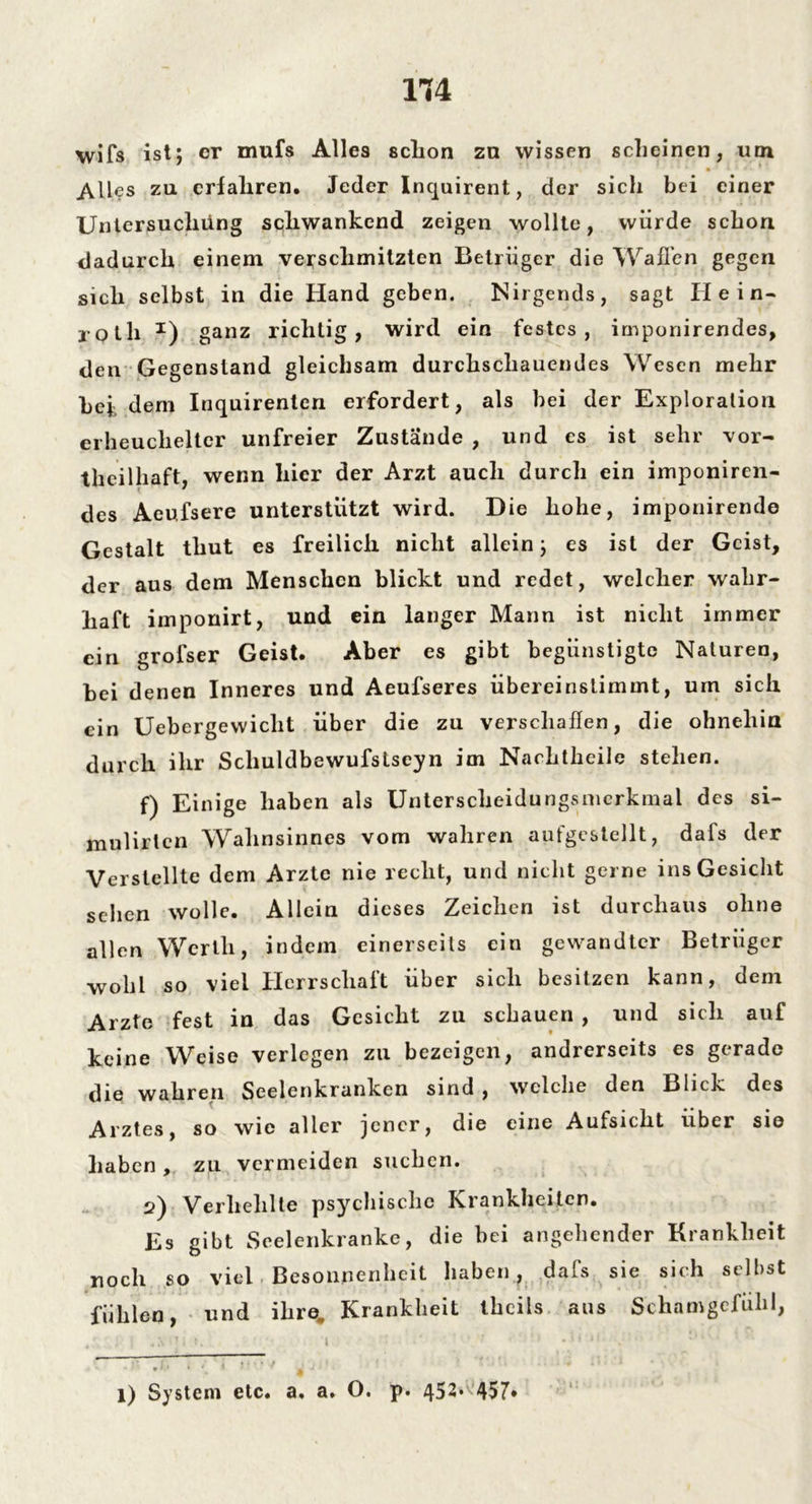 1T4 wifs ist; er mufs Alles schon zn wissen scheinen, um Alles zu erfahren. Jeder Inquirent, der sich bei einer Untersuchung schwankend zeigen wollte, würde schon dadurch einem verschmitzten Betrüger die Waffen gegen sich selbst in die Hand geben. Nirgends, sagt Hein- jQth I) ganz richtig, wird ein festes, irnponirendes, den Gegenstand gleichsam durchschauendes Wesen mehr bet dem Inquirenten erfordert, als bei der Exploration erheuchelter unfreier Zustände , und es ist sehr vor- teilhaft, wenn hier der Arzt auch durch ein imponiren- des Aeufsere unterstützt wird. Die hohe, imponirende Gestalt thut es freilich nicht allein; es ist der Geist, der aus dem Menschen blickt und redet, welcher wahr- haft imponirt, und ein langer Mann ist nicht immer ein grolser Geist. Aber es gibt begünstigte Naturen, bei denen Inneres und Aeufseres übereiristimmt, um sich ein Uebergewiclit über die zu verschallen, die ohnehin durch ihr Schuldbewufstseyn im Nachtheile stehen. f) Einige haben als Unterscheidungsmerkmal des si- mulirtcn Wahnsinnes vom wahren aufgestellt, dafs der Verstellte dem Arzte nie recht, und nicht gerne ins Gesicht sehen wolle. Allein dieses Zeichen ist durchaus ohne allen Werth, indem einerseits ein gewandter Betrüger wobt so viel Herrschaft über sich besitzen kann, dem Arzte fest in das Gesicht zu schauen , und sich auf keine Weise verlegen zu bezeigen, andrerseits es gerade die wahren Seelenkranken sind , welche den Blick des Arztes, so wie aller jener, die eine Aufsicht über sie haben , zu vermeiden suchen. 2) Verhehlte psychische Krankheiten. Es gibt Seelenkranke, die bei angehender Krankheit noch so viel Besonnenheit haben, dafs sie sich selbst fühlen, und ihre. Krankheit thcils aus Schamgefühl, l) System etc. a. a» O. p. 452* 457*
