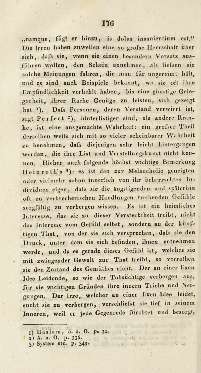 „namque, fügt er hinzu, is dolus insanientium cst.“ Die Irren haben zuweilen eine so grofse Herrschaft über sich, dafs sie, wenn sie einen besondern Vorsatz aus- füliren wollen, den Schein annehmen, als liefsen sie solche Meinungen fahren, die man für ungereimt hält, und es sind auch Beispiele bekannt, wo sie oft ihre Empfindlichkeit verhehlt haben, bis eine günstige Gele- genheit, ihrer Rache Genüge zu leisten, sich gezeigt hat I)# Dafs Personen, deren Verstand verwirrt ist, sagt Perfect 2), hinterlistiger sind, als andere Kran- ke, ist eine ausgemachte Wahrheit: ein grofser Theii derselben weifs sich mit so vieler scheinbarer Wahrheit zu benehmen, dafs diejenigen sehr leicht hintergangen werden, die ihre List und Verstellungskunst nicht ken- nen. Hicher auch folgende höchst wichtige Bemerkung Heinrots 3): es ist den zur Melancholie geneigten oder vielmehr schon innerlich von ihr beherrschten In- dividuen eigen, dafs sie die ängstigenden und späterhin oft zu verbrecherischen Handlungen treibenden Gefühle sorgfältig zu verbergen wissen. Es ist ein heimliches Interesse, das sie zu dieser Verstecktheit treibt, nicht das Interesse vom Gefühl selbst, sondern an der künf- tigen Thal, von der sie sich versprechen, dafs sie den Druck, unter dem sie sich befinden, ihnen entnehmen werde, und da es gerade dieses Gefühl ist, welches sie mit zwingender Gewalt zur That treibt, so verratbeii sie den Zustand des Gemutbes nicht. Der an einci fixen Idee Leidende, so wie der Tobsüchtige verbergen aus, für sie wichtigen Gründen ihre innern Triebe und Nei- gungen. Der Irre, welcher an einer fixen Idee leidet, sucht sie zu verbergen, verschliefst sie tief in seinem Inneren, weil er jede Gegenrede fürchtet und besorgt, j) Haslam, a. a# O. p# 22* 2) A. a. O. p. 336. , ..'J . , 3) System etc. p. 349*