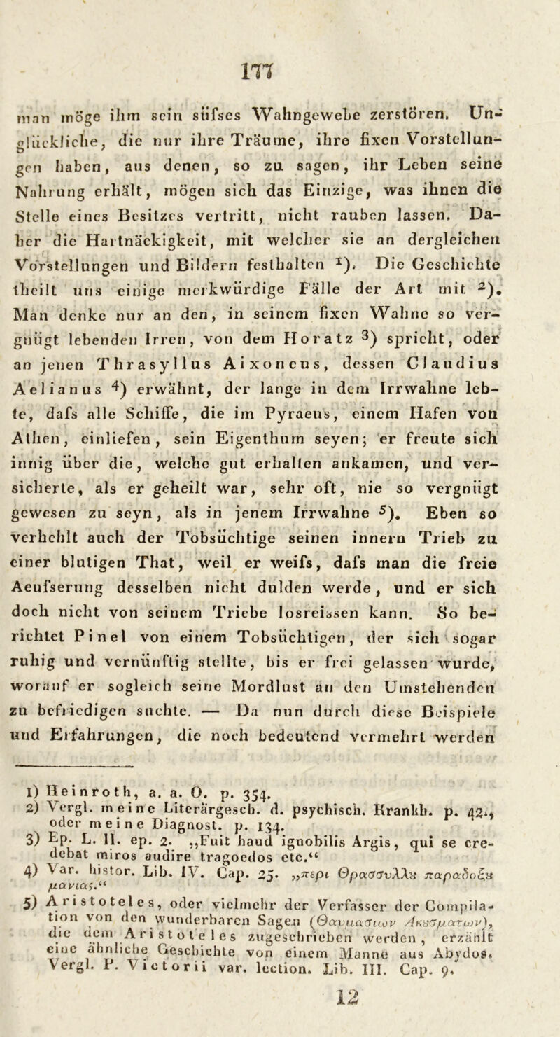 m man möge ihm sein stifses Wahngewehe zerstören, Un- glückliche, die nur ihre Träume, ihre fixen Vorstellun- gen haben, aus denen, so zu sagen, ihr Leben seine Nahrung erhält, mögen sich das Einzige, was ihnen die Stelle eines Besitzes vertritt, nicht rauben lassen. Da- her die Hartnäckigkeit, mit welcher sie an dergleichen Vorstellungen und Bildern feslhaltcn I), Die Geschichte theilt uns einige merkwürdige Fälle der Art mit 2). Man denke nur an den, in seinem fixen Wahne so ver- gnügt lebenden Irren, von dem Ho ratz 3 4) spricht, oder an jenen Thrasyllus Aixoncus, dessen Claudius Äelianus 4) erwähnt, der lange in dem Irrwahne leb- te, dafs alle Schiffe, die im Pyraeus, einem Hafen von Athen, einliefen , sein Eigenthurn seyen; er freute sich innig über die, welche gut erhallen ankamen, und ver- sicherte, als er geheilt war, sehr oft, nie so vergnügt gewesen zu seyn, als in jenem Irrwaline 5)* Eben so verhehlt auch der Tobsüchtige seinen innern Trieb za einer blutigen That, weil er weifs, dafs man die freie Aeufserung desselben nicht dulden werde, und er sich doch nicht von seinem Triebe losreLsen kann. So be- richtet Pinel von einem Tobsüchtigen, der sich sogar ruhig und vernünftig stellte, bis er frei gelassen wurde, worauf er sogleich seine Mordlust an den Umstehenden zu befriedigen suchte. — Da nun durch diese Beispiele und Erfahrungen, die noch bedeutend vermehrt werden 1) Hein rot h, a. a. 0. p. 354. 2) Vergl. meine Literargesch. d. psychisch. Krartlib. p. 42,, oder meine Diagnost. p. 134. 3) Ep. L. II. ep. 2. ,,Fuit haud ignobilis Argis, qui se cre- debat miros audire tragoedos etc.“ 4) \ ar. histor. Lib. IV. Cap. 25* epi QpaGGvWa izanabo&v jUOcVMXS.“ 5) Aristoteles, oder vielmehr der Verfasser der Compila- tion von den wunderbaren Sagen {Qocv^unduov Akxgjuatjuju), . e ..em -A r i s t o t e 1 e s zugeschrieben werden , erzählt eine ähnliche Geschichte von einem Manne aus Abydoi«