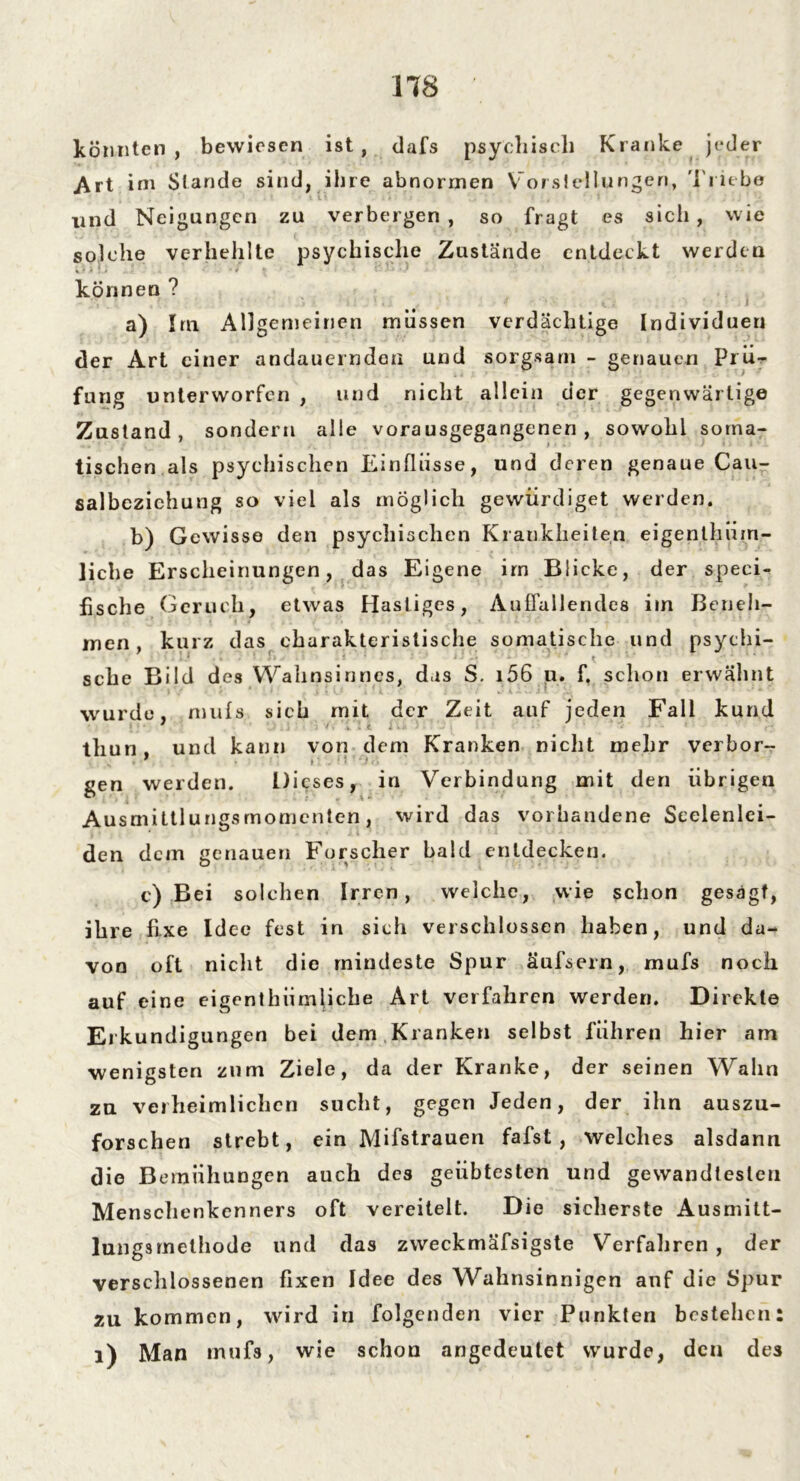 könnten, bewiesen ist, dafs psychisch Kranke jeder Art im Stande sind, ihre abnormen Vorstellungen, Triebe und Neigungen zu verbergen , so fragt es sich , wie solche verhehlte psychische Zustände entdeckt werden können ? a) Im Allgemeinen müssen verdächtige Individuen der Art einer andauernden und sorgsam - genauen Prü- fung unterworfen , und nicht allein der gegenwärtige Zustand, sondern alle vorausgegangenen, sowohl soma- tischen als psychischen Einflüsse, und deren genaue Cau- salbezichung so viel als möglich gewürdiget werden. b) Gewisse den psychischen Krankheiten eigenlhüm- liche Erscheinungen, das Eigene im Blicke, der speci- fische Geruch, etwas Hastiges, Auffallendes iin Beneh- men, kurz das charakteristische somatische und psychi- sche Bild des Wahnsinnes, das S. i56 u. f, schon erwähnt wurde, mufs sieh mit der Zeit auf jeden Fall kund thun und kann von dem Kranken nicht mehr verbor- gen werden. Dieses, in Verbindung mit den übrigen Ausmittlungsmomcnten, wird das vorhandene Seelenlei- den dem genauen Forscher bald entdecken. c) Bei solchen Irren, welche, wie schon gesagt, ihre fixe Idee fest in sich verschlossen haben, und da- von oft nicht die mindeste Spur äufsern, mufs noch auf eine eigenthiimliche Art verfahren werden. Direkte Erkundigungen bei dem Kranken selbst führen hier am wenigsten zum Ziele, da der Kranke, der seinen Wahn zu verheimlichen sucht, gegen Jeden, der ihn auszu- forschen strebt, ein Mifstrauen fafst , welches alsdann die Bemühungen auch des geübtesten und gewandtesten Menschenkenners oft vereitelt. Die sicherste Ausmitt- lungsmethode und das zvveckmäfsigste Verfahren , der verschlossenen fixen Idee des Wahnsinnigen auf die Spur zu kommen, wird in folgenden vier Punkten bestehen 1) Man inuf3, wie schon angedeutet wurde, den des • •