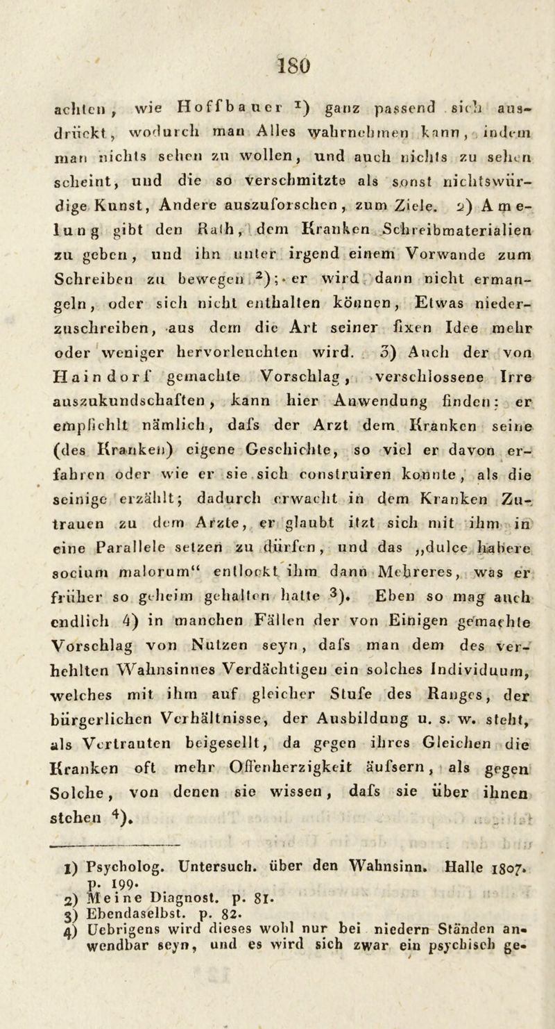 ISO achten, wie Hoffbauer I) ganz passend sich aus- drückt, wodurch man Alles \yahrnebmen kann, indem man nichts sehen zu wollen, und auch nichts zu sehen scheint, und die so verschmitzte als sonst nichtswiir- dige Kunst, Andere auszuforschcn , zum Ziele. l>) A m e- lung gibt den Halb, dem Kranken Schreibmaterialien zu geben, und ihn unter irgend einem Vorwände zum Schreiben zu bewegen 2 3 4); • er wird dann nicht erman- geln, oder sich nicht enthalten können, Etwas nieder- zuschreiben, aus dem die Art seiner fixen Idee mehr oder weniger hervorleuchten wird. 3) Auch der von Haindorf gemachte Vorschlag, verschlossene Irre auszukundschaften , kann hier Anwendung finden: er empfiehlt nämlich, dafs der Arzt dem Kranken seine (des Kranken) eigene Geschichte, so viel er davon er- fahren oder wie er sie sich construiren konnte, als die seinige erzählt; dadurch erwacht in dem Kranken Zu- trauen zu dern Arzte, er glaubt itzt sich mit ihm in eine Parallele setzen zu dürfen, und das ,,dulce habere socium malorum“ entlockt ihm dann Mefireres, was er früher so geheim gehalten halte 3), Eben so mag auch endlich 4) in manchen Fällen der von Einigen gemachte Vorschlag von Nutzen seyn, dafs man dem des ver- hehlten Wahnsinnes Verdächtigen ein solches Individuum, welches mit ihm auf gleicher Stufe des Ranges, der bürgerlichen Verhältnisse, der Ausbildung u. s. w. steht, als Vertrauten beigesellt, da gegen ihres Gleichen die Kranken oft mehr Offenherzigkeit äufsern, als gegen Solche, von denen sie wissen, dafs sie über ihnen stehen *). . *• 1) Psycholog. Untersuch, über den Wahnsinn» Halle 1807» p. 199. 2) Meine Diagnost. p. 8l* 3) Ebendaselbst, p. 82. 4) Uebrigens wird dieses wohl nur bei niedern Ständen an- wendbar seyn, und es wird sich zwar ein psychisch ge-