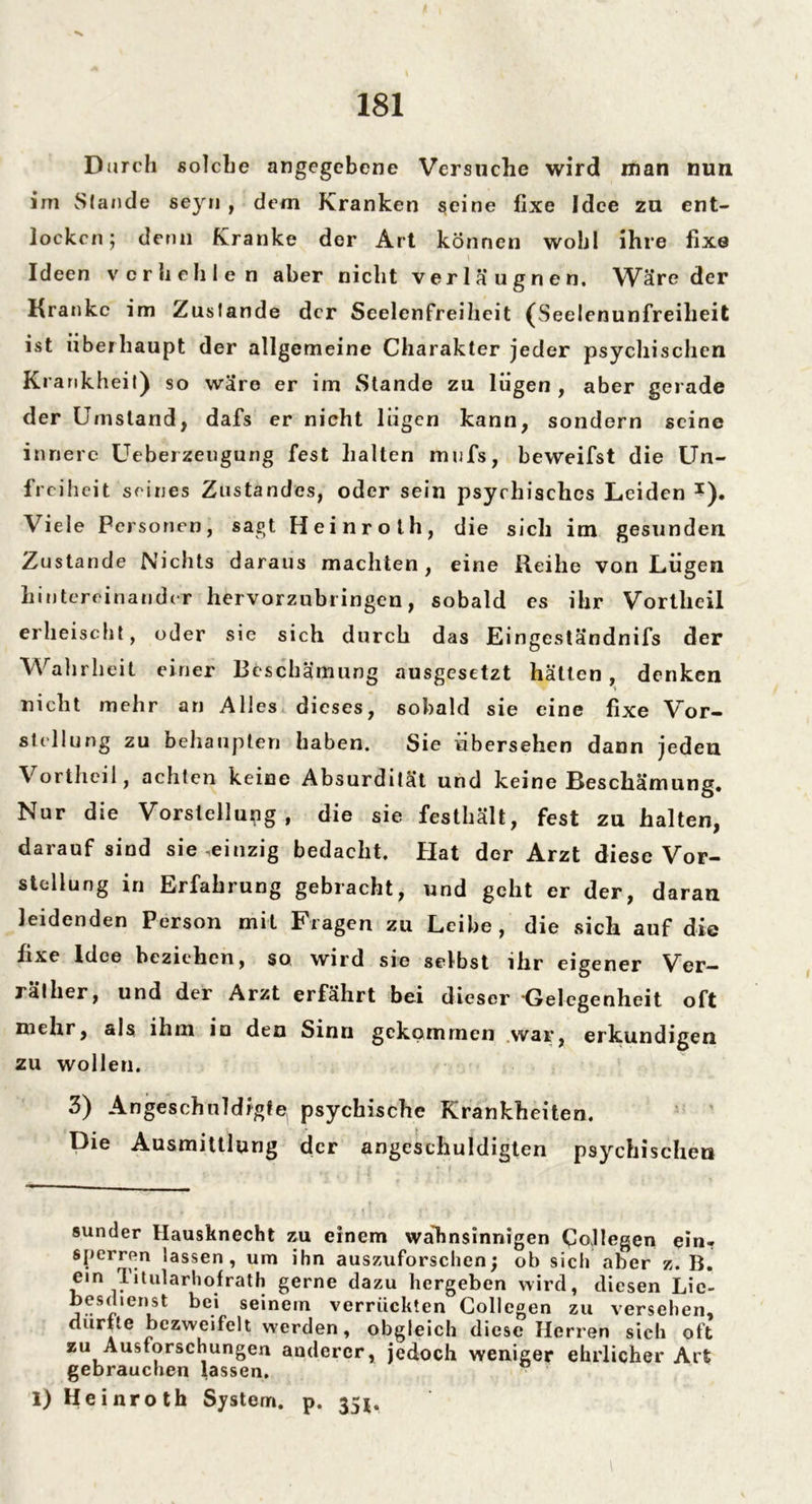 Durch solche angegebene Versuche wird man nun im Slande seyn , dem Kranken seine fixe Idee zu ent- locken; denn Kranke der Art können wohl ihre fixe l Ideen verhehle n aber nicht verlä ugnen. Wäre der Kranke im Zustande der Scelenfreiheit (Seelenunfreiheit ist überhaupt der allgemeine Charakter jeder psychischen Krankheit) so wäre er im Stande zu lügen , aber gerade der Umstand, dafs er nicht lügen kann, sondern seine innere Ueberzeugung fest halten mwfs, beweifst die Un- freiheit seines Zustandes, oder sein psychisches Leiden *). Viele Personen, sagt Heinroth, die sich im gesunden Zustande Nichts daraus machten, eine Reihe von Lügen hintereinander hervorzubringen, sobald es ihr Vortlieil erheischt, oder sie sich durch das Eingeständnifs der Wahrheit einer Beschämung ausgesetzt hätten, denken nicht mehr an Alles dieses, sobald sie eine fixe Vor- stellung zu behaupten haben. Sie übersehen dann jeden Vortheil, achten keine Absurdität und keine Beschämung. Nur die Vorstellung, die sie festhält, fest zu halten, darauf sind sie einzig bedacht, flat der Arzt diese Vor- stellung in Erfahrung gebracht, und geht er der, daran leidenden Person mit Fragen zu Leibe, die sich auf die fixe Idee beziehen, so wird sie selbst ihr eigener Ver- rät her, und der Arzt erfährt bei dieser *Gelegenheit oft mehr, als ihm io den Sinn gekommen war, erkundigen zu wollen. 3) Angeschnldfgfe. psychische Krankheiten. Die Ausmittlung der angeschuldigten psychischen sunder Hausknecht zu einem wahnsinnigen Collegen ein. sperren lassen, um ihn auszuforschen; ob sich aber z. B. ein Titularhofrath gerne dazu hergeben wird, diesen Lic- besdtenst bei seinem verrückten Gollcgen zu versehen, ciurUe bezweifelt werden, obgleich diese Herren sich oft zu Ausforschungen anderer, jedoch weniger ehrlicher Art gebrauchen lassen. 1) Heinroth System, p. 35*.
