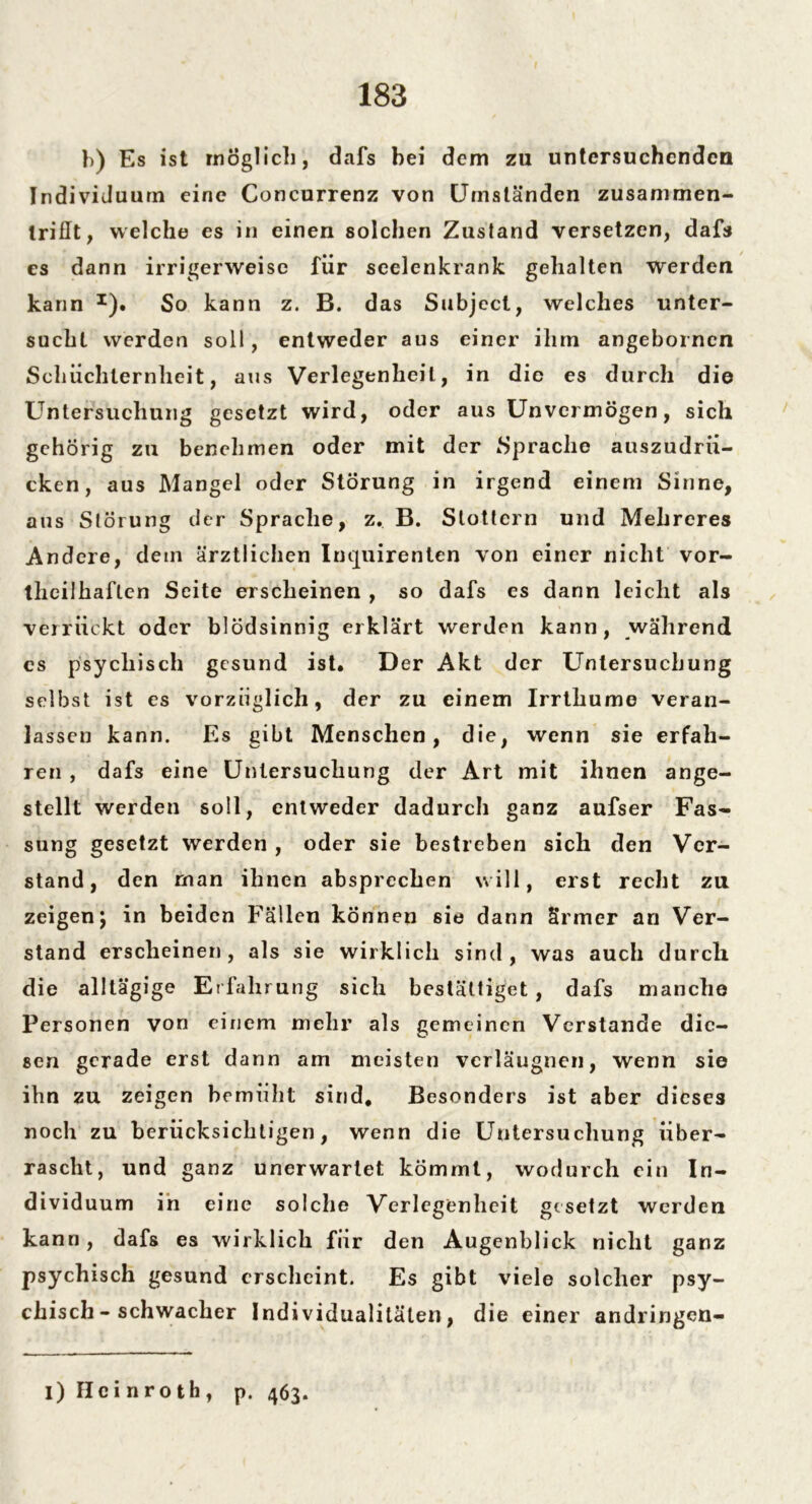 b) Es ist möglich, dafs hei dem zu untersuchenden Individuum eine Concurrenz von Umständen zusammen- triflt, welche es in einen solchen Zustand versetzen, dafs es dann irrigerweise für seelenkrank gehalten werden kann x). So kann z. B. das Subjcct, welches unter- sucht werden soll, entweder aus einer ihm angebornen Schüchternheit, aus Verlegenheit, in die es durch die Untersuchung gesetzt wird, oder aus Unvermögen, sich gehörig zu benehmen oder mit der Sprache auszudrü- cken, aus Mangel oder Störung in irgend einem Sinne, aus Störung der Sprache, z. B. Stottern und Melireres Andere, dem ärztlichen Inquirenten von einer nicht vor- theilhaflen Seite erscheinen , so dafs es dann leicht als verrückt oder blödsinnig erklärt werden kann, während cs psychisch gesund ist. Der Akt der Untersuchung selbst ist es vorzüglich, der zu einem Irrthume veran- lassen kann. Es gibt Menschen, die, wenn sie erfah- ren , dafs eine Untersuchung der Art mit ihnen ange- stellt werden soll, entweder dadurch ganz aufser Fas- sung gesetzt werden , oder sie bestreben sich den Ver- stand, den rnan ihnen absprechen will, erst recht zu zeigen j in beiden Fällen können ßie dann ärmer an Ver- stand erscheinen, als sie wirklich sind, was auch durch die alltägige Erfahrung sich bestätliget , dafs manche Personen von einem mehr als gemeinen Verstände die- sen gerade erst dann am meisten vcrläugnen, wenn sie ihn zu zeigen bemüht sind. Besonders ist aber dieses noch zu berücksichtigen, wenn die Untersuchung über- rascht, und ganz unerwartet kömmt, wodurch ein In- dividuum in eine solche Verlegenheit gesetzt werden kann, dafs es wirklich für den Augenblick nicht ganz psychisch gesund erscheint. Es gibt viele solcher psy- chisch-schwacher Individualitäten, die einer andringen- l) Hc i n r o th, p. 463.