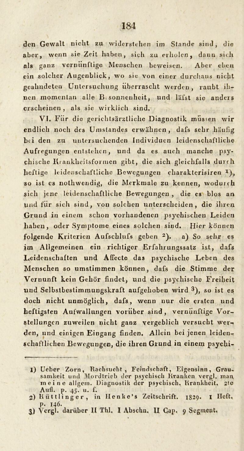 den Gewalt nicht zu widerstehen im Stande sind, die aber, wenn sie Zeit haben, sich zu erholen, dann sich als ganz vernünftige Menschen beweisen. Aber eben ein solcher Augenblick, wo sie von einer durchaus nicht geahndeten Untersuchung überrascht werden, raubt ih- nen momentan alle Besonnenheit, und läfst sie anders erscheinen , als sie wirklich sind. VI. Für die gerichlsärzlliche Diagnostik müssen wir endlich noch des Umstandes erwähnen , dafs sehr häufig bei den zu untersuchenden Individuen leidenschaftliche Aufregungen entstehen, und da es auch manche psy- chische Krankheitsformen gibt, die sich gleichfalls durch lieft i ge leidenschaftliche Bewegungen cliaraktcrisiren *), so ist cs nothwendig, die Merkmale zu kennen, wodurch sich jene leidenschaftliche Bewegungen , die es blos an Und für sicli sind, von solchen unterscheiden , die ihren Grund in einem schon vorhandenen psychischen Leiden haben, oder Symptome eines solchen sind. Hier können folgende Kriterien Aufsclilufs geben * 2). a) So sehr es im Allgemeinen ein richtiger Firfalirungssatz ist, dafs Leidenschaften und AfTecte das psychische Leben des Menschen so umstimmen können, dafs die Stimme der Vernunft kein Gehör findet, und die psychische Freiheit und Selbstbestimmungskraft aufgehoben wird 3), so ist es doch nicht unmöglich, dafs, wenn nur die ersten und heftigsten Aufwallungen vorüber sind , vernünftige Vor- stellungen zuweilen nicht ganz vergeblich versucht wer-» den, und einigen Eingang finden. Allein bei jenen leiden- schaftlichen Bewegungen, die ihren Grund iu einem psycfii- |) Ueber Zorn, Rachsucht, Feindschaft, Eigensinn, Grau, samkeit und Mordtrieb der psychisch Kranken vergl. man, meine allgem. Diagnostik der psychisch, Krankheit, 2te Aufl, p. 45. u. f. 2) K ü 111 i ng e r , in Ilenke’s Zeitschrift. 1829. I Heft, p. 146. 3) Vcrgi. darüber II Thl. I Abschn. II Cap. 9 Segment,
