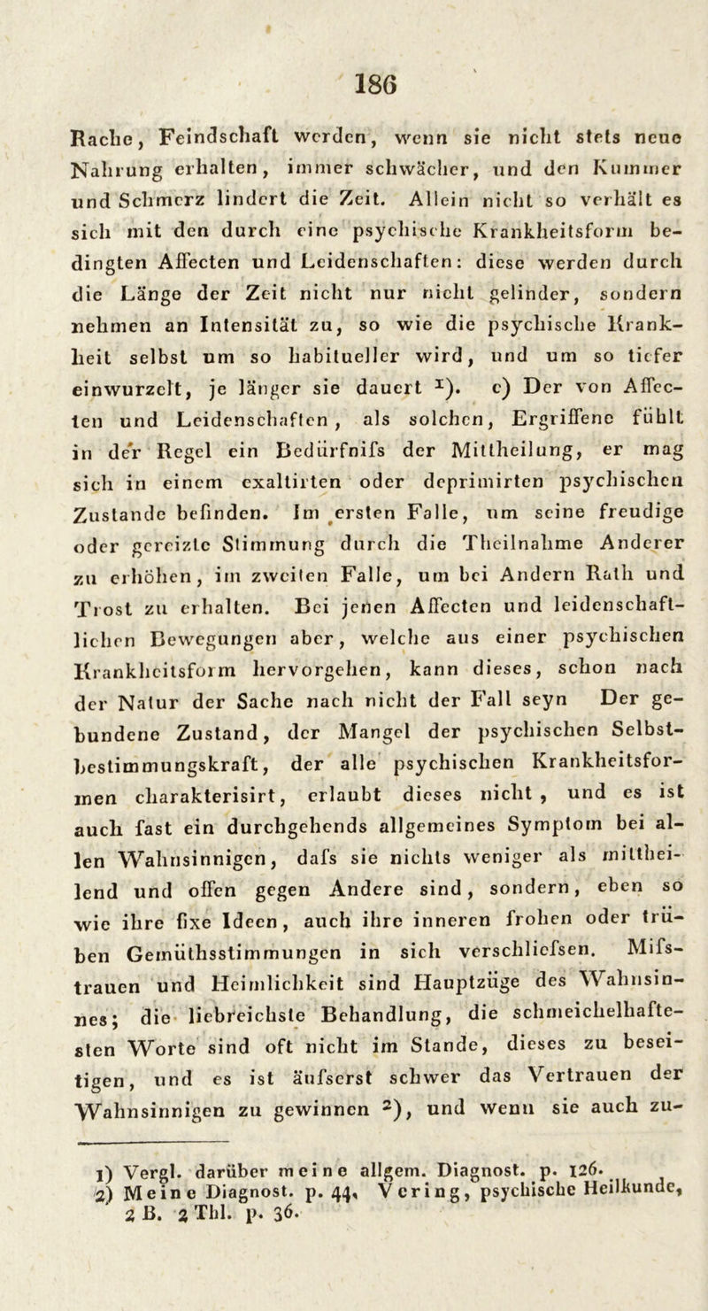 Rache, Feindschaft werden, wenn sie nicht stets neue Nahrung erhalten, immer schwächer, und den Kummer und Schmerz lindert die Zeit. Allein nicht so verhält es sich mit den durch eine psychische Krankheitsform be- dingten Affecten und Leidenschaften: diese werden durch die Länge der Zeit nicht nur nicht gelinder, sondern nehmen an Intensität zu, so wie die psychische Krank- heit selbst um so habitueller wird, und um so tiefer einwurzelt, je länger sie dauert I). c) Der von Affec- len und Leidenschaften, als solchen, Ergriffene fühlt in der Regel ein Bedürfnifs der Mitlheilung, er mag sich in einem exaltirten oder deprimirten psychischen Zustande befinden. Im ersten Falle, um seine freudige oder gereizte Stimmung durch die Theilnalime Anderer zu erhöhen, im zweiten Falle, um bei Andern Rath und Trost zu erhalten. Bei jenen Affecten und leidenschaft- lichen Bewegungen aber, welche aus einer psychischen Krankheitsform hervorgehen, kann dieses, schon nach der Natur der Sache nach nicht der Fall seyn Der ge- bundene Zustand, der Mangel der psychischen Selbst- hestimmungskraft, der alle psychischen Krankheitsfor- men cliarakterisirt, erlaubt dieses nicht, und es ist auch fast ein durchgehends allgemeines Symptom bei al- len Wahnsinnigen, dafs sie nichts weniger als mitthei- lend und offen gegen Andere sind, sondern, eben so wie ihre fixe Ideen, auch ihre inneren frohen oder trü- ben Gemüthsstimmungen in sich verscliliefsen. Mifs- trauen und Heimlichkeit sind Hauptzüge des Wahnsin- nes; die liebreichste Behandlung, die schmeichelhafte- sten Worte sind oft nicht im Stande, dieses zu besei- tigen, und es ist äufserst schwer das Vertrauen der Wahnsinnigen zu gewinnen 2), und wenn sie auch zu- 1) Vergl. darüber meine allgem. Diagnost. p. 126. 2) Meine Diagnost. p. 44, Vcring, psychische Heilkunde, 2 ß. 2 TIil. p.
