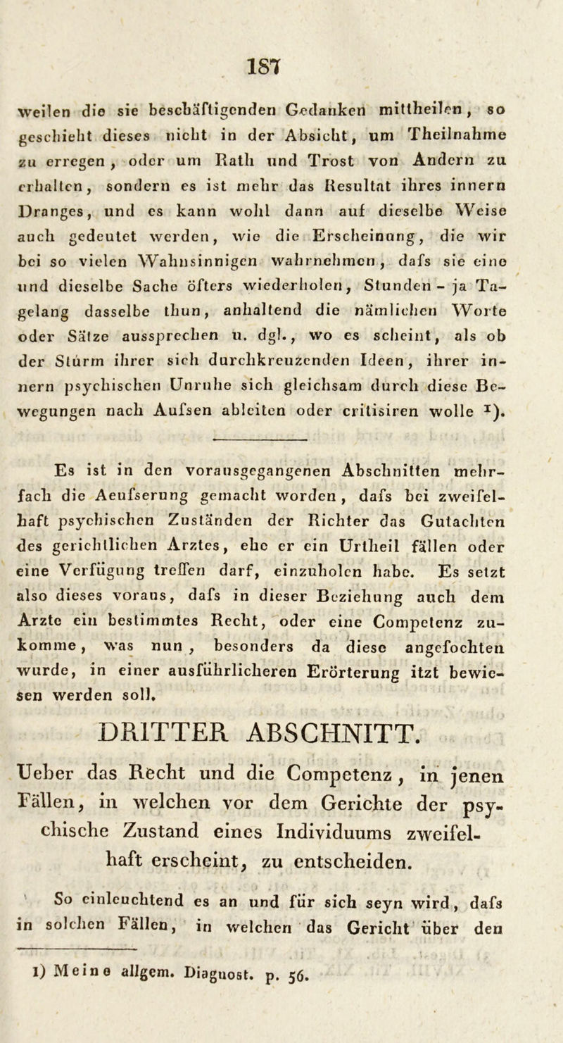 weilen die sie beschäftigenden Gedanken mittheilcn , so geschieht dieses nicht in der Absicht, um Theiinahme zu erregen , oder um Rath und Trost von Andern zu erhalten, sondern es ist mehr das Resultat ihres innern Dranges, und es kann wohl dann auf dieselbe Weise auch gedeutet werden, wie die Erscheinung, die wir bei so vielen Wahnsinnigen wahrnehmen, dafs sie eine und dieselbe Sache öfters wiederholen, Stunden - ja Ta- gelang dasselbe thun, anhaltend die nämlichen Worte oder Salze aussprechen u. dgh, wo es scheint, als ob der Sturm ihrer sich durchkreuzenden Ideen, ihrer in- nern psychischen Unruhe sich gleichsam durch diese Be- wegungen nach Aufsen ableiten oder critisiren wolle I). Es ist in den vorausgegangenen Abschnitten mehr- fach die Aeufserung gemacht worden , dafs bei zweifel- haft psychischen Zuständen der Richter das Gutachten des gerichtlichen Arztes, ehe er ein Urtlieil fällen oder eine Verfügung treffen darf, einzuholcn habe. Es setzt also dieses voraus, dafs in dieser Beziehung auch dem Arzte ein bestimmtes Recht, oder eine Competenz zu- komme , was nun , besonders da diese angefochten wurde, in einer ausführlicheren Erörterung itzt bewie- sen werden soll. DRITTER ABSCHNITT. Ueber das Recht und die Competenz , in jenen Fällen, in welchen vor dem Gerichte der psy- chische Zustand eines Individuums zweifel- haft erscheint, zu entscheiden. So einleuchtend es an und für sich seyn wird, dafs in solchen Fällen, in welchen das Gericht über den 1) Meine allgem. Diaguost. p. 56.