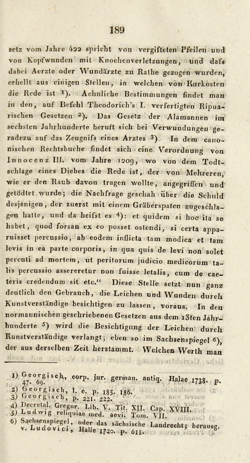 setz vom Jahre 422 spricht von vergifteten Pfeilen und von Kopfwunden mit Knochenverletzungen, und dafs dabei Aerzte oder Wundärzte zu Raihe gezogen wurden, erhellt aus einigen Stellen, in welchen von Kurkosten die Rede ist Aehnliche Bestimmungen findet man in den, auf Befehl Theodorich’s I. verfertigten Ripua- rischen Gesetzen 2). Das Gesetz der Alamannen im sechsten Jahrhunderte beruft sich bei Verwundungen ge- radezu auf das Zeugnifs eines Arztes 3). In dem cano- nischen Rechtsbuche findet sich * eine Verordnung von Innocenz III* vom Jahre 120g, wo von dem Todt- schlage eines Diebes die Rede ist, der von Mehreren, wie er den Raub davon tragen wollte, angegriffen und getödtet wurde; die Nachfrage geschah über die Schuld desjenigen, der zuerst mit einem Gräberspaten zugeschla- gen hatte, und da heifst es 4): et quidem si hoc ita se habet, quod forsan ex eo posset ostendi, si certa appa- ruisset percussio, ab eodem inflicta tarn modica et tarn levis in ea parte corporis, in qua quis de levi non solet percuti ad mortem, ut peritorurn judicio medicorum ta- lis percussio assereretur non fuisse letalis, cum de cae- teris credendum sit etc.“ Diese Stelle setzt nun ganz deutlich den Gebrauch, die Leichen und Wunden durch Kunstverständige besichtigen zu lassen, voraus. In den normannischen geschriebenen Gesetzen aus dem i3ten Jahr- hunderte 5) Wird die Besichtigung der Leichen durch Kunstverständige verlangt; eben so im Sachsenspiegel 6), der aus derselben Zeit herstammt. Welchen Werth man t * 'V : » • , \ * I} 47!°6o!i8C^ C°rp‘ ,Ur# 8ermarl* antiq- HaJae 1738. 47- 69 2) Georgisch, 1. c. p. 185. I8Ö. 3) Georgisch, p. 22[, 222. 4) Decretal. Gregor I,ih. y Tit. XII. Cap. XVIII. jj Ludwig reliquiae mcd. aevi. Tom. VII. Ui-.r V (,) Sachsenspiegel, oder das sächsische Landrecht,- herausg. v. luüo vi ci ) Halle 1730. p. 611. £