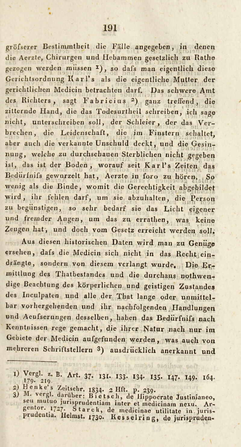 gröfserer Bestimmtheit die Fälle angegeben, in denen die Aerzfe, Chirurgen und Hebammen gesetzlich zu Rathe gezogen werden müssen *), so dafs man eigentlich diese Gerichtsordnung Karl’s als die eigentliche Mutter der gerichtlichen Medicin betrachten darf. Das schwere Amt des Richters, sagt Fabricius * 2) ganz treffend, die zitternde Hand, die das Todesurtheil schreiben, ich sage nicht, unterschreiben soll, der Schleier, der das Ver- brechen, die Leidenschaft, die im Finstern schaltet, aber auch die verkannte Unschuld deckt, und die Gesin- nung, welche zu durchschauen Sterblichen nicht gegeben ist, das ist der Boden, worauf seit Karl’s Zeiten das Bedürfnifs gewurzelt hat, Aerzte in foro zu hören. So • • ■ . • ' £ .o i i! ; wenig als die Binde, womit die Gerechtigkeit abgebildet wird, ihr fehlen darf, um sie abzuhalten, die Person , , =it(* i * zu begünstigen, so sehr bedarf sie das Licht eigener und fremder Augen, um das zu errathen, was keine Zeugen hat, und doch vom Gesetz erreicht werden soll; Aus diesen historischen Daten wird man zu Genüge ersehen, dafs die Medicin sich nicht in das Recht ein- drängte, sondern von diesem verlangt wurde* Die Er- mittlung des Thatbestandcs und die durchaus nothwen- dige Beachtung des körperlichen und geistigen Zustandes des Inculpaten und alle der That lange oder unmittel- bar vorhergellenden und ihr nachfolgenden Handlungen und Aeufserungen desselben, haben das Bedürfnifs nach Kenntnissen rege gemacht, die ihrer Natur nach nur im Gebiete der Medicin aufgefunden werden , was auch von mehreren Schriftstellern 3) ausdrücklich anerkannt und l} I79r-Sl219‘ B' Art' 37' I3f‘ I33' m' I35‘ I47> I49‘ l64’ 2\ nTe n ,s ^e,tscbr. 1834* 2 Hft. p. 239. 3; . verg . darüber: Bietsch, de Hippocrate Justinianeo, seu mu uo jurisprudentiam inter et medicinam nexu. Ar- gen or. 1727* Starck, de inedicinae utilitate in juris- pru entia. Ilelmst. 1730. Kesselring, do jurispruden-