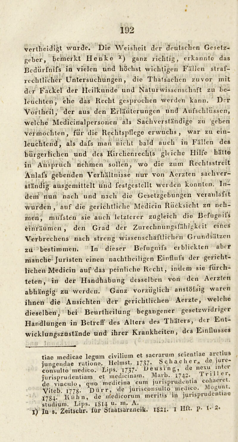 vertheidigt wurde. Die Weisheit der deutschen Gesetz- geber, bemerkt Henko x) ganz richtig, erkannte das Bcdürfnifs in vielen und höchst wichtigen Fällen straf- rechtlicher Untersuchungen, die Thatsachcn zuvor rnit der Fackel der Heilkunde und Naturwissenschaft zu be- leuchten, ehe das Recht gesprochen werden kann. Der Vortheil, der aus den Erläuterungen und Aufschlüssen, welche Medicinalpersoneri als Sachverständige zu geben vermochten, für die Rechtspflege erwuchs , war zu ein- leuchtend, als dafs man nicht bald auch in Fällen des bürgerlichen und des Kirclienrecfils gleiche Hilfe hätte in Anspruch nehmen sollen, wo die zum Rechtsstreit Anlafs gebenden Verhältnisse nur von Aerzten sachver- ständig ausgemittelt und festgcstcllt werden konnten. In- dem' nun nach und nach die Gesetzgebungen veranlafst wurden , auf die gerichtliche Medicin Rücksicht zn neh- men, müfsten sie auch letzterer zugleich die Bcfügnifs einräumen , den Grad der Zurechnungsfähigkeit eines Verbrechens nach streng wissenschaftlichen Grundsätzen zu bestimmen. In dieser Befugnifs erblickten alur manche Juristen einen nachtheiligen Einflufs der gericht- lichen M«dicin auf das peinliche Recht, indem sie fürch- teten, in der Handhabung desselben von den Aerzten ' # abhängig' zu werden. Ganz vorzüglich anstölsig waren ihnen die Ansichten der gerichtlichen Acrzte, welche dieselben, bei Beurtheilung begangener gesetzwidriger Handlungen in Betreff des Alters des Thäters, der Ent- wicklungszustände und ihrer Krankheiten, des Einflusses /. 1 •• t« - 1) tiae medicae legum civilium et sacrarum scientiae arctius iungendae ratione. Heimst. 1737* Schacher,, <e jui - consulto medico. Lips. 1737- De^s‘nS’ de nexu inter jurisprudentiam et medicinam. Maib. 1742* rl ’ de vinculo, quo medicina cum jurisprudentia coiiaerer. Viteb. 1778. Dürr, de jurisconsulto med.co. » ogunt 1784. Kühn, de m'edicorum meritis in jurisprudentiae Studium. Lips. 1814 u* m* A. n r o ln s. Zeitscbr. für Staatsarzneik. 1821- I P* I* 2'